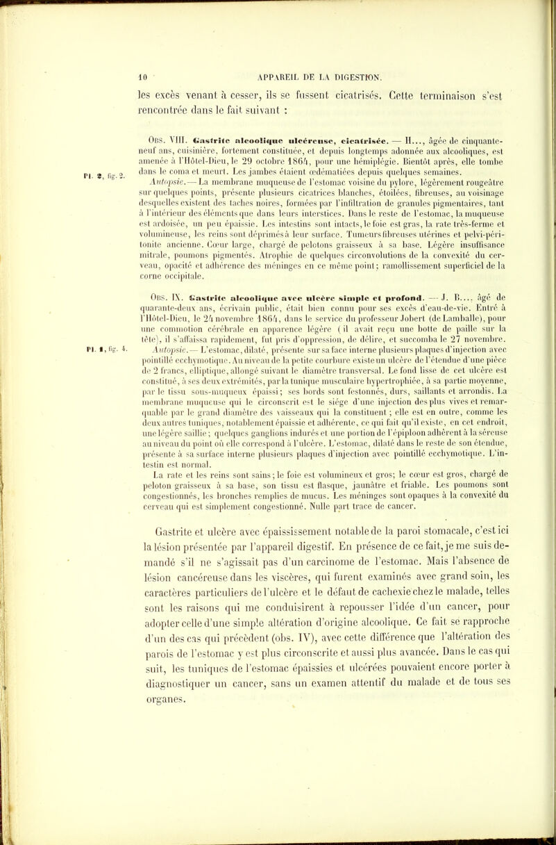 les excès venant à cesser, ils se fussent cicatrisés. Cette terminaison s’est rencontrée dans le fait suivant : ObS. VIII. Gastrite alcoolique ulcéreuse, cicatrisée.— II..., âgée (le cinquante- neuf ans, cuisinière, fortement constituée, et depuis longtemps adonnée aux alcooliques, est amenée à l'Hôtel-Dieu, le 29 octobre 1864, pour une hémiplégie. Bientôt après, elle tombe m 8 o dans le coma et meurt. Les jambes étaient œdématiées depuis quelques semaines. Autopsie. — La membrane muqueuse de l’estomac voisine du pylore, légèrement rougeâtre sur quelques points, présente plusieurs cicatrices blanches, étoilées, fibreuses, au voisinage desquelles existent des taches noires, formées par l’infiltration de granules pigmentaires, tant à l’intérieur des éléments que dans leurs interstices. Dans le reste de l’estomac, la muqueuse est ardoisée, un peu épaissie. Les intestins sont intacts, le foie est gras, la rate très-ferme et volumineuse, les reins sont déprimés à leur surface. Tumeurs fibreuses utérines et pelvi-péri- tonite ancienne. Cœur large, chargé de pelotons graisseux à sa base. Légère insuffisance mitrale, poumons pigmentés. Atrophie de quelques circonvolutions de la convexité du cer- veau, opacité et adhérence des méninges en ce même point; ramollissement superficiel de la corne occipitale. ÛBS. IX. Gastrite alcoolique avec ulcère simple et profoml. — .1. B.... âgé de quarante-deux ans, écrivain public, était bien connu pour ses excès d’eau-de-vie. Entré à l’Hôtel-Dieu, le 24 novembre 1864, dans le service du professeur Jobert (de Lamballe), pour une commotion cérébrale en apparence légère ( il avait reçu une botte de paille sur la tète), il s’affaissa rapidement, fut pris d’oppression, de délire, et succomba le 27 novembre. pi. i, fis- 4. Autopsie.— L’estomac, dilaté, présente sur sa face interne plusieurs plaques d’injection avec pointillé ecchymotiquc. Au niveau de la petite courbure existe un ulcère de l’étendue d’une pièce de 2 francs, elliptique, allongé suivant le diamètre transversal. Le fond lisse de cet ulcère est constitué, uses deux extrémités, parla tunique musculaire hypertrophiée, à sa partie moyenne, par le tissu sous-muqueux épaissi; ses bords sont festonnés, durs, saillants et arrondis. La membrane muqueuse qui le circonscrit est le siège d’une injection des plus vives et remar- quable par le grand diamètre des vaisseaux qui la constituent ; elle est en outre, comme les deux autres tuniques, notablement épaissie et adhérente, ce qui fait qu’il existe, en cet endroit, une légère saillie ; quelques ganglions indurés et une portion de l’épiploon adhèrent à la séreuse au niveau du point où elle correspond à l’ulcère. L’estomac, dilaté dans le reste de son étendue, présente à sa surface interne plusieurs plaques d’injection avec pointillé ecchymotique. L’in- testin est normal. La rate et les reins sont sains ; le foie est volumineux et gros; le cœur est gros, chargé de peloton graisseux à sa base, son tissu est flasque, jaunâtre et friable. Les poumons sont congestionnés, les bronches remplies de mucus. Les méninges sont opaques à la convexité du cerveau qui est simplement congestionné. Nulle part trace de cancer. Gastrite et ulcère avec épaississement notable de la paroi stomacale, c’est ici la lésion présentée par l’appareil digestif. En présence de ce fait, je me suis de- mandé s’il ne s’agissait pas d’un carcinome de l’estomac. Mais l’absence de lésion cancéreuse dans les viscères, qui furent examinés avec grand soin, les caractères particuliers de l’ulcère et le défaut de cachexie chez le malade, telles sont les raisons qui me conduisirent à repousser l’idée d’un cancer, pour adopter celle d’une simple altération d’origine alcoolique. Ce fait se rapproche d’un des cas qui précèdent (obs. TV), avec cette différence que l’altération des parois de l’estomac y est plus circonscrite et aussi plus avancée. Dans le cas qui suit, les tuniques de l’estomac épaissies et ulcérées pouvaient encore porter à diagnostiquer un cancer, sans un examen attentif du malade et de tous ses organes.