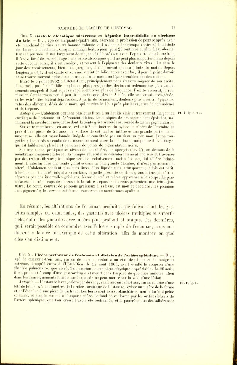 ObS. A. Gastrite alcoolique ulcéreuse et liépatite interstitielle ou cirrhose «lu foie. — D..., âgé de cinquante-quatre ans, exerçant la profession de peintre après avoir été marchand de vins, est un homme robuste qui a depuis longtemps contracté l'habitude des boissons alcooliques. Chaque matin,il boit, à jeun, pour 20 centimes et plus d’eau-de-vie. Dans la journée, il use largement de vin, et cela d’après son aveu. Depuis trois mois environ, il s’est vu forcé de cesser l’usage des boissons alcooliques qu’il ne peut plus supporter; mais depuis cette époque aussi, il s’est amaigri, et ressent à l’épigastre des douleurs vives. Il a dans le jour des vomissements, bien que, jusqu’ici, il n’éprouvait que sa pituite du matin. Depuis longtemps déjà, il est exalté et comme atteint de folie, après avoir bu; il peut à peine dormir et se trouve souvent agité dans la nuit ; il a le matin un léger tremblement des mains. Entré le 5 juillet 1862 à l’Hôtel-Dieu, principalement pour s’y faire soigner de son ascite, il ne tarda pas à s’affaiblir de plus en plus; ses jambes devinrent œdémateuses, les vomis- sements auxquels il était sujet se répétèrent avec plus de fréquence, l’ascite s’accrut, la res- piration s’embarrassa peu à peu, à tel point que, dès le 2 août, elle se trouvait très-gênée, et les extrémités étaient déjà froides. A partir de ce moment, douleurs plus vives à l’épigastre, refus des aliments, désir de la mort, qui survint le 19, après plusieurs jours de somnolence et de torpeur. Autopsie.—L’abdomen contient plusieurs litres d’un liquide clair et transparent. La portion ri ®> % 3.et 3’. cardiaque de l’estomac est légèrement dilatée. Les tuniques de cet organe sont épaissies, no- tamment la membrane muqueuse dont la teinte grise ardoisée est semée de taches pigmentaires. Sur cette membrane, en outre, existe à 2 centimètres du pylore un ulcère de l’étendue de près d’une pièce de 5 francs ; la surface de cet ulcère intéresse une grande partie de la muqueuse, elle est mamelonnée, inégale et constituée par un tissu un peu mou, jaune rou- geâtre ; les bords se confondent insensiblement avec la membrane muqueuse du voisinage, qui est faiblement plissée et parsemée de points de pigmentation noire. Sur une coupe pratiquée au niveau de cet ulcère, on aperçoit (fig. 3'), au-dessous de la membrane muqueuse altérée, la tunique musculeuse considérablement épaissie et traversée par des tractus fibreux; la tunique séreuse, relativement moins épaisse, lui adhère intime- ment.. L’intestin offre une teinte grisâtre dans sa plus grande étendue, il n’est pas autrement altéré. L’abdomen contient plusieurs litres d’un liquide clair, transparent; le foie est petit, très-fortement induré, inégal à sa surface, laquelle présente de fines granulations jaunâtres, séparées par des intervalles grisâtres. Même dureté et même apparence à la coupe. Le pan- créas est induré, la capsule fibreuse de la rate est épaissie, les reins présentent une teinte jau- nâtre. Le cœur, couvert de pelotons graisseux à sa base, est mou et décoloré; les poumons sont pigmentés; le cerveau est ferme, recouvert de membranes opalines. En résumé, les altérations de l’estomac produites par l’alcool sont des gas- trites simples ou catarrhales, des gastrites avec ulcères multiples et superfi- ciels, enfin des gastrites avec ulcère plus profond et unique. Ces dernières, qu’il serait possible de confondre avec l’ulcère simple de l’estomac, nous con- duisent à donner un exemple de cette altération, afin de montrer en quoi elles s’en distinguent. OBS. XL t!lcvrc|irrfnrnn( de l'estomac et division de l'artère splénique.— D..., âge de quarante-trois ans, garçon de cuisine, réduit à un état de pâleur cl de maigreur extrême, lorsqu’il entra à l’Hôtel-Dieu, le 15 août 186A, avait éveillé le soupçon d’une phthisie pulmonaire, que ne révélait pourtant aucun signe physique appréciable. Le 20 août, il est pris tout à coup d’une gastrorrhagie et meurt dans l’espace de quelques minutes. Rien dans les renseignements fournis par le malade ne peut mettre sur la voie d’une lésion. Autopsie.-- L’estomac large, coloré par du sang, renferme un caillot sanguin du volume d’une pi. i, fig. 5. tête de fœtus. A 2 centimètres de l’orifice cardiaque de l’estomac, existe un ulcère de la forme cl de l'étendue d’une pièce de un franc. Les bords sont lisses, blanchâ tres, non indurés, à peine saillants, et coupés comme à l’emporte-pièce. Le fond en est formé par les orifices béants de l’arlère splénique, que l’on croirait avoir été sectionnés, et le pancréas que des adhérences