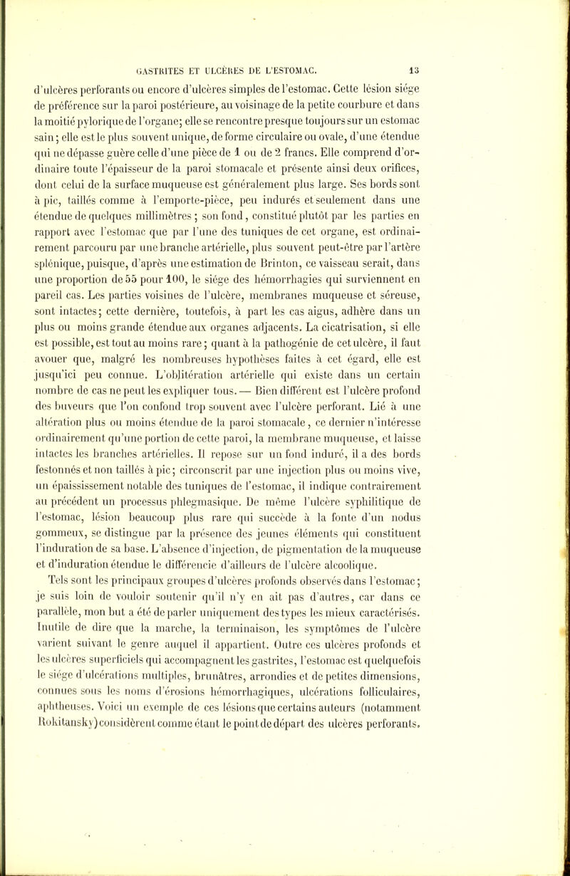 d’ulcères perforants ou encore d’ulcères simples de l’estomac. Cette lésion siège de préférence sur la paroi postérieure, au voisinage de la petite courbure et dans la moitié pylorique de l’organe; elle se rencontre presque toujours sur un estomac sain ; elle est le plus souvent unique, de forme circulaire ou ovale, d’une étendue qui ne dépasse guère celle d’une pièce de 1 ou de 2 francs. Elle comprend d'or- dinaire toute l’épaisseur de la paroi stomacale et présente ainsi deux orifices, dont celui de la surface muqueuse est généralement plus large. Ses bords sont à pic, taillés comme à l’emporte-pièce, peu indurés et seulement dans une étendue de quelques millimètres ; son fond, constitué plutôt par les parties en rapport avec l’estomac que par l’une des tuniques de cet organe, est ordinai- rement parcouru par une branche artérielle, plus souvent peut-être par l’artère splénique, puisque, d’après une estimation de Brinton, ce vaisseau serait, dans une proportion de 55 pour 100, le siège des hémorrhagies qui surviennent en pareil cas. Les parties voisines de l’ulcère, membranes muqueuse et séreuse, sont intactes; cette dernière, toutefois, à part les cas aigus, adhère dans un plus ou moins grande étendue aux organes adjacents. La cicatrisation, si elle est possible, est tout au moins rare; quant à la pathogénie de cet ulcère, il faut avouer que, malgré les nombreuses hypothèses faites à cet égard, elle est jusqu’ici peu connue. L’oblitération artérielle qui existe dans un certain nombre de cas ne peut les expliquer tous. — Bien différent est l’ulcère profond des buveurs que l’on confond trop souvent avec l’ulcère perforant. Lié à une altération plus ou moins étendue de la paroi stomacale, ce dernier n’intéresse ordinairement qu’une portion de cette paroi, la membrane muqueuse, et laisse intactes les branches artérielles. Il repose sur un fond induré, il a des bords festonnés et non taillés à pic; circonscrit par une injection plus ou moins vive, un épaississement notable des tuniques de l’estomac, il indique contrairement au précédent un processus phlegmasique. De même l’ulcère syphilitique de l’estomac, lésion beaucoup plus rare qui succède à la fonte d’un nodus gommeux, se distingue par la présence des jeunes éléments qui constituent l’induration de sa base. L’absence d’injection, de pigmentation de la muqueuse et d’induration étendue le différencie d’ailleurs de l’ulcère alcoolique. Tels sont les principaux groupes d’ulcères profonds observés dans l’estomac ; je suis loin de vouloir soutenir qu’il n’y en ait pas d’autres, car dans ce parallèle, mon but a été de parler uniquement des types les mieux caractérisés. Inutile de dire que la marche, la terminaison, les symptômes de l’ulcère varient suivant le genre auquel il appartient. Outre ces ulcères profonds et les ulcères superficiels qui accompagnent les gastrites, l’estomac est quelquefois le siège d’ulcérations multiples, brunâtres, arrondies et de petites dimensions, connues sous les noms d’érosions hémorrhagiques, ulcérations folliculaires, aphtheuses. Voici un exemple de ces lésions que certains auteurs (notamment Rokitansky) considèrent comme étant le point de départ des ulcères perforants.