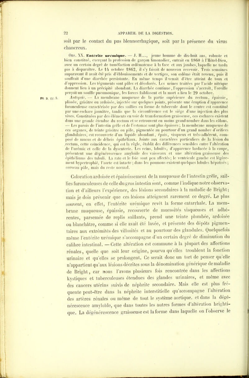 soit par le contact du pus blennorrhagique, soit par la présence du virus chancreux. Obs. XX. Entérite urémique. — J. H..., jeune homme de dix-huit ans, robuste et bien constitué, exerçant la profession de garçon limonadier, entrait en 1860 .à l’Hôtel-Dieu, avec un certain degré de tuméfaction oedémateuse à la face et aux jambes, laquelle ne tarda pas à disparaître. Le \k octobre 1862, il s’y faisait de nouveau recevoir. Trois semaines auparavant il avait été pris d’éblouissements et de vertiges, son œdème était revenu, puis il souffrait d’une diarrhée persistante. En même temps il venait d’être atteint de toux et d’oppression. Les téguments sont pâles et décolorés. Les urines traitées par l’acide nitrique donnent lieu à un précipité abondant. La diarrhée continue , l’oppression s’accroît, l’oreille perçoit un souffle pneumonique, les forces faiblissent et la mort a lieu le 29 octobre. . 5. Autopsie. ■— La membrane muqueuse de la partie supérieure du rectum, épaissie, plissée, grisâtre ou ardoisée, injectée sur quelques points, présente une éruption d’apparence furonculeuse caractérisée par des saillies en forme de tubercule dont le centre est constitué par une eschare jaunâtre, tandis que la circonférence est le siège d’une injection des plus vives. Constituées par des éléments en voie de transformation graisseuse, ces eschares existent dans une grande étendue du rectum et se retrouvent en moins grand nombre dans les côlons. — Les parois de l’intestin grêle et de l’estomac sont plus épaisses ; la membrane muqueuse de ces organes, de teinte grisâtre ou pâle, pigmentée au pourtour d’un grand nombre d’orifices glandulaires, est recouverte d’un liquide abondant, épais, visqueux et très-adhérent, com- posé de mucus et de débris épithéliaux. Jointe aux caractères particuliers de la lésion du rectum, cette coïncidence, qui est la règle, établit des différences sensibles entre l’altération de l’urémie et celle de la dysenterie. Les reins, lobules,, d’apparence lardacée à la coupe, présentent une dégénérescence amyloïde des vaisseaux et une altération graisseuse des épithéliums des tubuli. La rate et le foie sont peu affectés; le ventricule gauche est légère- ment hypertrophié, l’aorte est intacte ; dans les poumons existent quelques lobules hépatisés ; cerveau pâle, mais du reste normal. Coloration ardoisée et épaississement de la muqueuse de l’intestin grêle, sail- lies furonculeuses de celle du gros intestin sont, comme l’indique notre observa- tion et d’ailleurs l’expérience, des lésions secondaires à la maladie de Bright; mais je dois prévenir que ces lésions atteignent rarement ce degré. Le plus souvent, en effet, l’entérite urémique revêt la forme catarrhale. La mem- brane muqueuse, épaissie, recouverte de mucosités visqueuses et adhé- rentes, parsemée de replis saillants, prend une teinte plombée, ardoisée ou blanchâtre, comme si elle avait été lavée, et présente des dépôts pigmen- taires aux extrémités des villosités et au pourtour des glandules. Quelquefois même l’entérite urémique s’accompagne d’un certain degré de diminution du calibre intestinal. — Cette altération est commune à la plupart des affections rénales, quelle que soit leur origine, pourvu qu’elles troublent la fonction urinaire et qu’elles se prolongent. Ce serait donc un tort de penser qu’elle n’appartient qu’aux lésions décrites sous la dénomination générique de maladie de Bright, car nous l’avons plusieurs fois rencontrée dans les affections kystiques et tuberculeuses étendues des glandes urinaires, et même avec des cancers utérins suivis de néphrite secondaire. Mais elle est plus fre- quente peut-être dans la néphrite interstitielle qu accompagne 1 altération des artères rénales ou même de tout le système aortique, et dans la dégé- nérescence amyloïde, que dans toutes les autres formes d altération brighti— que. La dégénérescence graisseuse est la forme dans laquelle on 1 observe le