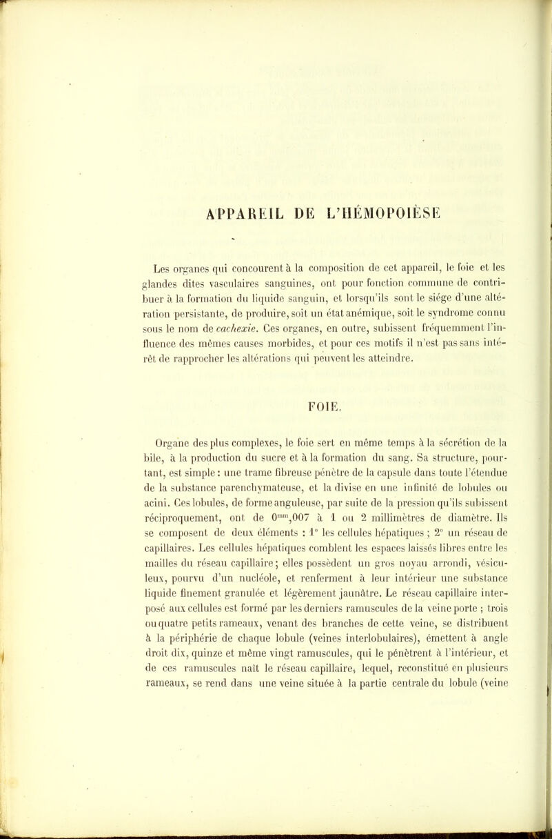 APPAREIL DE L’HÉMOPOIÈSE Les organes qui concourent à la composition de cet appareil, le foie et les glandes dites vasculaires sanguines, ont pour fonction commune de contri- buer h la formation du liquide sanguin, et lorsqu’ils sont le siège d’une alté- ration persistante, de produire, soit un état anémique, soit le syndrome connu sous le nom de cachexie. Ces organes, en outre, subissent fréquemment l’in- fluence des mêmes causes morbides, et pour ces motifs il n’est pas sans inté- rêt de rapprocher les altérations qui peuvent les atteindre. FOIE. Organe des plus complexes, le foie sert en même temps à la sécrétion de la bile, à la production du sucre et à la formation du sang. Sa structure, pour- tant, est simple : une trame fibreuse pénètre de la capsule dans toute l’étendue de la substance parenchymateuse, et la divise en une infinité de lobules ou acini. Ces lobules, de forme anguleuse, par suite de la pression qu’ils subissent réciproquement, ont de 0mm,007 à 1 ou 2 millimètres de diamètre. Ils se composent de deux éléments : 1° les cellules hépatiques ; 2° un réseau de capillaires. Les cellules hépatiques comblent les espaces laissés libres entre les mailles du réseau capillaire; elles possèdent un gros noyau arrondi, vésicu- leux, pourvu d’un nucléole, et renferment à leur intérieur une substance liquide finement granulée et légèrement jaunâtre. Le réseau capillaire inter- posé aux cellules est formé par les derniers ramuscules delà veine porte ; trois ou quatre petits rameaux, venant des branches de cette veine, se distribuent à la périphérie de chaque lobule (veines interlobulaires), émettent à angle droit dix, quinze et même vingt ramuscules, qui le pénètrent à l’intérieur, et de ces ramuscules naît le réseau capillaire* lequel, reconstitué en plusieurs rameaux, se rend dans une veine située à la partie centrale du lobule (veine