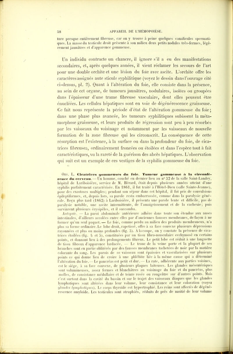 ture presque entièrement fibreuse, car on y trouve à peine quelques canalicules spermati- ques. La masse du testicule droit présente à son milieu deux petits nodules très-fermes, légè- rement jaunâtres et d’apparence gommeuse. Un individu contracte un chancre, il ignore s’il a eu des manifestations secondaires, et, après quelques années, il vient réclamer les secours de l’art pour une double orchite et une lésion du foie avec ascite. L’orchite offre les caractères assignés ante sticule syphilitique (voyez le dessin dans l’ouvrage cité ci-dessus, pl. 2). Quant à l’altération du foie, elle consiste dans la présence, au sein de cet organe, de tumeurs jaunâtres, nodulaires, isolées ou groupées dans l’épaisseur d’une trame fibreuse vasculaire, dont elles peuvent être énucléées. Les cellules hépatiques sont en voie de dégénérescence graisseuse. Ce fait nous représente la période d’état de l’altération gommeuse du foie ; dans une phase plus avancée, les tumeurs syphilitiques subissent la méta- morphose graisseuse, et leurs produits de régression sont peu à peu résorbés par les vaisseaux du voisinage et notamment par les vaisseaux de nouvelle formation de la zone fibreuse qui les circonscrit. La conséquence de cette résorption est l’existence, à la surface ou dans la profondeur du foie, de cica- trices fibreuses, ordinairement froncées ou étoilées et dans l’espèce tout à fait caractéristiques, vu la rareté de la guérison des abcès hépatiques. L’observation qui suit est un exemple de ces vestiges de la syphilis gommeuse du foie. ÛBS. L. Cicatrices «fommeuses <lu foie. Tumeur gommeuse à la circonfé- rence du cerveau. — Un homme, couché en dernier lieu au n° 32 de la salle Saint-Landry, hôpital de Lariboisière, service de M. Hérard, était depuis plusieurs années atteint d’une syphilis parfaitement caractérisée. En 1861, il fut traité à l’IIôtel-Dieu (salle Sainte-Jeanne), pour des exostoses multiples; pendant son séjour dans cet hôpital, il fut pris de convulsions épileptiformes, et, depuis lors, sa parole resta embarrassée, comme dans la paralysie géné- rale. Reçu plus tard (1862) à Lariboisière, il présenta une parole lente et difficile, pas de paralysie notable, une ascite intermittente, de l’amaigrissement et de la cachexie; puis survinrent plusieurs érysipèles, et il succomba. Autopsie. — La paroi abdominale antérieure adhère dans toute son étendue aux anses intestinales, d’ailleurs accolées entre elles par d’anciennes fausses membranes, de façon à ne former qu’un seul paquet.— Le foie, comme perdu au milieu des produits membraneux, n’a plus sa forme ordinaire. Le lobe droit, rapetissé, offre à sa face convexe plusieurs dépressions rayonnées et plus ou moins profondes (fig. 3). Alacoupe, on y constate la présence de cica- trices étoilées (fig. h et 5), constituées par un tissu fibro-musculaire ecchymosé en certains points, et donnant lieu à des prolongements fibreux. Le petit lobe est réduit à une languette de tissu fibreux d’apparence lardacée. — Le tronc de la veine porte et la plupart de ses branches sont en partie oblitérés par des fausses membranes tachetées de noir par la matière colorante du sang. Les parois de ce vaisseau sont épaissies et vascularisées sur plusieurs points ce qui donne lieu de croire à une phlébite liée à la même cause qui a déterminé l’altération du foie. — Le pancréas est petit et dur.— La rate, adhérente aux parties voisines, est le siège, à sa face convexe, de plusieurs plaques laiteuses. Les glandes mésentériques sont volumineuses, assez fermes et blanchâtres au voisinage du foie et du pancréas, plus molles, de consistance médullaire et de teinte rosée ou rougeâtre sur d’autres points. Mais c’est surtout dans la cavité du bassin et sur le trajet des vaisseaux iliaques que les glandes lymphatiques sont altérées dans leur volume, leur consistance et leur coloration (voyez glandes lymphatiques). Le corps thyroïde est hypertrophié. Les reins sont affectés de dégéné- rescence amyloïde. Les testicules sont atrophiés, réduits de près de moitié de leur volume