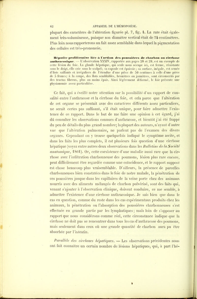 plupart des caractères de l’altération figurée pl. 7, fig. li. La rate était égale- ment très-volumineuse, puisque son diamètre vertical était de 24 centimètres. Plus loin nous rapporterons un fait assez semblable dans lequel la pigmentation des cellules est très-prononcée. Hépatite proliférative liée à 1 action des poussières de eliarlton oit cirrhose anthracosique. — L’observation XXXIV, rapportée aux pages 38 et 39, est un exemple de cette lésion du foie. La glande hépatique, qui seule nous occupe ici, est ferme, résistante sous le doigt, elle crie sous le scalpel; sa capsule est épaissie ; sa surface, inégale, est semée d’îlots saillants et irréguliers de l’étendue d’une pièce de 50 centimes à celle d’une pièce de 5 francs; à la coupe, des îlots semblables, brunâtres ou jaunâtres, sont circonscrits par des tractus fibreux, plus ou moins épais. Ainsi légèrement déformé, le foie présente une physionomie assez particulière. Ce fait, qui a éveillé notre attention sur la possibilité d’un rapport de cau- salité entre l’anthracose et la cirrhose du foie, et cela parce que l’altération de cet organe se présentait avec des caractères différents assez particuliers, ne serait certes pas suffisant, s’il était unique, pour faire admettre l’exis- tence de ce rapport. Dans le but de me faire une opinion à cet égard, j’ai dû consulter les observations connues d’antliracose, et bientôt j’ai été frappé du peu de détails du plus grand nombre; la plupart des auteurs, n’ayant d’autre vue que l’altération pulmonaire, ne parlent pas de l’examen des divers organes. Cependant on y trouve quelquefois indiqué le symptôme ascite, et dans les faits les plus complets, il est plusieurs fois question d’une cirrhose hépatique (voyez entre autres deux observations dans les Bulletins de la Société anatomique, 1861). Or, cette coexistence d’une maladie aussi rare que la cir- rhose avec l’infiltration charbonneuse des poumons, lésion plus rare encore, peut difficilement être regardée comme une coïncidence, et le rapport supposé est chose beaucoup plus vraisemblable. D’ailleurs, la présence de parcelles charbonneuses bien constatées dans le foie de notre malade, la pénétration de ces poussières jusque dans les capillaires de la veine porte chez des animaux nourris avec des aliments mélangés de charbon pulvérisé, sont des faits qui, venant s’ajouter à l’observation clinique, doivent conduire, ce me semble, à admettre l’existence d’une cirrhose anthracosique. Je sais bien que dans le cas en question, comme du reste dans les cas expérimentaux produits chez les animaux, la pénétration ou l’absorption des poussières charbonneuses s’est effectuée en grande partie par les lymphatiques; mais loin de s’opposer au rapport que nous considérons comme réel, cette circonstance indique que la cirrhose ne doit pas se rencontrer dans tous les cas d’anthracose des poumons, mais seulement dans ceux où une grande quantité de charbon aura pu être absorbée par l’intestin. Parallèle des cirrhoses hépatiques. ~~ Les observations précédentes nous ont fait connaître un certain nombre de lésions hépatiques, qui, à part l’hé- »