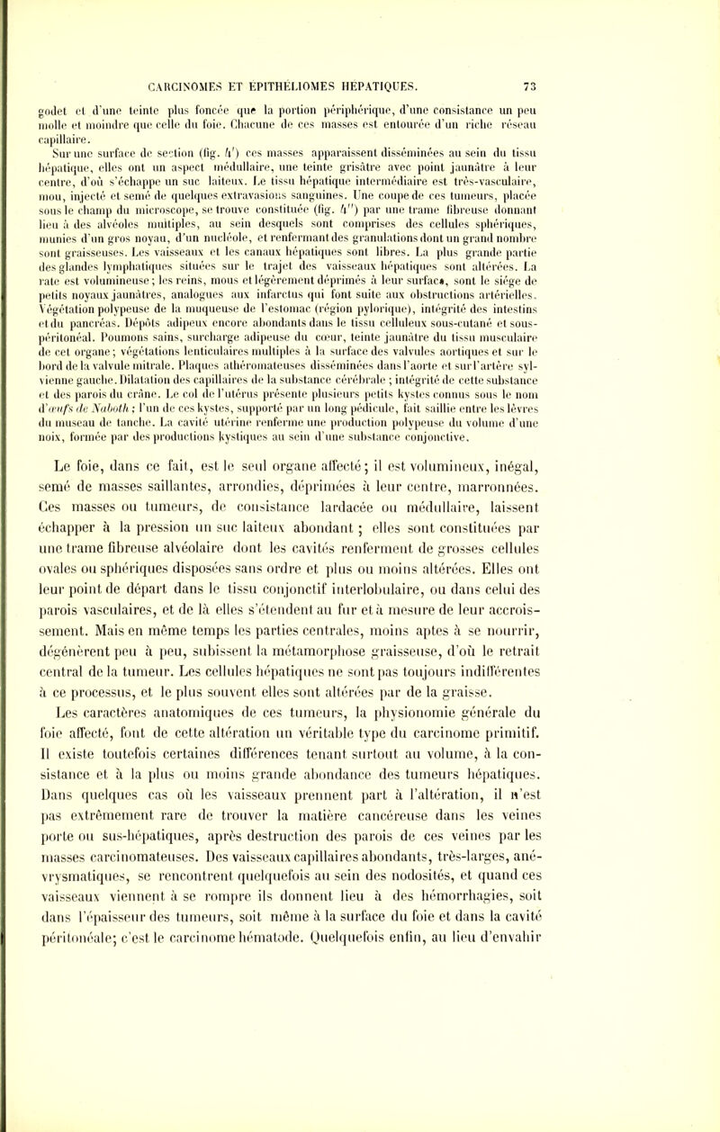 godet cl d'une teinte plus foncée que la portion périphérique, d’une consistance un peu molle et moindre que celle du foie. Chacune de ces masses est entourée d’un riche réseau capillaire. Sur une surface de section (lig. h') ces masses apparaissent disséminées au sein du tissu hépatique, elles ont un aspect médullaire, une teinte grisâtre avec point jaunâtre à leur centre, d’où s’échappe un suc laiteux. Le tissu hépatique intermédiaire est très-vasculaire, mou, injecté et semé de quelques extravasions sanguines. Une coupe de ces tumeurs, placée sous le champ du microscope, se trouve constituée (fig. h) par une trame fibreuse donnant lieu à des alvéoles multiples, au sein desquels sont comprises des cellules sphériques, munies d'un gros noyau, d’un nucléole, et renfermant des granulations dont un grand nombre sont graisseuses. Les vaisseaux et les canaux hépatiques sont libres. La plus grande partie des glandes lymphatiques situées sur le trajet des vaisseaux hépatiques sont altérées. La rate est volumineuse; les reins, mous et légèrement déprimés à leur surfac», sont le siège de petits noyaux jaunâtres, analogues aux infarctus qui font suite aux obstructions artérielles. Végétation polypeuse de la muqueuse de l’estomac (région pylorique), intégrité des intestins et du pancréas. Dépôts adipeux encore abondants dans le tissu celluleux sous-cutané et sous- péritonéal. Poumons sains, surcharge adipeuse du cœur, teinte jaunâtre du tissu musculaire de cet organe; végétations lenticulaires multiples à la surface des valvules aortiques et sur le bord delà valvule mitrale. Plaques athéromateuses disséminées dansl’aorte et surl'artère syl- vienne gauche. Dilatation des capillaires de la substance cérébrale ; intégrité de cette substance et des parois du crâne. Le col de l’utérus présente plusieurs petits kystes connus sous le nom d’œufs de Naboth ; l’un de ces kystes, supporté par un long pédicule, fait saillie entre les lèvres du museau de tanche. La cavité utérine renferme une production polypeuse du volume d’une noix, formée par des productions Kystiques au sciu d’une substance conjonctive. Le foie, dans ce fait, est le seul organe affecté; il est volumineux, inégal, semé de masses saillantes, arrondies, déprimées à leur centre, marronnées. Ces masses ou tumeurs, de consistance lardacée ou médullaire, laissent échapper à la pression un suc laiteux abondant ; elles sont constituées par une trame fibreuse alvéolaire dont les cavités renferment de grosses cellules ovales ou sphériques disposées sans ordre et plus ou moins altérées. Elles ont leur point de départ dans le tissu conjonctif interlobulaire, ou dans celui des parois vasculaires, et de lit elles s’étendent au fur et à mesure de leur accrois- sement. Mais en même temps les parties centrales, moins aptes à se nourrir, dégénèrent peu à peu, subissent la métamorphose graisseuse, d’où le retrait central de la tumeur. Les cellules hépatiques ne sont pas toujours indifférentes h ce processus, et le plus souvent elles sont altérées par de la graisse. Les caractères anatomiques de ces tumeurs, la physionomie générale du foie affecté, font de cette altération un véritable type du carcinome primitif. Il existe toutefois certaines différences tenant surtout au volume, à la con- sistance et à la plus ou moins grande abondance des tumeurs hépatiques. Dans quelques cas où les vaisseaux prennent part à l’altération, il n’est pas extrêmement rare de trouver la matière cancéreuse dans les veines porte ou sus-hépatiques, après destruction des parois de ces veines par les masses carcinomateuses. Des vaisseaux capillaires abondants, très-larges, ané- vrysmatiques, se rencontrent quelquefois au sein des nodosités, et quand ces vaisseaux viennent à se rompre ils donnent lieu à des hémorrhagies, soit dans l’épaisseur des tumeurs, soit même à la surface du foie et dans la cavité péritonéale; c’est le carcinome hématode. Quelquefois enfin, au lieu d’envahir