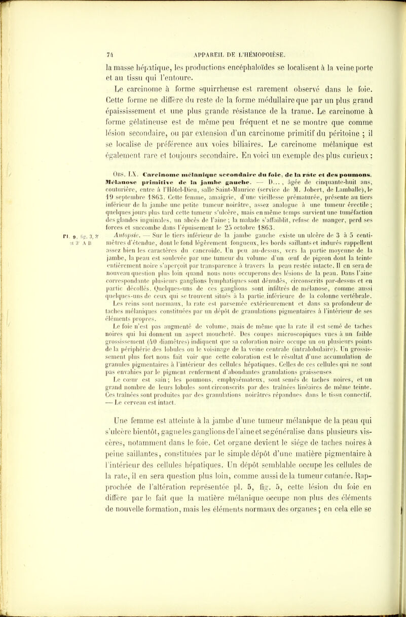 la masse hépatique, les productions encéphaloïdes se localisent à la veine porte et au tissu qui l’entoure. Le carcinome à forme squirrheuse est rarement observé dans le foie. Cette forme ne diffère du reste de la forme médullaire que par un plus grand épaississement et une plus grande résistance de la trame. Le carcinome à forme gélatineuse est de même peu fréquent et ne se montre que comme lésion secondaire, ou par extension d’un carcinome primitif du péritoine ; il se localise de préférence aux voies biliaires. Le carcinome mélanique est également rare et toujours secondaire. En voici un exemple des plus curieux: ÜBS. I \. Carcinome inclani«|iic secondaire du foie, de la rate cl des poumons. Mclanosc primitive de la jambe gauclic. — D..., âgée de cincjuantfi-liuil ans, couturière, entre à l’Hôtel-Dieu, salle Saint-Maurice (service de M. Jobert, de Lamballe), le 19 septembre 1863. Cette femme, amaigrie, d’une vieillesse prématurée, présente au tiers inférieur de la jambe une petite tumeur noirâtre, assez analogue à une tumeur érectile ; quelques jours plus tard celte tumeur s’ulcère, mais en même temps survient une tuméfaction des glandes inguinales, un abcès de l’aine; la malade s’affaiblit, refuse de manger, perd ses forces et succombe dans l’épuisement le 25 octobre 1863. . 3i a- Autopsie. — Sur le tiers inférieur de la jambe gauche existe un ulcère de 3 à 5 cenli- B mètres d’étendue, dont le fond légèrement fongueux, les bords saillants et indurés rappellent assez bien les caractères du cancroïde. Un peu au-dessus, vers la partie moyenne de la jambe, la peau est soulevée par une tumeur du volume d’un œuf de pigeon dont la teinte entièrement noire s’aperçoit par transparence à travers la peau restée intacte. Il en sera de nouveau question plus loin quand nous nous occuperons des lésions de la peau. Dans l’aine correspondante plusieurs ganglions lymphatiques sont dénudés, circonscrits par-dessus et en partie décollés. Quelques-uns de ces ganglions sont inliltrés de mélanose, comme aussi quelques-uns de ceux qui se trouvent situés à la partie inférieure de la colonne vertébrale. Les reins sont normaux, la rate est parsemée extérieurement et dans sa profondeur de taches mélaniques constituées par un dépôt de granulations pigmentaires à l’intérieur de ses éléments propres. Le foie n’est pas augmenté de volume, mais de même que la rate il est semé de taches noires qui lui donnent un aspect moucheté. Des coupes microscopiques vues à un faible grossissement (40 diamètres) indiquent que sa coloration noire occupe un ou plusieurs points delà périphérie des lobules ou le voisinage de la veine centrale (intralobulaire). Un grossis- sement plus fort nous fait voir que cette coloration est le résultat d’une accumulation de granules pigmentaires à l’intérieur des cellules hépatiques. Celles de ces cellules qui ne sont pas envahies par le pigment renferment d’abondantes granulations graisseuses. Le cœur est sain; les poumons, emphysémateux, sont semés de taches noires, et un grand nombre de leurs lobules sont circonscrits par des traînées linéaires de même teinte. Ces traînées sont produites par des granulations noirâtres répandues dans le tissu connectif. — Le cerveau est intact. Une femme est atteinte à la jambe d’une tumeur mélanique de la peau qui s’ulcère bientôt, gagneles ganglions de l’aine et segénéralisc dans plusieurs vis- cères, notamment dans le foie. Cet organe devient le siège de taches noires à peine saillantes, constituées par le simple dépôt d’une matière pigmentaire à l’intérieur des cellules hépatiques. Un dépôt semblable occupe les cellules de la rate, il en sera question plus loin, comme aussi de la tumeur cutanée. Rap- prochée de l’altération représentée pl. 5, fig. 5, cette lésion du foie en diffère par le fait que la matière mélanique occupe non plus des éléments de nouvelle formation, mais les éléments normaux des organes ; en cela elle se