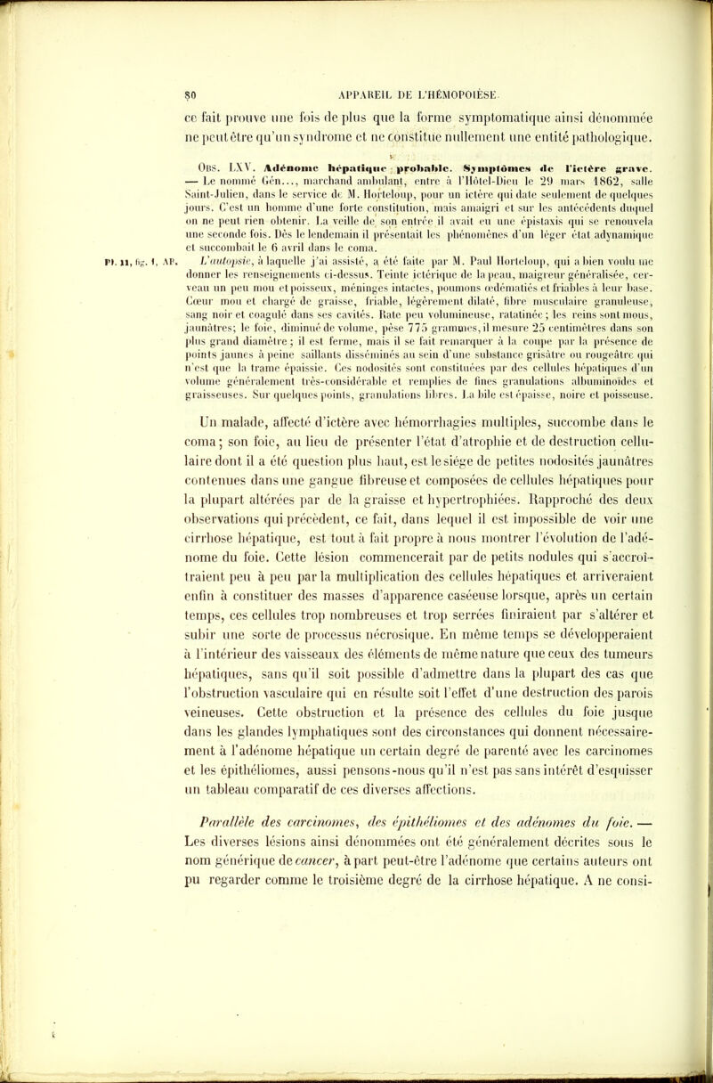 ce fait prouve une ibis déplus que la forme symptomatique ainsi dénommée ne peut être qu’un syndrome et ne constitue nullement une entité pathologique. »C. ; OBS. LXA . Adénome hépatique probable. Sjinpldmco «le l'ietérc grave. — Le nommé Gén..., marchand ambulant, entre à l’Hôtel-Dicu le 29 mars 1862, salle Saint-Julien, dans le service de M. Horteloup, pour un ictère qui date seulement de quelques jours. C’est un homme d’une forte constitution, mais amaigri et sur les antécédents duquel on ne peut rien obtenir. La veille de son entrée il avait eu une épistaxis qui se renouvela une seconde fois. Dès le lendemain il présentait les phénomènes d’un léger état adynamique et succombait le 6 avril dans le coma. pi. u, fig. i, AP. L'uutopsie, à laquelle j’ai assisté, a été faite par M. Paul Horteloup, qui a bien voulu me donner les renseignements ci-dessus. Teinte ictérique de la peau, maigreur généralisée, cer- veau un peu mou et poisseux, méninges intactes, poumons œdématiés et friables à leur base. Cœur mou et chargé de graisse, friable, légèrement dilaté, fibre musculaire granuleuse, sang noir et coagulé dans ses cavités. Date peu volumineuse, ratatinée; les reins sont mous, jaunâtres; le foie, diminué de volume, pèse 775 grammes, il mesure 25 centimètres dans son plus grand diamètre; il est ferme, mais il se fait remarquer à la coupe par la présence de points jaunes à peine saillants disséminés au sein d’une substance grisâtre ou rougeâtre qui n’est que la trame épaissie. Ces nodosités sont constituées par des cellules hépatiques d’un volume généralement très-considérable et remplies de fines granulations albuminoïdes et graisseuses. Sur quelques points, granulations libres. La bile est épaisse, noire et poisseuse. Un malade, affecté d’ictère avec hémorrhagies multiples, succombe dans le coma; son foie, au lieu de présenter l’état d’atrophie et de destruction cellu- laire dont il a été question plus haut, est le siège de petites nodosités jaunâtres contenues dans une gangue fibreuse et composées de cellules hépatiques pour la plupart altérées par de la graisse et hypertrophiées. Rapproché des deux observations qui précèdent, ce fait, dans lequel il est impossible de voir une cirrhose hépatique, est tout à fait propre à nous montrer l’évolution de l’adé- nome du foie. Cette lésion commencerait par de petits nodules qui s'accroî- traient peu à peu parla multiplication des cellules hépatiques et arriveraient enfin à constituer des masses d’apparence caséeuse lorsque, après un certain temps, ces cellules trop nombreuses et trop serrées finiraient par s’altérer et subir une sorte de processus nécrosique. En même temps se développeraient à l’intérieur des vaisseaux des éléments de même nature que ceux des tumeurs hépatiques, sans qu’il soit possible d’admettre dans la plupart des cas que l’obstruction vasculaire qui en résulte soit l’effet d’une destruction des parois veineuses. Cette obstruction et la présence des cellules du foie jusque dans les glandes lymphatiques sont des circonstances qui donnent nécessaire- ment à l’adénome hépatique un certain degré de parenté avec les carcinomes et les épithéliomes, aussi pensons-nous qu’il n’est pas sans intérêt d’esquisser un tableau comparatif de ces diverses affections. Parallèle des carcinomes, des épithéliomes et des adénomes du foie. — Les diverses lésions ainsi dénommées ont été généralement décrites sous le nom générique dz cancer, à part peut-être l’adénome que certains auteurs ont pu regarder comme le troisième degré de la cirrhose hépatique. A ne consi-