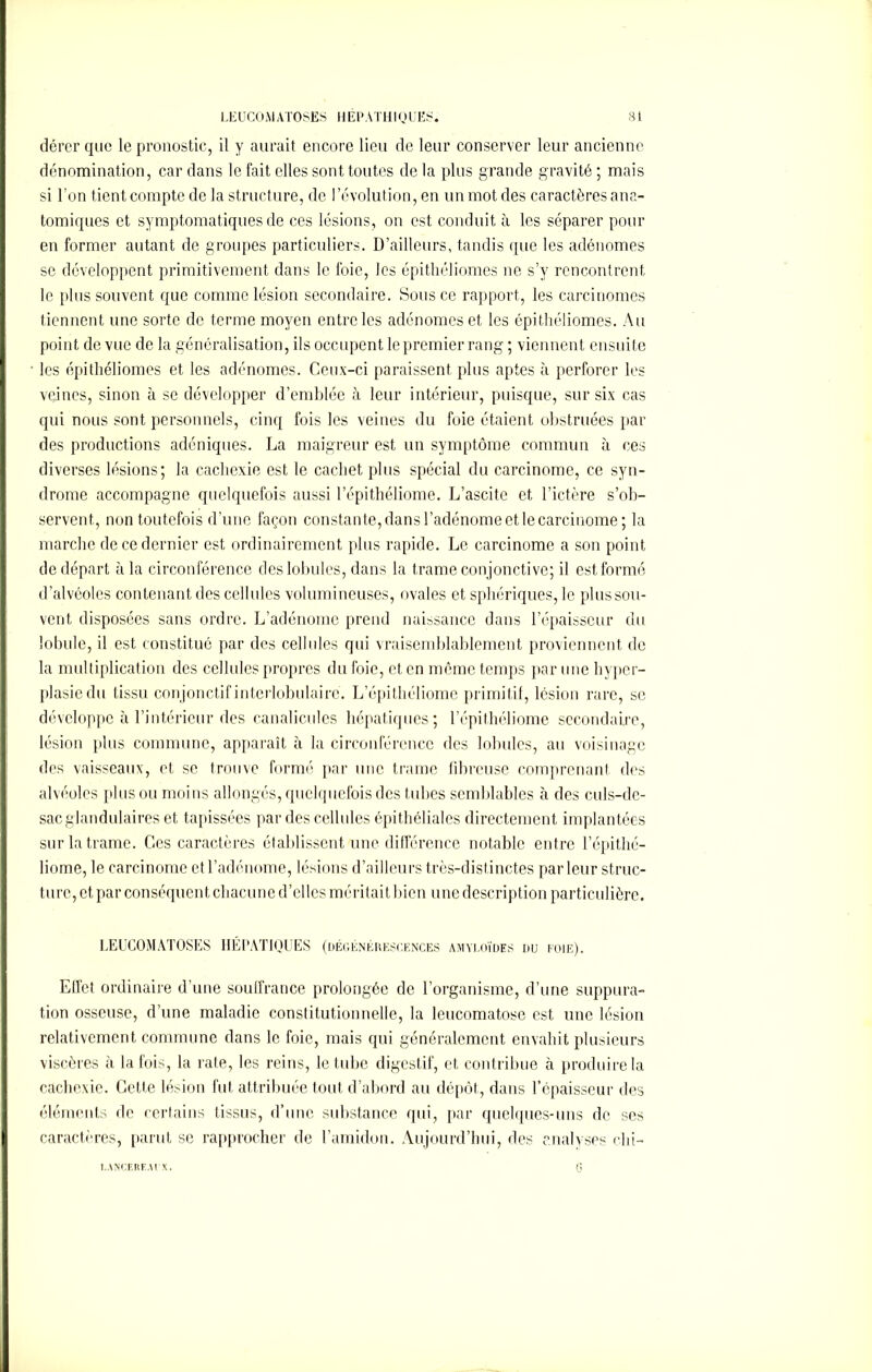 dérer que le pronostic, il y aurait encore lieu de leur conserver leur ancienne dénomination, car dans le fait elles sont toutes de la plus grande gravité ; mais si l’on tient compte de la structure, de l’évolution, en un mot des caractères ana- tomiques et symptomatiques de ces lésions, on est conduit à les séparer pour en former autant de groupes particuliers. D’ailleurs, tandis que les adénomes se développent primitivement dans le foie, les épithéliomes ne s’y rencontrent le plus souvent que comme lésion secondaire. Sous ce rapport, les carcinomes tiennent une sorte de terme moyen entre les adénomes et les épithéliomes. Au point de vue de la généralisation, ils occupent le premier rang; viennent ensuite les épithéliomes et les adénomes. Ceux-ci paraissent plus aptes à perforer les veines, sinon à se développer d’emblée il leur intérieur, puisque, sur six cas qui nous sont personnels, cinq fois les veines du foie étaient obstruées par des productions adéniques. La maigreur est un symptôme commun à ces diverses lésions; la cachexie est le cachet plus spécial du carcinome, ce syn- drome accompagne quelquefois aussi l’épithéliome. L’ascite et l’ictère s’ob- servent, non toutefois d’une façon constante, dans l’adénome et le carcinome; la marche de ce dernier est ordinairement plus rapide. Le carcinome a son point de départ à la circonférence des lobules, dans la trame conjonctive; il est formé d’alvéoles contenant des cellules volumineuses, ovales et sphériques, le plussou- vont disposées sans ordre. L’adénome prend naissance dans l’épaisseur du lobule, il est constitué par des cellules qui vraisemblablement proviennent de la multiplication des cellules propres du foie, et en même temps par une hyper- plasie du tissu conjonctif interlobulaire. L’épithéliome primitif, lésion rare, se développe à l’intérieur des canalicules hépatiques; l’épithéliome secondaire, lésion plus commune, apparaît à la circonférence des lobules, au voisinage des vaisseaux, et se trouve formé par une trame fibreuse comprenant des alvéoles plus ou moins allongés, quelquefois des tubes semblables à des culs-de- sac glandulaires et tapissées par des cellules épithéliales directement implantées sur la trame. Ces caractères établissent une différence notable entre l’épithé- liome, le carcinome et l’adénome, lésions d’ailleurs très-distinctes parleur struc- ture, et par conséquent chacune d’elles méritait bien une description particulière. LEUCOMATOSES HÉPATIQUES (dégénékescences amyloïdes du foie). Effet ordinaire d’une souffrance prolongée de l’organisme, d’une suppura- tion osseuse, d’une maladie constitutionnelle, la leucomatose est une lésion relativement commune dans le foie, mais qui généralement envahit plusieurs viscères à la fois, la rate, les reins, le tube digestif, et contribue à produire la cachexie. Cette lésion fut attribuée tout d’abord au dépôt, dans l’épaisseur des éléments de certains tissus, d’une substance qui, par quelques-uns de ses caractères, parut se rapprocher de l’amidon. Aujourd’hui, des analyses chi- l.ANCEREAl X.