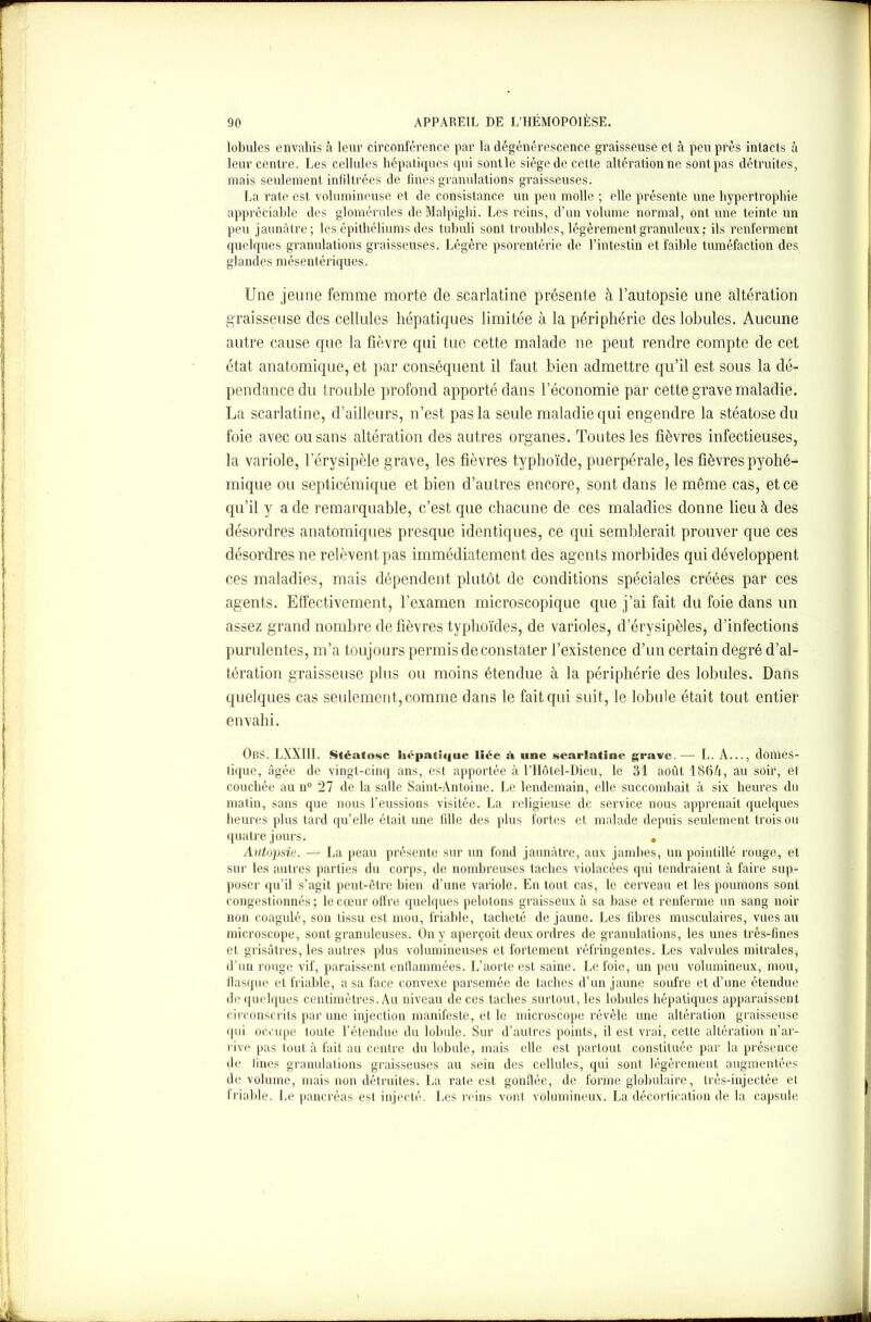 lobules envahis à leur circonférence par la dégénérescence graisseuse et à peu près intacts à leur centre. Les cellules hépatiques qui sont le siège de cette altération ne sont pas détruites, mais seulement infiltrées de fines granulations graisseuses. La rate est volumineuse et de consistance un peu molle ; elle présente une hypertrophie appréciable des glomérules deMalpighi. Les reins, d’un volume normal, ont une teinte un peu jaunâtre; les épithéliums des tubuli sont troubles, légèrement granuleux; ils renferment quelques granulations graisseuses. Légère psorentérie de l’intestin et faible tuméfaction des glandes mésentériques. Une jeune femme morte de scarlatine présente à l’autopsie une altération graisseuse des cellules hépatiques limitée à la périphérie des lobules. Aucune autre cause que la fièvre qui tue cette malade ne peut rendre compte de cet état anatomique, et par conséquent il faut bien admettre qu’il est sous la dé- pendance du trouble profond apporté dans l’économie par cette grave maladie. La scarlatine, d’ailleurs, n’est pas la seule maladie qui engendre la stéatose du foie avec ou sans altération des autres organes. Toutes les fièvres infectieuses, la variole, l’érysipèle grave, les fièvres typhoïde, puerpérale, les fièvres pyohé- mique ou septicémique et bien d’autres encore, sont dans le même cas, et ce qu’il y a de remarquable, c’est que chacune de ces maladies donne lieu à des désordres anatomiques presque identiques, ce qui semblerait prouver que ces désordres ne relèvent pas immédiatement des agents morbides qui développent ces maladies, mais dépendent plutôt de conditions spéciales créées par ces agents. Effectivement, l’examen microscopique que j’ai fait du foie dans un assez grand nombre de fièvres typhoïdes, de varioles, d’érysipèles, d’infections purulentes, m’a toujours permis de constater l’existence d’un certain degré d’al- tération graisseuse plus ou moins étendue à la périphérie des lobules. Dans quelques cas seulement, comme dans le fait qui suit, le lobule était tout entier envahi. OBS. LXXIII. Stéatose hépatique liée à une scarlatine grave.— L. A..., domes- tique, âgée de vingt-cinq ans, est apportée à rHôtel-Dieu, le 31 août 186A, au soir, et couchée au n° 27 de la salle Saint-Antoine. Le lendemain, elle succombait à six heures du matin, sans que nous l’eussions visitée. La religieuse de service nous apprenait quelques heures plus tard qu’elle était une fdle des plus fortes et malade depuis seulement trois ou quatre jours s . Autopsie. — La peau présente sur un fond jaunâtre, aux jambes, un pointillé rouge, et sur les autres parties du corps, de nombreuses taches violacées qui tendraient à faire sup- poser qu’il s’agit peut-être bien d’une variole. En tout cas, le cerveau et les poumons sont congestionnés ; le cœur offre quelques pelotons graisseux à sa base et renferme un sang noir non coagulé, son tissu est mou, friable, tacheté de jaune. Les fibres musculaires, vues au microscope, sont granuleuses. On y aperçoit deux ordres de granulations, les unes très-fines et grisâtres, les autres plus volumineuses et fortement réfringentes. Les valvules mitrales, d’un rouge vif, paraissent enflammées. L’aorte est saine. Le foie, un peu volumineux, mou, flasque et friable, a sa face convexe parsemée de taches d’un jaune soufre et d’une étendue de quelques centimètres. Au niveau de ces taches surtout, les lobules hépatiques apparaissent circonscrits par une injection manifeste, et le microscope révèle une altération graisseuse qui occupe toute l’étendue du lobule. Sur d’autres points, il est vrai, cette altération n’ar- rive pas tout à fait au centre du lobule, mais elle est partout constituée par la présence de fines granulations graisseuses au sein des cellules, qui sont légèrement augmentées de volume, mais non détruites. La rate est gonflée, de forme globulaire, très-injectée et friable. Le pancréas est injecté. Les reins vont volumineux. La décortication de la capsule