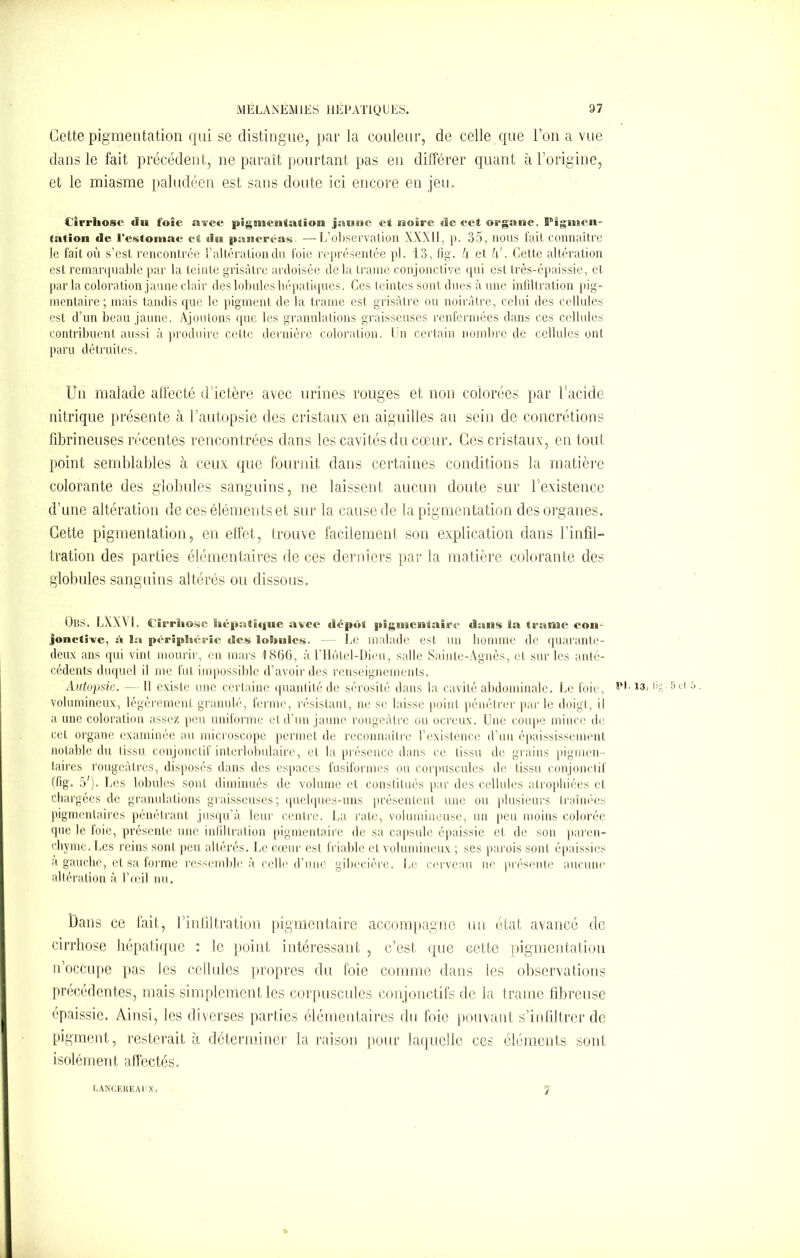 Cette pigmentation qui se distingue, par la couleur, de celle que l’on a vue dans le fait précédent, ne paraît pourtant pas en différer quant à l’origine, et le miasme paludéen est sans doute ici encore en jeu. Cirrhose du foie awee pigstteutaJloin jaune et noire de eet organe. Pigmen- tation de l’estomac et du pancréas- —L’observation XXXII, p. 35, lions fait connaître le fait où s’est rencontrée l’altération du foie représentée pl. 13, fig. h et l\'. Cette altération est remarquable par la teinte grisâtre ardoisée delà trame conjonctive qui est très-épaissie, et par la coloration jaune clair des lobules hépatiques. Ces teintes sont dues à une infiltration pig- mentaire ; mais tandis que le pigment de la trame est grisâtre ou noirâtre, celui des cellules est d’un beau jaune. Ajoutons que les granulations graisseuses renfermées dans ces cellules contribuent aussi à produire cette dernière coloration. Un certain nombre de cellules ont paru détruites. Un malade affecté d’ictère avec urines rouges et non colorées par l’acide nitrique présente à l’autopsie des cristaux en aiguilles au sein de concrétions fibrineuses récentes rencontrées dans les cavités du cœur. Ces cristaux, en tout point semblables à ceux que fournit dans certaines conditions la matière colorante des globules sanguins, ne laissent aucun doute sur 1 existence d’une altération de ces éléments et sur la cause de la pigmentation des organes. Cette pigmentation, en effet, trouve facilement son explication dans l’infil- tration des parties élémentaires de ces derniers par la matière colorante des globules sanguins altérés ou dissous. ObS. LXXVt. Cirrhose hépathjue avec dépôt pigmentaire dans ïa trame con- jonctive, h la périphérie des lobules. — Le malade est un homme de quarante- deux ans qui vint mourir, en mars 1866, à l’Hôtel-Dieu, salle Sainte-Agnès, et sur les anté- cédents duquel il me fut impossible d’avoir des renseignements. Autopsie. - Il existe une certaine quantité de sérosité dans la cavité abdominale. Le foie, ,3’ *’S-5ct 5 • volumineux, légèrement granulé, ferme, résistant, ne se laisse point pénétrer par le doigt, il a une coloration assez peu uniforme et d’un jaune rougeâtre ou ocreux. Une coupe mince de cet organe examinée au microscope permet de reconnaître l’existence d’un épaississement notable du tissu conjonctif interlobulaire, et la présence dans ce tissu de grains pigmen- taires rougeâtres, disposés dans des espaces fusiformes ou corpuscules de tissu conjonctif (fig. 5'). Les lobules sont diminués de volume et constitués par des cellules atrophiées et chargées de granulations graisseuses; quelques-uns présentent une ou plusieurs traînées pigmentaires pénétrant jusqu’à leur centre. La rate, volumineuse, un peu moins colorée que le foie, présente une infiltration pigmentaire de sa capsule épaissie et de son paren- chyme. Les reins sont peu altérés. Le cœur est friable ct volumineux ; ses parois sont épaissies a gauche, et sa forme ressemble à celle d’une gibecière. Le cerveau ne présente aucune altération à l’œil nu. Dans ce fait, l’infiltration pigmentaire accompagne un état avancé de cirrhose hépatique : le point intéressant , c’est que cette pigmentation n’occupe pas les cellules propres du foie comme dans les observations précédentes, mais simplement les corpuscules conjonctifs de la trame fibreuse épaissie. Ainsi, les diverses parties élémentaires du foie pouvant s’infiltrer de pigment, resterait à déterminer la raison pour laquelle ces éléments sont isolément affectés. EANCEItEAUX. 7