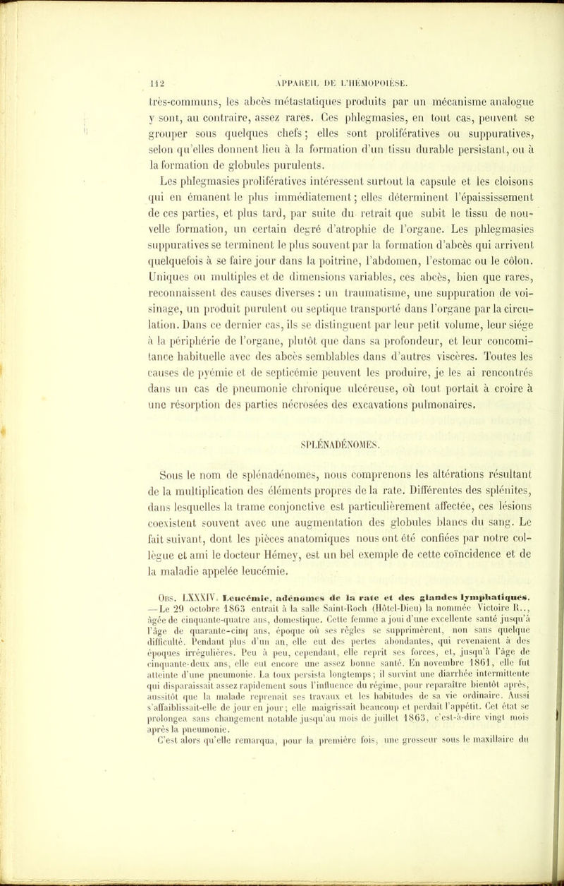 très-communs, les abcès métastatiques produits par un mécanisme analogue y sont, au contraire, assez rares. Ces phlegmasies, en tout cas, peuvent se grouper sous quelques chefs ; elles sont prolifératives ou suppuratives, selon qu’elles donnent lieu à la formation d’un tissu durable persistant, ou à la formation de globules purulents. Les phlegmasies prolifératives intéressent surtout la capsule et les cloisons qui en émanent le plus immédiatement ; elles déterminent l’épaississement de ces parties, et plus tard, par suite du retrait que subit le tissu de nou- velle formation, un certain degré d’atrophie de l’organe. Les phlegmasies suppuratives se terminent le plus souvent par la formation d’abcès qui arrivent quelquefois à se faire jour dans la poitrine, l’abdomen, l’estomac ou le côlon. Uniques ou multiples et de dimensions variables, ces abcès, bien que rares, reconnaissent des causes diverses : un traumatisme, une suppuration de voi- sinage, un produit purulent ou septique transporté dans l’organe par la circu- lation. Dans ce dernier cas, ils se distinguent par leur petit volume, leur siège à la périphérie de l’organe, plutôt que dans sa profondeur, et leur concomi- tance habituelle avec des abcès semblables dans d’autres viscères. Toutes les causes de pyémie et de septicémie peuvent les produire, je les ai rencontrés dans un cas de pneumonie chronique ulcéreuse, ou tout portait à croire à une résorption des parties nécrosées des excavations pulmonaires. SPLÉNADÉNOMES. Sous le nom de splénadénomes, nous comprenons les altérations résultant de la multiplication des éléments propres delà rate. Différentes des splénites, dans lesquelles la trame conjonctive est particulièrement alfectée, ces lésions coexistent souvent avec une augmentation des globules blancs du sang. Le fait suivant, dont les pièces anatomiques nous ont été confiées par notre col- lègue et ami le docteur Hémey, est un bel exemple de cette coïncidence et de la maladie appelée leucémie. OliS. LXXXIV. Leucémie, adénomes de la rate et «les glandes lymphatiques. — Le 29 octobre 1863 entrait à la salle Saint-Doch (Hôtel-Dieu) la nommée Victoire R.., âgée de cinquante-quatre ans, domestique. Cette femme a joui d’une excellente santé jusqu’à l’âge de quarante-cinq ans, époque où ses règles se supprimèrent, non sans quelque difficulté. Pendant plus d’un an, elle eut des pertes abondantes, qui revenaient à des époques irrégulières. Peu à peu, cependant, elle reprit ses forces, et, jusqu’à l’âge de cinquante-deux ans, elle eut encore une assez bonne santé. En novembre 1861, elle fut atteinte d’une pneumonie. La toux persista longtemps; il survint une diarrhée intermittente qui disparaissait assez rapidement sous l’influence du régime, pour reparaître bientôt après, aussitôt que la malade reprenait ses travaux et les habitudes de sa vie ordinaire. Aussi s’affaiblissait-elle de jour en jour • elle maigrissait beaucoup et perdait l’appétit. Cet état se prolongea sans changement notable jusqu’au mois de juillet 1863, c’est-à-dire vingt mois après la pneumonie. C’est alors qu’elle remarqua, pour la première foisj une grosseur sous le maxillaire du