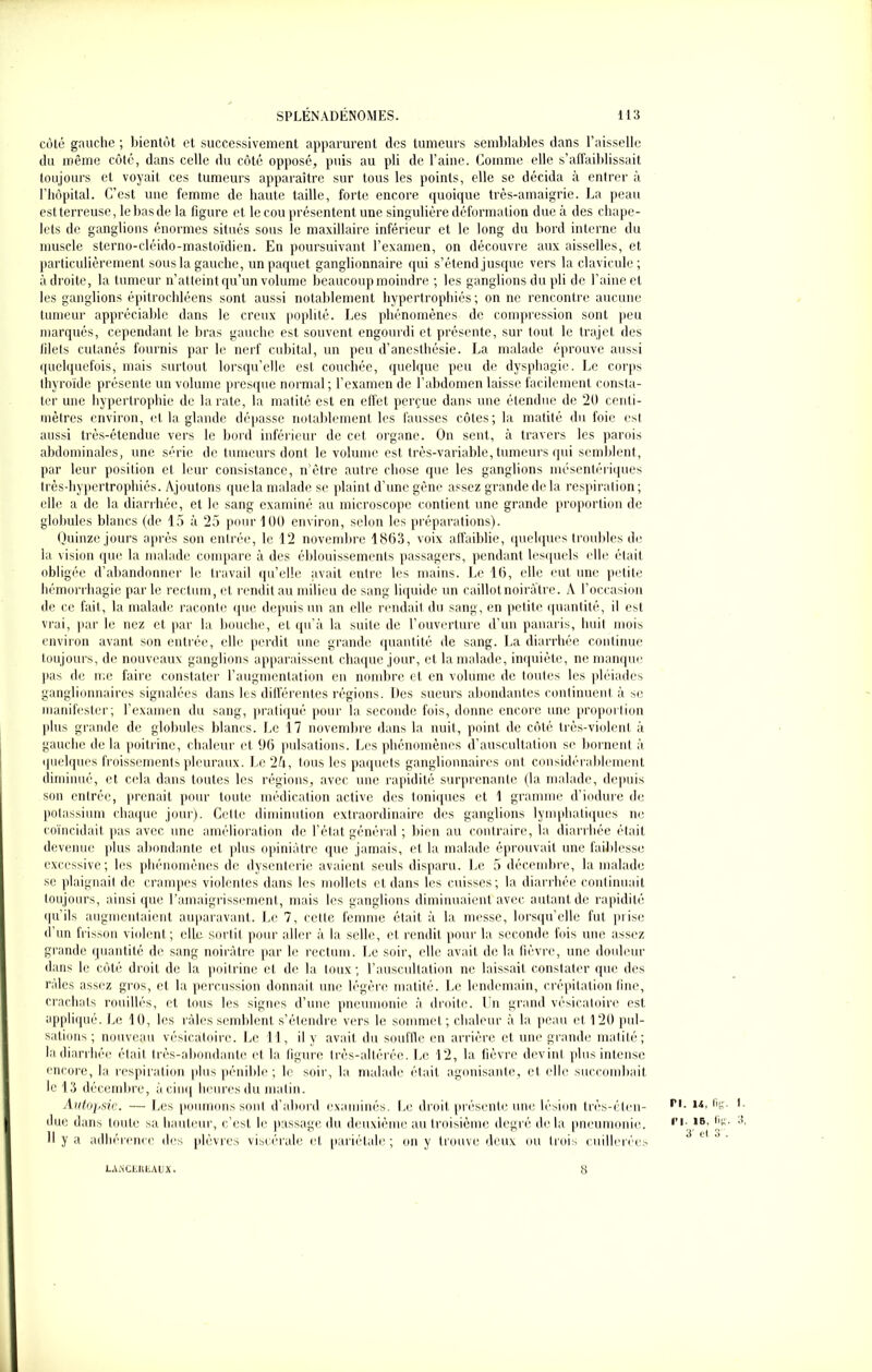 coté gauche ; bientôt et successivement apparurent des tumeurs semblables dans l’aisselle du même côté, dans celle du côté opposé, puis au pli de l’aine. Comme elle s’affaiblissait toujours et voyait ces tumeurs apparaître sur tous les points, elle se décida à entrer à l’hôpital. C’est une femme de haute taille, forte encore quoique très-amaigrie. La peau est terreuse, le bas de la figure et le cou présentent une singulière déformation due à des chape- lets de ganglions énormes situés sous le maxillaire inférieur et le long du bord interne du muscle sterno-cléido-mastoïdien. En poursuivant l’examen, on découvre aux aisselles, et particulièrement sous la gauche, un paquet ganglionnaire qui s’étend jusque vers la clavicule; adroite, la tumeur n’atteint qu’un volume beaucoup moindre ; les ganglions du pli de l’aine et les ganglions épitrochléens sont aussi notablement hypertrophiés; on ne rencontre aucune tumeur appréciable dans le creux poplité. Les phénomènes de compression sont peu marqués, cependant le bras gauche est souvent engourdi et présente, sur tout, le trajet des filets cutanés fournis par le nerf cubital, un peu d’anesthésie. La malade éprouve aussi quelquefois, mais surtout lorsqu’elle est couchée, quelque peu de dysphagie. Le corps thyroïde présente un volume presque normal; l’examen de l’abdomen laisse facilement consta- ter une hypertrophie de la rate, la matité est en effet perçue dans une étendue de 20 centi- mètres environ, et la glande dépasse notablement les fausses côtes; la matité du foie est aussi très-étendue vers le bord inférieur de cet organe. On sent, à travers les parois abdominales, une série de tumeurs dont le volume est très-variable, tumeurs qui semblent, par leur position et leur consistance, n ôtre autre chose que les ganglions mésentériques très-hypertrophiés. Ajoutons que la malade se plaint d’une gêne assez grande de la respiration ; elle a de la diarrhée, et le sang examiné au microscope contient une grande proportion de globules blancs (de 15 à 25 pour 100 environ, selon les préparations). Quinze jours après son entrée, le 12 novembre 1803, voix affaiblie, quelques troubles de la vision que la malade compare à des éblouissements passagers, pendant lesquels elle était obligée d’abandonner le travail qu’elle avait entre les mains. Le 10, elle eut une petite hémorrhagie par le rectum, et rendit au milieu de sang liquide un caillot noirâtre. A l’occasion de ce fait, la malade raconte que depuis un an elle rendait du sang, en petite quantité, il est vrai, par le nez et par la bouche, et qu’à la suite de l’ouverture d’un panaris, huit mois environ avant son entrée, elle perdit une grande quantité de sang. La diarrhée continue toujours, de nouveaux ganglions apparaissent chaque jour, et la malade, inquiète, ne manque pas de me faire constater l’augmentation en nombre et en volume de toutes les pléiades ganglionnaires signalées dans les différentes régions. Les sueurs abondantes continuent à se manifester; l’examen du sang, pratiqué pour la seconde fois, donne encore une proportion plus grande de globules blancs. Le 17 novembre dans la nuit, point de côté très-violent à gauche de la poitrine, chaleur et 96 pulsations. Les phénomènes d’auscultation se bornent à quelques froissement» pleuraux. Le 2A, tous les paquets ganglionnaires ont considérablement diminué, et cela dans toutes les régions, avec une rapidité surprenante (la malade, depuis son entrée, prenait pour toute médication active des toniques et 1 gramme d’iodure de potassium chaque jour). Cette diminution extraordinaire des ganglions lymphatiques ne coïncidait pas avec une amélioration de l’état général ; bien au contraire, la diarrhée était devenue plus abondante et plus opiniâtre que jamais, et. la malade éprouvait une faiblesse excessive; les phénomènes de dysenterie avaient seuls disparu. Le 5 décembre, la malade se plaignait de crampes violentes dans les mollets et dans les cuisses; la diarrhée continuait toujours, ainsi que l’amaigrissement, mais les ganglions diminuaient avec autant de rapidité qu’ils augmentaient auparavant. Le 7, cette femme était à la messe, lorsqu’elle fut prise d’un frisson violent; elle sortit pour aller à la selle, et rendit pour la seconde fois une assez grande quantité de sang noirâtre par le rectum. Le soir, elle avait de la fièvre, une douleur dans le côté droit de la poitrine et de la toux; l’auscultation ne laissait constater que des râles assez gros, et la percussion donnait une légère matité. Le lendemain, crépitation fine, crachats rouilles, et tous les signes d’une pneumonie à droite. Un grand vésicatoire est appliqué. Le 10, les râles semblent s’étendre vers le sommet; chaleur à la peau et 120 pul- sations ; nouveau vésicatoire. Le I I, il y avait du souffle en arrière et une grande matité; la diarrhée était très-abondante et la figure très-altérée. Le 12, la fièvre devint plus intense encore, la respiration plus pénible ; le soir, la malade était agonisante, et elle succombait le 13 décembre, à cinq heures du matin. Autopsie. — Les poumons sont d’abord examinés. Le droit présente une lésion très-éten- due dans toute sa hauteur, c’est le passage du deuxième au troisième degré delà pneumonie. U y a adhérence des plèvres viscérale et pariétale; on y trouve deux ou trois cuillerée» LASCrULAUX. 8 PI. 11,1 ri ib, 3' et