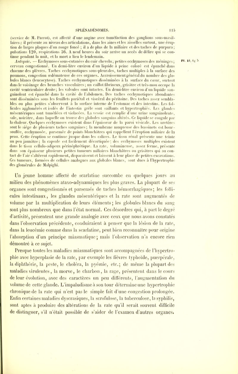 (service de M. Parrol), est affecté d'une angine avec tuméfaction des ganglions sous-maxil- laires ; il présente au niveau des articulations, dans les aines et les aisselles surtout, une érup- tion de larges plaques d’un rouge foncé ; il a de plus de la miliaire et des taches de purpura; pulsations 120, respirations 36. A neuf heures du soir arrive un accès de délire qui se con- tinue pendant la nuit, et la mort a lieu le lendemain. Autopsie. — Ecchymoses sous-cutanées du cuir chevelu; petites ecchymoses des méninges; Pl- 5 cerveau congestionné. Un demi-litre environ d’un liquide à peine coloré est épanché dans chacune des plèvres. Taches ecchymotiques sous-pleurales, taches multiples à la surface des poumons, congestion œdémateuse de ces organes. Accroissement général du nombre des glo- bules blancs (leucocytose). Taches ecchymotiques disséminées à la surface du cœur, surtout dans le voisinage des branches vasculaires ; un caillot fibrineux, grisâtre et très-mou occupe la cavité ventriculaire droite; les valvules sont intactes. Un demi-litre environ d’un liquide san- guinolent est épanché dans la cavité de l’abdomen. Des taches ecchymotiques abondantes sont disséminées sous les feuillets pariétal et viscéral du péritoine. Des taches assez sembla- bles ou plus petites s’observent à la surface interne de l’estomac et des intestins. Des fol- licules agglomérés et isolés de l’intestin grêle sont saillants et hypertrophiés. Des glandes mésentériques sont tuméfiées et violacées. La vessie est remplie d’une urine sanguinolente, sale, noirâtre, dans laquelle on trouve des globules sanguins altérés. Ce liquide se coagule par la chaleur. Quelques ecchymoses existent dans l’épaisseur de la paroi vésicale. Les uretères sont le siège de plusieurs taches sanguines; la membrane muqueuse des bassinets est bour- souflée, ecchymosée, parsemée de points blanchâtres qui rappellent l’éruption miliaire delà peau. Cette éruption se continue jusque dans les calices. Le (issu rénal présente une teinte un peu jaunâtre; la capsule est facilement décortiquée; des ecchymoses multiples existent dans le tissu cellulo-adipeux périnéphrétique. La rate, volumineuse, assez ferme, présente dans son épaisseur plusieurs petites tumeurs miliaires blanchâtres ou grisâtres qui au con- tact de l’air s’altèrent rapidement, disparaissent et laissent à leur place de petites excavations. Ces tumeurs, formées de cellules analogues aux globules blancs, sont dues à l’hypertrophie des glomérules de Malpighi. Un jeune homme affecté de scarlatine succombe en quelques jours au milieu des phénomènes ataxo-adynamiques les plus graves. La plupart de ses organes sont congestionnés et parsemés de taches hémorrhagiques; les folli- cules intestinaux, les glandes mésentériques et la rate sont augmentés de volume par la multiplication de leurs éléments; les globules blancs du sang sont plus nombreux que dans l’état normal. Ces désordres qui, à part le degré d’activité, présentent une grande analogie avec ceux que nous avons constatés dans l’observation précédente, conduiraient à penser que la lésion de la rate, dans la leucémie comme dans la scarlatine, peut bien reconnaître pour origine l’absorption d’un principe miasmatique; mais l’observation n’a encore rien démontré à ce sujet. Presque toutes les maladies miasmatiques sont accompagnées de l’hypertro- phie avec hyperplasie de la rate, par exemple les fièvres typhoïde, puerpérale, la diphthérie, la peste, le choléra, la pyémie, etc.; de même la plupart des maladies virulentes, la morve, le charbon, la rage, présentent dans le cours de leur évolution, avec des caractères un peu différents, l’augmentation du volume de cette glande. L’impaludisme à son tour détermine une hypertrophie chronique de la rate qui n’est pas le simple fait d’une congestion prolongée. Enfin certaines maladies dyscrasiques, la scrofulose, la tuberculose, la syphilis, sont aptes à produire des altérations de la rate qu’il serait souvent difficile de distinguer, s’il n’était possible de s’aider de l’examen d’autres organes.