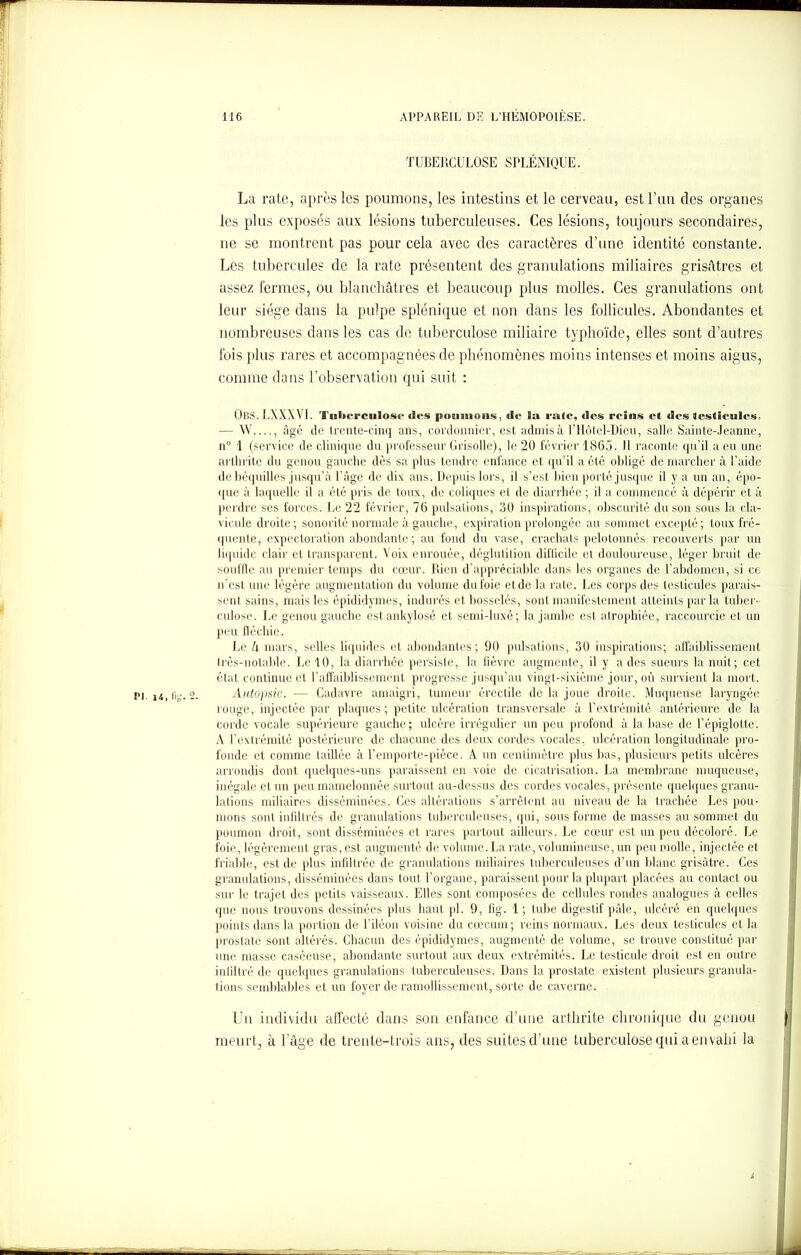 TUBERCULOSE SPLÉNIQUE. La rate, après les poumons, les intestins et le cerveau, est l’un des organes les plus exposés aux lésions tuberculeuses. Ces lésions, toujours secondaires, ne se montrent pas pour cela avec des caractères d’une identité constante. Les tubercules de la rate présentent des granulations miliaires grisâtres et assez fermes, ou blanchâtres et beaucoup plus molles. Ces granulations ont leur siège dans la pulpe splénique et non dans les follicules. Abondantes et nombreuses dans les cas de tuberculose miliaire typhoïde, elles sont d’autres fois plus rares et accompagnées de phénomènes moins intenses et moins aigus, comme dans l’observation qui suit : OfiS. 1.XXXVI. Tuberculose «les poumons, de la raie, des reins et des testicules. — W , âgé de trente-cinq ans, cordonnier, est admis à l’Hôtel-Dieu, salle Sainte-Jeanne, n 1 (service de clinique du professeur Grisolle), le 20 février 1865. 11 raconte qu’il a eu une arthrite du genou gauche dès sa plus tendre enfance et qu’il a été obligé démarcher à l’aide de béquilles jusqu’à l’âge de dix ans. Depuis lors, il s’est bien porté jusque il y a un an, épo- que à laquelle il a été pris de loux, de coliques et de diarrhée ; il a commencé à dépérir et à perdre ses forces. Le 22 février, 76 pulsations, 30 inspirations, obscurité du son sous la cla- vicule droite; sonorité normale à gauche, expiration prolongée au sommet excepté; toux fré- quente, expectoration abondante; au fond du vase, crachats pelotonnés recouverts par un liquide clair et transparent. Voix enrouée, déglutition difficile et douloureuse, léger bruit de souffle au premier temps du cœur. Rien d’appréciable dans les organes de l’abdomen, si ce n'est une légère augmentation du volume du foie et de la rate. Les corps des testicules parais- sent sains, mais les épididymes, indurés et bosselés, sont manifestement atteints parla tuber- culose. Le genou gauche est ankylosé et semi-luxé; la jambe est atrophiée, raccourcie et un peu fléchie. Le k mars, selles liquides et abondantes; 90 pulsations, 30 inspirations; affaiblissement Irès-notable. Le 10, la diarrhée persiste, la fièvre augmente, il y a des sueurs la nuit; cet état continue et l’affaiblissement progresse jusqu’au vingt-sixième jour, où survient la mort. Autopsie. ■— Cadavre amaigri, tumeur érectile de la joue droite. Muqueuse laryngée rouge, injectée par plaques ; petite ulcération transversale à l’extrémité antérieure de la corde vocale supérieure gauche; ulcère irrégulier un peu profond à la base de l’épiglotte. A l’extrémité postérieure de chacune des deux cordes vocales, ulcération longitudinale pro- fonde et comme taillée à l’emporte-pièce. A un centimètre plus bas, plusieurs petits ulcères arrondis dont quelques-uns paraissent en voie de cicatrisation. La membrane muqueuse, inégale et un peu mamelonnée surtout au-dessus des cordes vocales, présente quelques granu- lations miliaires disséminées. Ces altérations s’arrêtent au niveau de la trachée Les pou- mons sont infiltrés de granulations tuberculeuses, qui, sous forme de masses au sommet du poumon droit, sont disséminées et rares partout ailleurs. Le cœur est un peu décoloré. Le foie, légèrement gras, est augmenté de volume. La rate, volumineuse, un peu molle, injectée et friable, est de plus infiltrée de granulations miliaires tuberculeuses d’un blanc grisâtre. Ces granulations, disséminées dans tout l’organe, paraissent pour la plupart placées au contact ou sur le trajet des petits vaisseaux. Elles sont composées de cellules rondes analogues à celles que nous trouvons dessinées plus haut pi. 9, fig. 1; tube digestif pâle, ulcéré en quelques points dans la portion de l’iléon voisine du cæcum; reins normaux. Les deux testicules et la prostate sont altérés. Chacun des épididymes, augmenté de volume, se trouve constitué par une masse caséeuse, abondante surtout aux deux extrémités. Le testicule droit est en outre infiltré de quelques granulations tuberculeuses. Dans la prostate existent plusieurs granula- tions semblables et un foyer de ramollissement, sorte de caverne. Un individu affecté dans son enfance d’une arthrite chronique du genou meurt, à l’âge de trente-trois ans, des suites d’une tuberculose qui a envahi la