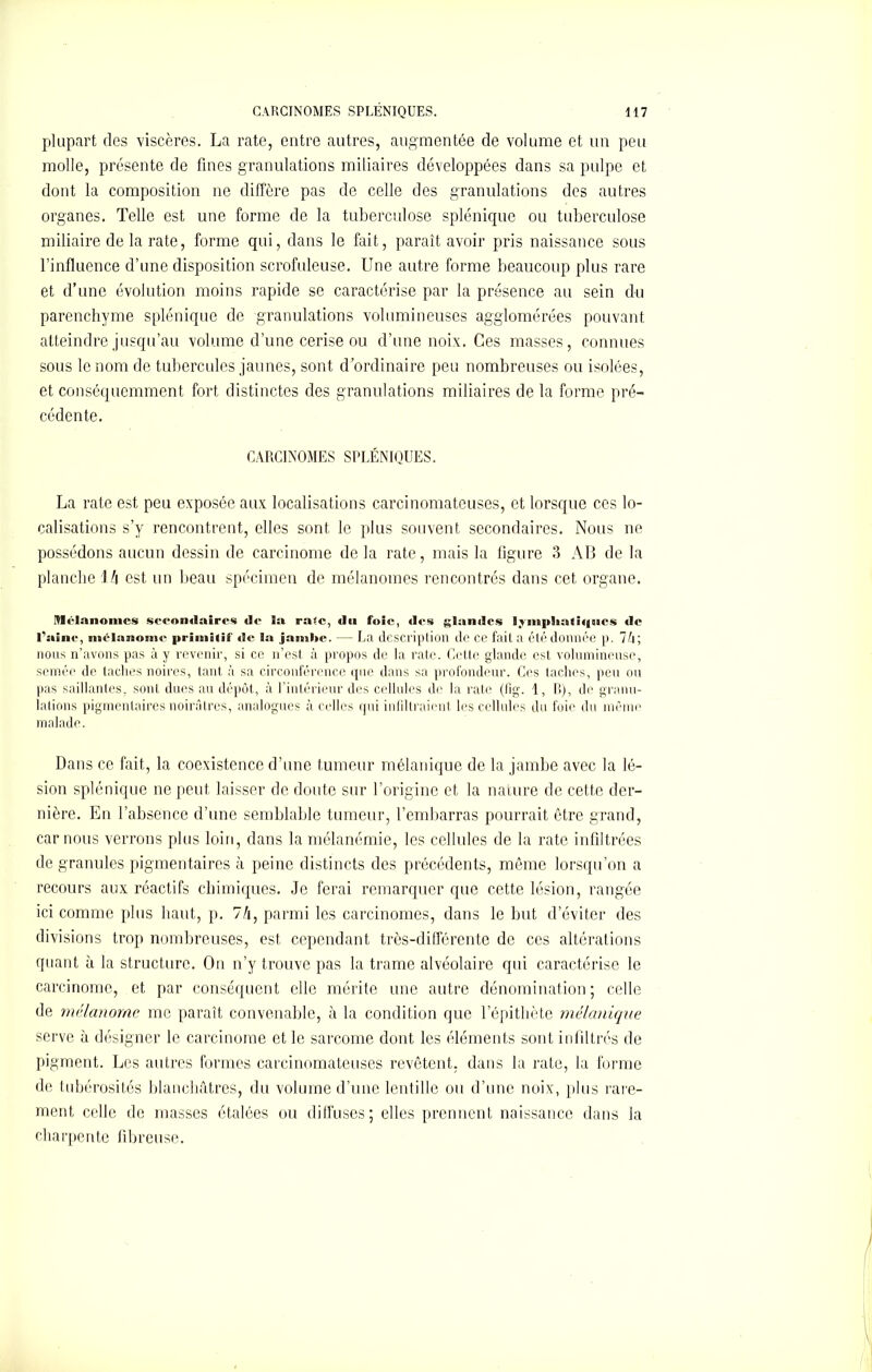 plupart des viscères. La rate, entre autres, augmentée de volume et un peu molle, présente de fines granulations miliaires développées dans sa pulpe et dont la composition ne diffère pas de celle des granulations des autres organes. Telle est une forme de la tuberculose splénique ou tuberculose miliaire de la rate, forme qui, dans le fait, paraît avoir pris naissance sous l’influence d’une disposition scrofuleuse. Une autre forme beaucoup plus rare et d’une évolution moins rapide se caractérise par la présence au sein du parenchyme splénique de granulations volumineuses agglomérées pouvant atteindre jusqu’au volume d’une cerise ou d’une noix. Ces masses, connues sous le nom de tubercules jaunes, sont d’ordinaire peu nombreuses ou isolées, et conséquemment fort distinctes des granulations miliaires de la forme pré- cédente. CARCINOMES SPLÉNIQUES. La rate est peu exposée aux localisations carcinomateuses, et lorsque ces lo- calisations s’y rencontrent, elles sont le plus souvent secondaires. Nous ne possédons aucun dessin de carcinome de la rate, mais la figure 3 AB de la planche l/i est un beau spécimen de mélanomes rencontrés dans cet organe. Mélanomes secondaires de la rase, du foie, des glandes ! vn8|>l»aSMj»oes de l’aine, mélanome primitif de la jambe. — La description de ce fait a été donnée p. 7 A ; nous n’avons pas à y revenir, si ce n’est à propos de la rate. Cette glande est volumineuse, semée de taches noires, tant à sa circonférence que dans sa profondeur. Ces taches, peu ou pas saillantes, sont dues au dépôt, à l’intérieur des cellules de la rate (lig. 1, B), de granu- lations pigmentaires noirâtres, analogues à celles qui infiltraient les cellules du foie du même malade. Dans ce fait, la coexistence d’une tumeur mélanique de la jambe avec la lé- sion splénique ne peut laisser de doute sur l’origine et la nature de cette der- nière. En l’absence d’une semblable tumeur, l’embarras pourrait être grand, car nous verrons plus loin, dans la mélanémie, les cellules de la rate infiltrées de granules pigmentaires à peine distincts des précédents, même lorsqu’on a recours aux réactifs chimiques. Je ferai remarquer que cette lésion, rangée ici comme plus haut, p. 7/i, parmi les carcinomes, dans le but d’éviter des divisions trop nombreuses, est cependant très-différente de ces altérations quant à la structure. On n’y trouve pas la trame alvéolaire qui caractérise le carcinome, et par conséquent elle mérite une autre dénomination ; celle de mélanome me paraît convenable, à la condition que l’épithète mélanique serve à désigner le carcinome et le sarcome dont les éléments sont infiltrés de pigment. Les autres formes carcinomateuses revêtent, dans la rate, la forme de tubérosités blanchâtres, du volume d’une lentille ou d’une noix, plus rare- ment celle de masses étalées ou diffuses; elles prennent naissance dans la charpente fibreuse.