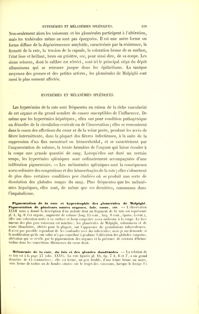 Non-seulement alors les vaisseaux et les glomérules participent à l’altération, mais les trabécules même ne sont pas épargnées. Il est une autre forme ou forme diffuse de la dégénérescence amyloïde, caractérisée par la résistance, la fermeté de la rate, la tension de la capsule, la coloration brune de sa surface, l’état lisse et brillant, brun ou grisâtre, sec, pour ainsi dire, de sa coupe. Les sinus veineux, dont le calibre est rétréci, sont ici le principal siège du dépôt albumineux qui se retrouve jusque dans les épithéliums. La tunique moyenne des grosses et des petites artères, les glomérules de Malpighi sont aussi le plus souvent affectés. HYPERÉMIES ET MÉLANÉMIES SPLÉNIQUES. Les hyperémies de la rate sont fréquentes en raison de la riche vascularité de cet organe et du grand nombre de causes susceptibles de l'influencer. De même que les hyperémies hépatiques, elles ont pour condition pathogénique un désordre de la circulation centrale ou de l’innervation ; elles se rencontrent dans le cours des affections du cœur et de la vciue porte, pendant les accès de fièvre intermittente, dans la plupart des fièvres infectieuses, à la suite de la suppression d’un flux menstruel ou hémorrhoïdal, et se caractérisent par l’augmentation de volume, la teinte brunâtre de l’organe qui laisse écouler à la coupe une grande quantité de sang. Lorsqu’elles ont duré un certain temps, les hyperémies spléniques sont ordinairement accompagnées d’une infiltration pigmentaire. — Les mélanémies spléniques sont la conséquence assez ordinaire des congestions et des hémorrhagies de la rate ; elles s’observent de plus dans certaines conditions peu étudiées où se produit une sorte de dissolution des globules rouges du sang. Plus fréquentes que les mélané- mies hépatiques, elles sont, de même que ces dernières, communes dans l’impaludisme. Pigmentation «le la rate et hypertrophie (les glomérules (le Malpi«|hi. Pigmentation de plusieurs autres orijanes, foie, cœur, etc. — L’observation XXXII nous a donné la description d’un malade dont un fragment de la rate est représenté pi. h, fig. 6. Cet organe, augmenté de volume (long. 15 cent., larg. 8 cent., épaiss. â cent.), offre une coloration noire à sa surface et brun rougeâtre assez uniforme à la coupe. La face interne des plus gros vaisseaux est noirâtre; les glomérules de Malpighi, volumineux et de teinte blanchâtre, altérés pour la plupart, ont l’apparence de granulations tuberculeuses. Il n’est pas possible cependant de les confondre avec des tubercules; mais je me demande si la modification qu’ils ont subie n’a pas contribué à produire l’altération des globules sanguins, altération qui se révèle par la pigmentation des organes et la présence de cristaux d’héma- toïdine dans les concrétions fibrineuses du cœur droit. Mélanémie «le ia rate, «In foie et «les <|lan<l«‘s <lno«lénaIcs. — La relation de ce fait est à la page 37 (obs. XXXV). La rate figurée pi. lâ, fig. 7 A, B et 7', a un grand diamètre de 15 centimètres; elle est ferme, un peu friable, d’une teinte brune ou noire, sous forme de taches ou de bandes situées sur le trajet des vaisseaux, lorsque le lavage l’a