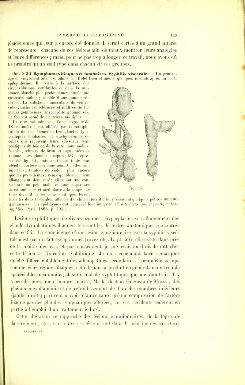 phadénomes qui leur a encore été donnée. 11 serait certes d’un grand intérêt de représenter chacune de ces lésions afin de mieux montrer leurs analogies et leurs différences ; mais, pour ne pas trop allonger ce travail, nous avons dû ne prendre qu’un seul type dans chacun de ces groupes. OBS. XClli. Lymphomes iliaques et lombaires. Syphilis viscérale. —Ull peintre, âgé de vingt-neuf ans, est admis à l’IIôtel-Dieu et meurt quelques instants après un accès épileptiforme. Il existe à la surface des circonvolutions cérébrales et dans la sub- stance blanche plus profondément située une cicatrice, indice probable d’une gomme ré- sorbée. La substance musculaire du ventri- cule gauche est sclérosée et infiltrée de lu- meurs gommeuses (myocardite gommeuse). Le foie est semé de cicatrices multiples. La rate, volumineuse, d’une longueur de 18 centimètres, est altérée par la multipli- cation de ses éléments. Les glandes lym- phatiques lombaires et quelques-unes do celles qui reçoivent leurs vaisseaux lym- phatiques du foie ou de la rate, sont molles, friables, teintées de brun et augmentées de volume. Les glandes iliaques, LG, repré- sentées fig. 13, entourent dans toute leur étendue l’artère de même nom A; elles sont injectées, teintées de violet, plus encore que les précédentes, remarquables par leur allongement démesuré; elles ont une con- sistance un peu molle et une apparence assez uniforme et médullaire à la coupe. Le tube digestif et les reins sont peu lésés ; mais les deux testicules, affectés d’orchite interstitielle, présentent quelques petites tumeurs gommeuses; les epididymes ont conservé leur intégrité. (Traité historique et pratique delà syphilis, Paris, 1866, p. 393.) Lésions syphilitiques de divers organes, hyperplasie avec allongement des glandes lymphatiques iliaques, tels sont les désordres anatomiques rencontrés dans ce fait. La coïncidence d’une lésion ganglionnaire avec la syphilis viscé- rale n’est pas un fait exceptionnel (voyez obs. L, pi. 58), elle existe dans près de la moitié des cas, et par conséquent je me crois en droit de rattacher cette lésion à l’infection syphilitique. Je dois cependant faire remarquer qu’elle diffère notablement des adénopathies secondaires. Lorsqu’elle occupe comme ici les régions iliaques, cette lésion ne produit en général aucun trouble appréciable; néanmoins, chez un malade syphilitique (pie me montrait, il y a peu de jours, mon honoré maître, M. le docteur Gueneau de Mussy, des phénomènes d’anémie et de refroidissement de l’un des membres inférieurs (jambe droite) parurent n’avoir d’autre cause qu’une compression de l’artère iliaque par des glandes lymphatiques altérées, car ces accidents cédèrent en partie à l’emploi d’un traitement ioduré. Cette altération se rapproche des lésions ganglionnaires, de la lèpre, de la scrofulose, etc., car toutes ces lésions ont dans le principe des caractères LANCEREACX. 9