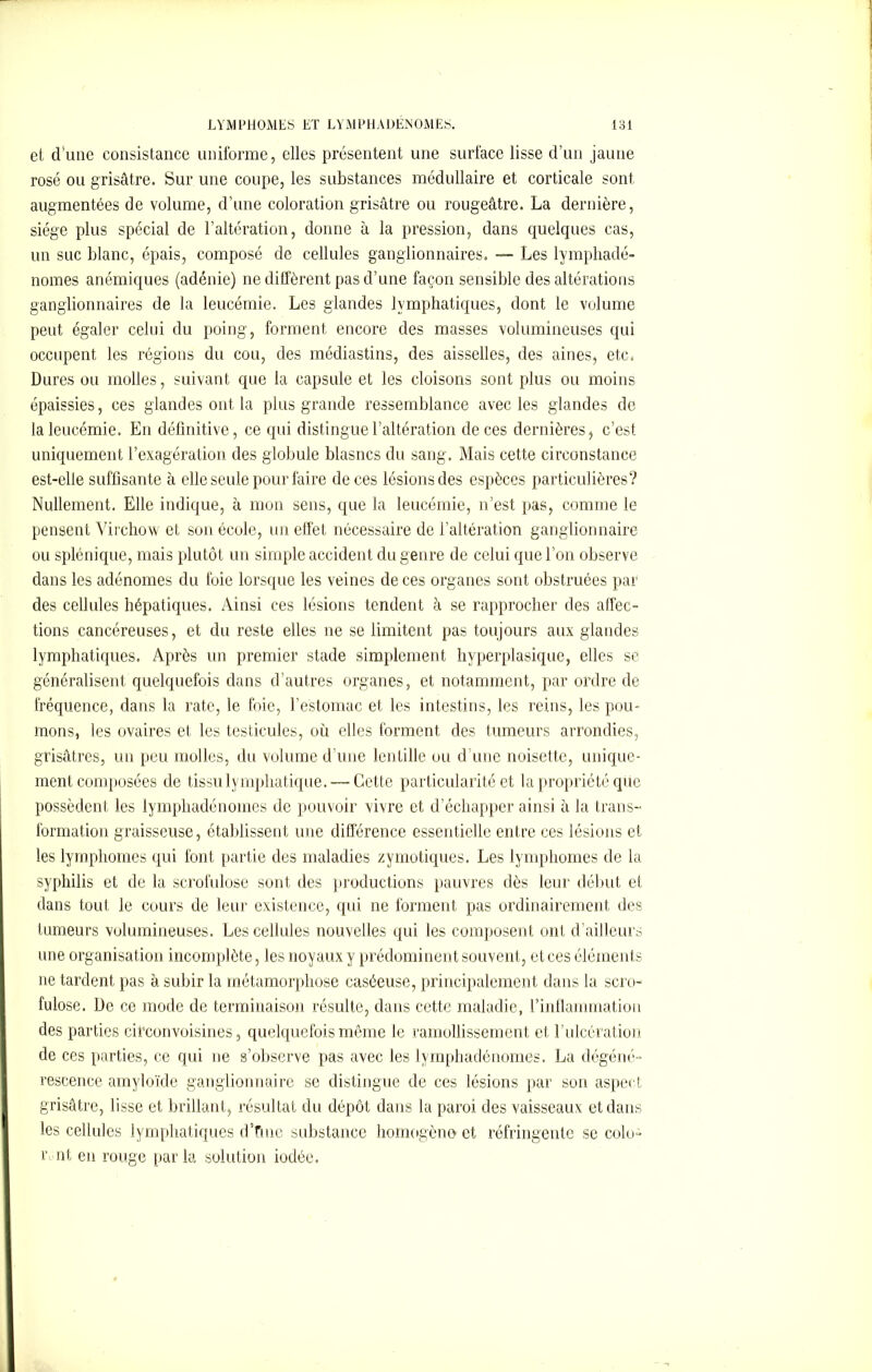 et d’une consistance uniforme, elles présentent une surface lisse d’un jaune rosé ou grisâtre. Sur une coupe, les substances médullaire et corticale sont augmentées de volume, d’une coloration grisâtre ou rougeâtre. La dernière, siège plus spécial de l’altération, donne à la pression, dans quelques cas, un suc blanc, épais, composé de cellules ganglionnaires. — Les lymphadé- nomes anémiques (adénie) ne diffèrent pas d’une façon sensible des altérations ganglionnaires de la leucémie. Les glandes lymphatiques, dont le volume peut égaler celui du poing, forment encore des masses volumineuses qui occupent les régions du cou, des rnédiastins, des aisselles, des aines, etc. Dures ou molles, suivant que la capsule et les cloisons sont plus ou moins épaissies, ces glandes ont la plus grande ressemblance avec les glandes de la leucémie. En définitive, ce qui distingue l’altération de ces dernières, c’est uniquement l’exagération des globule blasncs du sang. Mais cette circonstance est-elle suffisante à elle seule pour faire de ces lésions des espèces particulières? Nullement. Elle indique, à mon sens, que la leucémie, n’est pas, comme le pensent Virchow et son école, un effet nécessaire de l’altération ganglionnaire ou splénique, mais plutôt un simple accident du genre de celui que l’on observe dans les adénomes du foie lorsque les veines de ces organes sont obstruées par des cellules hépatiques. Ainsi ces lésions tendent à se rapprocher des affec- tions cancéreuses, et du reste elles ne se limitent pas toujours aux glandes lymphatiques. Après un premier stade simplement hyperplasique, elles se généralisent quelquefois dans d’autres organes, et notamment, par ordre de fréquence, dans la rate, le foie, l’estomac et les intestins, les reins, les pou- mons, les ovaires et les testicules, où elles forment des tumeurs arrondies, grisâtres, un peu molles, du volume d’une lentille ou d’une noisette, unique- ment composées de tissu lymphatique. — Cette particularité et la propriété que possèdent les lymphadénoines de pouvoir vivre et d’échapper ainsi à la trans- formation graisseuse, établissent une différence essentielle entre ces lésions et les lymphomes qui font partie des maladies zymotiques. Les lymphomes de la syphilis et de la scrofulose sont des productions pauvres dès leur début et dans tout le cours de leur existence, qui ne forment pas ordinairement des tumeurs volumineuses. Les cellules nouvelles qui les composent ont d’ailleurs une organisation incomplète, les noyaux y prédominent souvent, etces éléments ne tardent pas à subir la métamorphose caséeuse, principalement dans la scro- fulose. De ce mode de terminaison résulte, dans cette maladie, l’inflammation des parties ciTconvoisines, quelquefois même le ramollissement et l’ulcération de ces parties, ce qui ne s’observe pas avec les lymphadénomes. La dégéné- rescence amyloïde ganglionnaire se distingue de ces lésions par son aspect grisâtre, lisse et brillant, résultat du dépôt dans la paroi des vaisseaux et dans les cellules lymphatiques d’fnie substance homogène et réfringente se colo- r nt en rouge parla solution iodée.