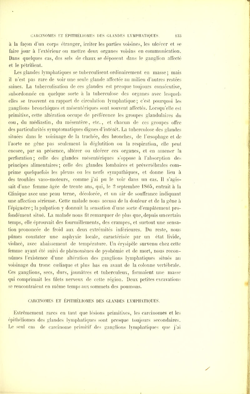 à la façon d’un corps étranger, irriter les parties voisines, les ulcérer et se faire jour à l’extérieur ou mettre deux organes voisins en communication. Dans quelques cas, des sels de chaux se déposent dans le ganglion affecté et le pétrifient. Les glandes lymphatiques se tuberculisent ordinairement en masse; mais il n’est pas rare de voir une seule glande affectée au milieu d’autres restées saines. La tuberculisation de ces glandes est presque toujours consécutive, subordonnée en quelque sorte à la tuberculose des organes avec lesquels elles se trouvent en rapport de circulation lymphatique ; c’est pourquoi les ganglions bronchiques et mésentériques sont souvent affectés. Lorsqu’elle est primitive, cette altération occupe de préférence les groupes glandulaires du cou, du médiastin, du mésentère, etc., et chacun de ces groupes offre des particularités symptomatiques dignes d’intérêt. La tuberculose des glandes situées dans le voisinage de la trachée, des bronches, de l’œsophage et de l’aorte ne gêne pas seulement la déglutition ou la respiration, elle peut encore, par sa présence, altérer ou ulcérer ces organes, et en amener la perforation ; celle des glandes mésentériques s’oppose à l’absorption des principes alimentaires ; celle des glandes lombaires et prévertébrales com- prime quelquefois les plexus ou les nerfs sympathiques, et donne lieu à des troubles vaso-moteurs, comme j’ai pu le voir dans un cas. 11 s’agis- sait d’une femme âgée de trente ans, qui, le 2 septembre 1865, entrait à la Clinique avec une peau terne, décolorée, et un air de souffrance indiquant, une affection sérieuse. Cette malade nous accusa de la douleur et de la gêne à l’épigastre; la palpation y donnait la sensation d’une sorte d’empâtement pro- fondément situé. La malade nous fit remarquer de plus que, depuis un certain temps, elle éprouvait des fourmillements, des crampes, et surtout une sensa- tion prononcée de froid aux deux extrémités inférieures. Du reste, nous pûmes constater une asphyxie locale, caractérisée par un état livide, violacé, avec abaissement de température. Un érysipèle survenu chez cette femme ayant été suivi de phénomènes de pyohémie et de mort, nous recon- nûmes l'existence d’une altération des ganglions lymphatiques situés au voisinage du tronc cœliaque et plus bas en avant de la colonne vertébrale. Ces ganglions, secs, durs, jaunâtres et tuberculeux, formaient une masse qui comprimait les filets nerveux de cette région. Deux petites excavations se rencontraient en même temps aux sommets des poumons. CARCINOMES ET ÉP1THÉLÏOMES DES GLANDES LYMPHATIQUES. Extrêmement rares en tant que lésions primitives, les carcinomes et les épithéliomes des glandes lymphatiques sont presque toujours secondaires. Le seul cas de carcinome primitif des ganglions lymphatiques que j’ai