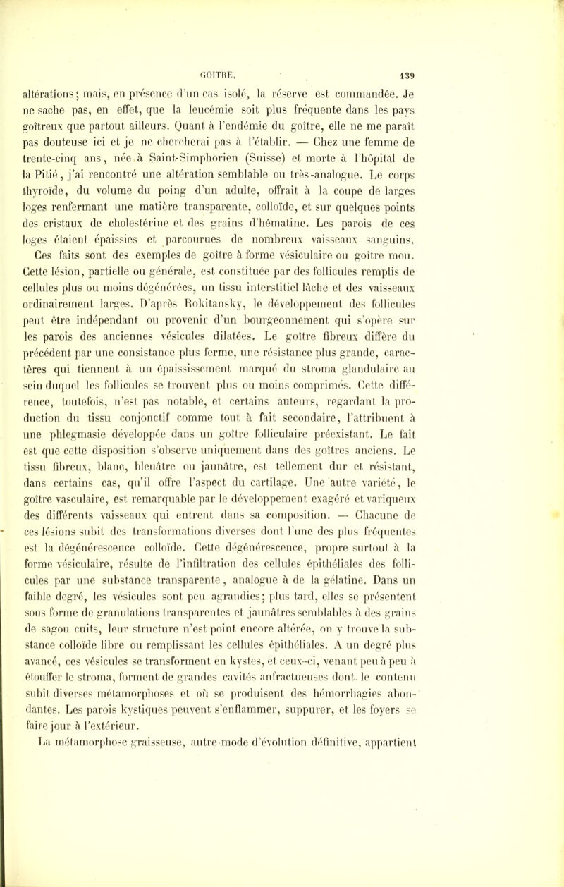 altérations ; mais, en présence d’un cas isolé, la réserve est commandée. Je ne sache pas, en effet, que la leucémie soit plus fréquente dans les pays goitreux que partout ailleurs. Quant cà l’endémie du goitre, elle ne me paraît pas douteuse ici et je ne chercherai pas h l’établir. —- Chez une femme de trente-cinq ans, née à Saint-Simphorien (Suisse) et morte à l’hôpital de la Pitié, j’ai rencontré une altération semblable ou très-analogue. Le corps thyroïde, du volume du poing d’un adulte, offrait à la coupe de larges loges renfermant une matière transparente, colloïde, et sur quelques points des cristaux de cholestérine et des grains d’hématine. Les parois de ces loges étaient épaissies et parcourues de nombreux vaisseaux sanguins. Ces faits sont des exemples de goitre à forme vésiculaire ou goitre mou. Cette lésion, partielle ou générale, est constituée par des follicules remplis de cellules plus ou moins dégénérées, un tissu interstitiel lûche et des vaisseaux ordinairement larges. D’après Rokitansky, le développement des follicules peut être indépendant ou provenir d’un bourgeonnement qui s’opère sur les parois des anciennes vésicules dilatées. Le goitre fibreux diffère du précédent par une consistance plus ferme, une résistance plus grande, carac- tères qui tiennent à un épaississement marqué du stroma glandulaire au sein duquel les follicules se trouvent plus ou moins comprimés. Cette diffé- rence, toutefois, n’est pas notable, et certains auteurs, regardant la pro- duction du tissu conjonctif comme tout à fait secondaire, l’attribuent à une phlegmasie développée dans un goitre folliculaire préexistant. Le fait est que cette disposition s’observe uniquement dans des goitres anciens. Le tissu fibreux, blanc, bleuâtre ou jaunâtre, est tellement dur et résistant, dans certains cas, qu’il offre l’aspect du cartilage. Une autre variété, le goitre vasculaire, est remarquable par le développement exagéré et variqueux des différents vaisseaux qui entrent dans sa composition. — Chacune de ces lésions subit des transformations diverses dont l’une des plus fréquentes est la dégénérescence colloïde. Cette dégénérescence, propre surtout â la forme vésiculaire, résulte de l’infiltration des cellules épithéliales des folli- cules par une substance transparente, analogue à de la gélatine. Dans un faible degré, les vésicules sont peu agrandies; plus tard, elles se présentent sous forme de granulations transparentes et jaunâtres semblables à des grains de sagou cuits, leur structure n’est point encore altérée, on y trouve la sub- stance colloïde libre ou remplissant les cellules épithéliales. A un degré plus avancé, ces vésicules se transforment en kystes, et ceux-ci, venant peu à peu a étouffer le stroma, forment de grandes cavités anfractueuses dont, le contenu subit diverses métamorphoses et où se produisent des hémorrhagies abon- dantes. Les parois kystiques peuvent s’enflammer, suppurer, et, les foyers se faire jour à l'extérieur. La métamorphose graisseuse, autre mode d’évolution définitive, appartient