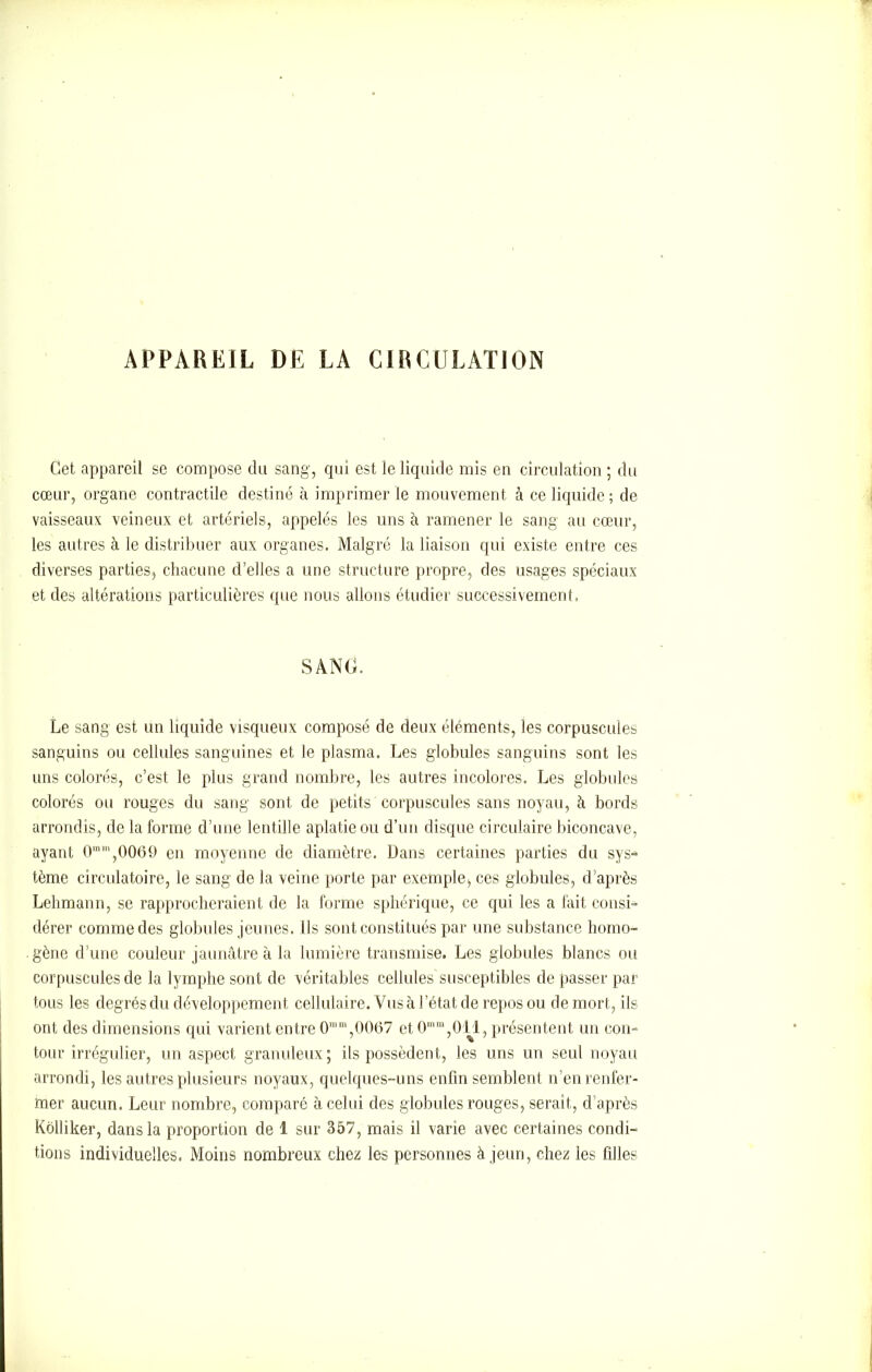 APPAREIL DE LA CIRCULATION Cet appareil se compose du sang, qui est le liquide mis en circulation ; du cœur, organe contractile destiné à imprimer ie mouvement à ce liquide; de vaisseaux veineux et artériels, appelés les uns à ramener le sang au cœur, les autres à le distribuer aux organes. Malgré la liaison qui existe entre ces diverses parties, chacune d’elles a une structure propre, des usages spéciaux et des altérations particulières que nous allons étudier successivement. SANG. Le sang est un liquide visqueux composé de deux éléments, les corpuscules sanguins ou cellules sanguines et le plasma. Les globules sanguins sont les uns colorés, c’est le plus grand nombre, les autres incolores. Les globules colorés ou rouges du sang sont de petits corpuscules sans noyau, à bords arrondis, de la forme d’une lentille aplatie ou d’un disque circulaire biconcave, ayant 0mm,0069 en moyenne de diamètre. Dans certaines parties du sys* tème circulatoire, le sang de la veine porte par exemple, ces globules, d’après Lehmann, se rapprocheraient de la forme sphérique, ce qui les a fait consi- dérer comme des globules jeunes. Ils sont constitués par une substance homo- gène d’une couleur jaunâtre à la lumière transmise. Les globules blancs ou corpuscules de la lymphe sont de véritables cellules susceptibles de passer par tous les degrés du développement cellulaire. Vus à l’état de repos ou de mort, ils ont des dimensions qui varient entre 0“m,0067 et 0mm,011, présentent un con- tour irrégulier, un aspect granuleux; ils possèdent, les uns un seul noyau arrondi, les autres plusieurs noyaux, quelques-uns enfin semblent n’en renfer- mer aucun. Leur nombre, comparé à celui des globules rouges, serait, d’après Kôlliker, dans la proportion de 1 sur 357, mais il varie avec certaines condi- tions individuelles. Moins nombreux chez les personnes à jeun, chez les filles