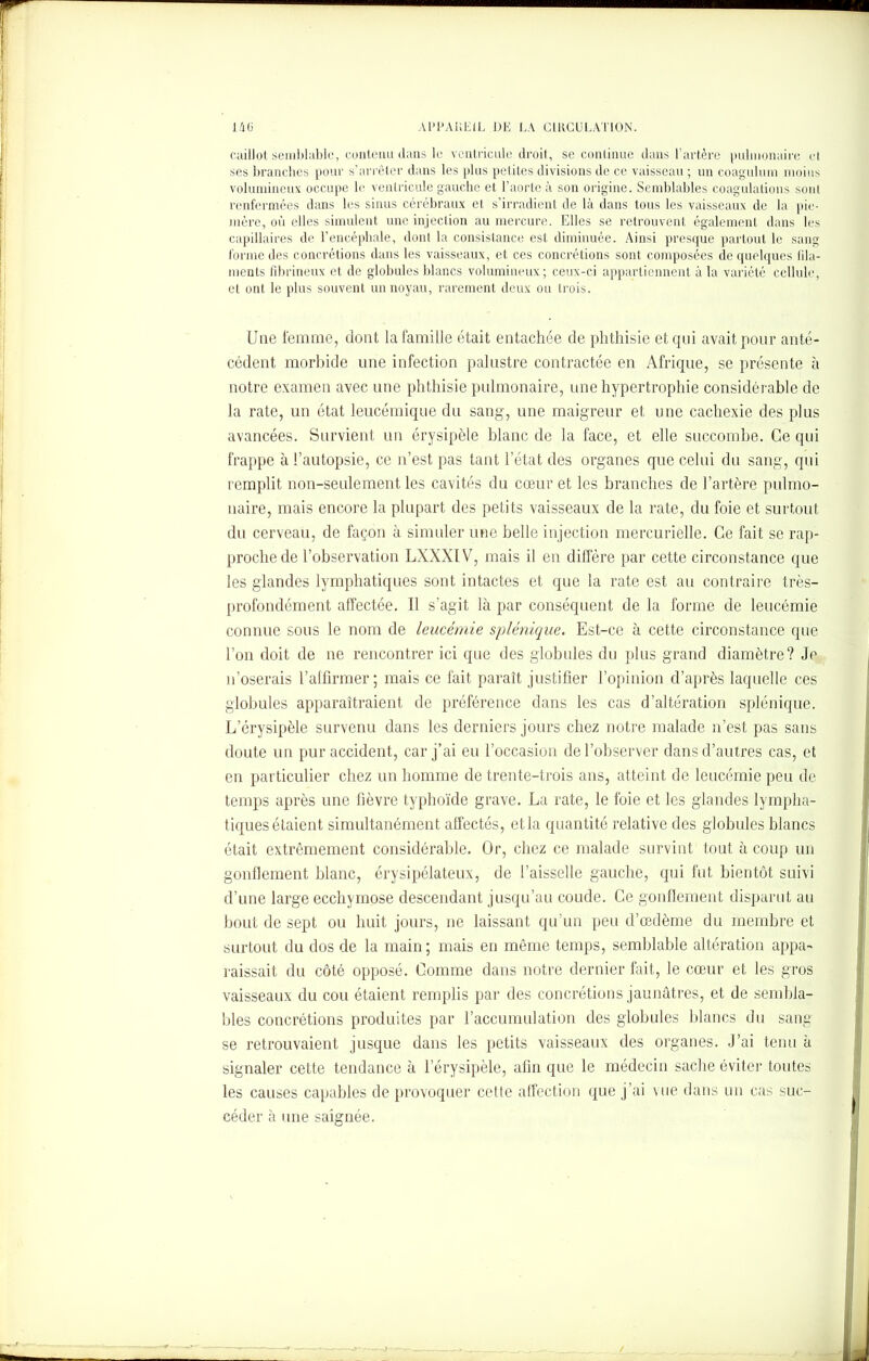 caillot semblable, contenu dans le ventricule droit, se continue dans l’artère pulmonaire et ses branches pour s’arrêter dans les plus petites divisions de ce vaisseau ; un coagulum moins volumineux occupe le ventricule gauche et l’aorte à son origine. Semblables coagulations sont renfermées dans les sinus cérébraux et s’irradient de là dans tous les vaisseaux de la pie- mère, où elles simulent une injection au mercure. Elles se retrouvent également dans les capillaires de l’encéphale, dont la consistance est diminuée. Ainsi presque partout le sang forme des concrétions dans les vaisseaux, et ces concrétions sont composées de quelques fila- ments fibrineux et de globules blancs volumineux; ceux-ci appartiennent à la variété cellule, et ont le plus souvent un noyau, rarement deux ou trois. Une femme, dont la famille était entachée de phthisie et qui avait pour anté- cédent morbide une infection palustre contractée en Afrique, se présente à notre examen avec une phthisie pulmonaire, une hypertrophie considérable de la rate, un état leucémique du sang, une maigreur et une cachexie des plus avancées. Survient un érysipèle blanc de la face, et elle succombe. Ce qui frappe à l’autopsie, ce n’est pas tant l’état des organes que celui du sang, qui remplit non-seulement les cavités du cœur et les branches de l’artère pulmo- naire, mais encore la plupart des petits vaisseaux de la rate, du foie et surtout du cerveau, de façon à simuler une belle injection mercurielle. Ce fait se rap- proche de l’observation LXXXIV, mais il en diffère par cette circonstance que les glandes lymphatiques sont intactes et que la rate est au contraire très- profondément affectée. Il s’agit là par conséquent de la forme de leucémie connue sous le nom de leucémie splénique. Est-ce à cette circonstance que l’on doit de ne rencontrer ici que des globules du plus grand diamètre? Je n’oserais l’affirmer; mais ce fait paraît justifier l’opinion d’après laquelle ces globules apparaîtraient de préférence dans les cas d’altération splénique. L’érysipèle survenu dans les derniers jours chez notre malade n’est pas sans doute un pur accident, car j’ai eu l’occasion de l’observer dans d’autres cas, et en particulier chez un homme de trente-trois ans, atteint de leucémie peu de temps après une fièvre typhoïde grave. La rate, le foie et les glandes lympha- tiques étaient simultanément affectés, et la quantité relative des globules blancs était extrêmement considérable. Or, chez ce malade survint tout à coup un gonflement blanc, érysipélateux, de faisselle gauche, qui fut bientôt suivi d’une large ecchymose descendant jusqu’au coude. Ce gonflement disparut au bout de sept ou huit jours, ne laissant qu’un peu d’œdème du membre et surtout du dos de la main ; mais en même temps, semblable altération appa- raissait du côté opposé. Comme dans notre dernier fait, le cœur et les gros vaisseaux du cou étaient remplis par des concrétions jaunâtres, et de sembla- bles concrétions produites par l’accumulation des globules blancs du sang se retrouvaient jusque dans les petits vaisseaux des organes. J’ai tenu à signaler cette tendance à l’érysipèle, afin que le médecin sache éviter toutes les causes capables de provoquer cette affection que j’ai vue dans un cas suc- céder à une saignée.