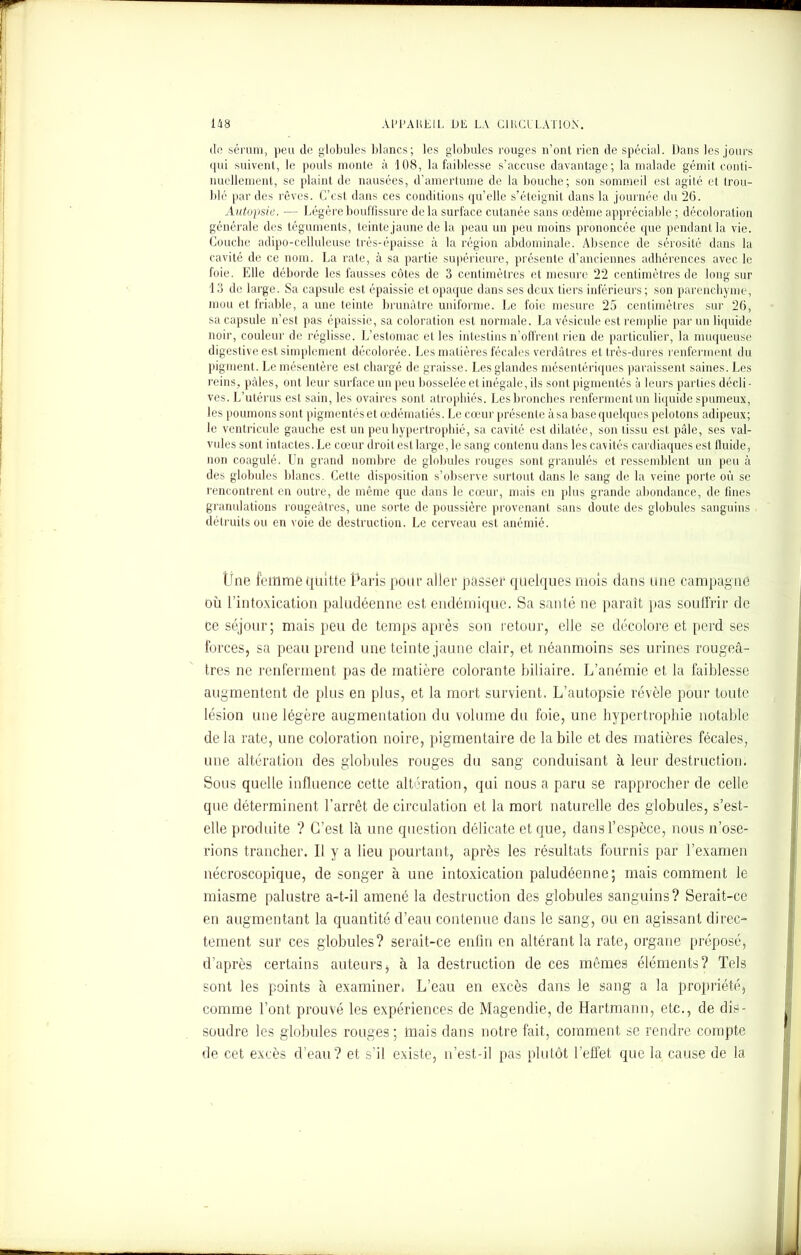 de sérum, peu de globules blancs; les globules rouges n’ont rien de spécial. Dans les jours qui suivent, le pouls monte à 108, la faiblesse s’accuse davantage; la malade gémit conti- nuellement, se plaint de nausées, d’amertume de la bouche; son sommeil est agité et trou- blé par des rêves. C’est dans ces conditions qu’elle s’éteignit dans la journée du 26. Autopsie. — Légère bouffissure delà surface cutanée sans œdème appréciable ; décoloration générale des téguments, teinte jaune de la peau un peu moins prononcée que pendant la vie. Couche adipo-celluleuse très-épaisse à la région abdominale. Absence de sérosité dans la cavité de ce nom. La rate, à sa partie supérieure, présente d’anciennes adhérences avec le foie. Elle déborde les fausses côtes de 3 centimètres et mesure 22 centimètres de long sur 13 de large. Sa capsule est épaissie et opaque dans ses deux tiers inférieurs; son parenchyme, mou et friable, a une teinte brunâtre uniforme. Le foie mesure 25 centimètres sur 26, sa capsule n’est pas épaissie, sa coloration est normale. La vésicule lit remplie par un liquide noir, couleur de réglisse. L’estomac et les intestins n’offrent rien de particulier, la muqueuse digestive est simplement décolorée. Les matières fécales verdâtres et très-dures renferment du pigment. Le mésentère est chargé de graisse. Les glandes mésentériques paraissent saines. Les reins, pâles, ont leur surface un peu bosselée et inégale, ils sont pigmentés à leurs parties décli- ves. L’utérus est sain, les ovaires sont atrophiés. Les bronches renferment un liquide spumeux, les poumons sont pigmentés et œdématiés. Le cœur présente à sa base quelques pelotons adipeux; le ventricule gauche est un peu hypertrophié, sa cavité est dilatée, son tissu est pâle, ses val- vules sont intactes. Le cœur droit est large, le sang contenu dans les cavités cardiaques est fluide, non coagulé. Un grand nombre de globules rouges sont granulés et ressemblent un peu à des globules blancs. Cette disposition s’observe surtout dans le sang de la veine porte où se rencontrent en outre, de même que dans le cœur, mais en plus grande abondance, de fines granulations rougeâtres, une sorte de poussière provenant sans doute des globules sanguins détruits ou en voie de destruction. Le cerveau est anémié. I rne femme quitte Paris pour aller passer quelques mois dans une campagne où l’intoxication paludéenne est endémique. Sa santé ne paraît pas souffrir de ce séjour; mais peu de temps après son retour, elle se décolore et perd ses forces, sa peau prend une teinte jaune clair, et néanmoins ses urines rougeâ- tres ne renferment pas de matière colorante biliaire. L’anémie et la faiblesse augmentent de plus en plus, et la mort survient. L’autopsie révèle pour toute lésion une légère augmentation du volume du foie, une hypertrophie notable de la rate, une coloration noire, pigmentaire de la bile et des matières fécales, une altération des globules rouges du sang conduisant à leur destruction. Bous quelle influence cette altération, qui nous a paru se rapprocher de celle que déterminent l’arrêt de circulation et la mort naturelle des globules, s’est- elle produite ? C’est là une question délicate et que, dans l’espèce, nous n’ose- rions trancher. Il y a lieu pourtant, après les résultats fournis par l’examen nécroscopique, de songer à une intoxication paludéenne; mais comment le miasme palustre a-t-il amené la destruction des globules sanguins? Serait-ce en augmentant la quantité d’eau contenue dans le sang, ou en agissant direc- tement sur ces globules? serait-ce enfin en altérant la rate, organe préposé, d’après certains auteurs, à la destruction de ces mêmes éléments? Tels sont les points à examiner» L’eau en excès dans le sang a la propriété, comme l’ont prouvé les expériences de Magendie, de Hartmann, etc., de dis- soudre les globules rouges; mais dans notre fait, comment se rendre compte de cet excès d’eau? et s’il existe, n’est-il pas plutôt l’effet que la cause de la