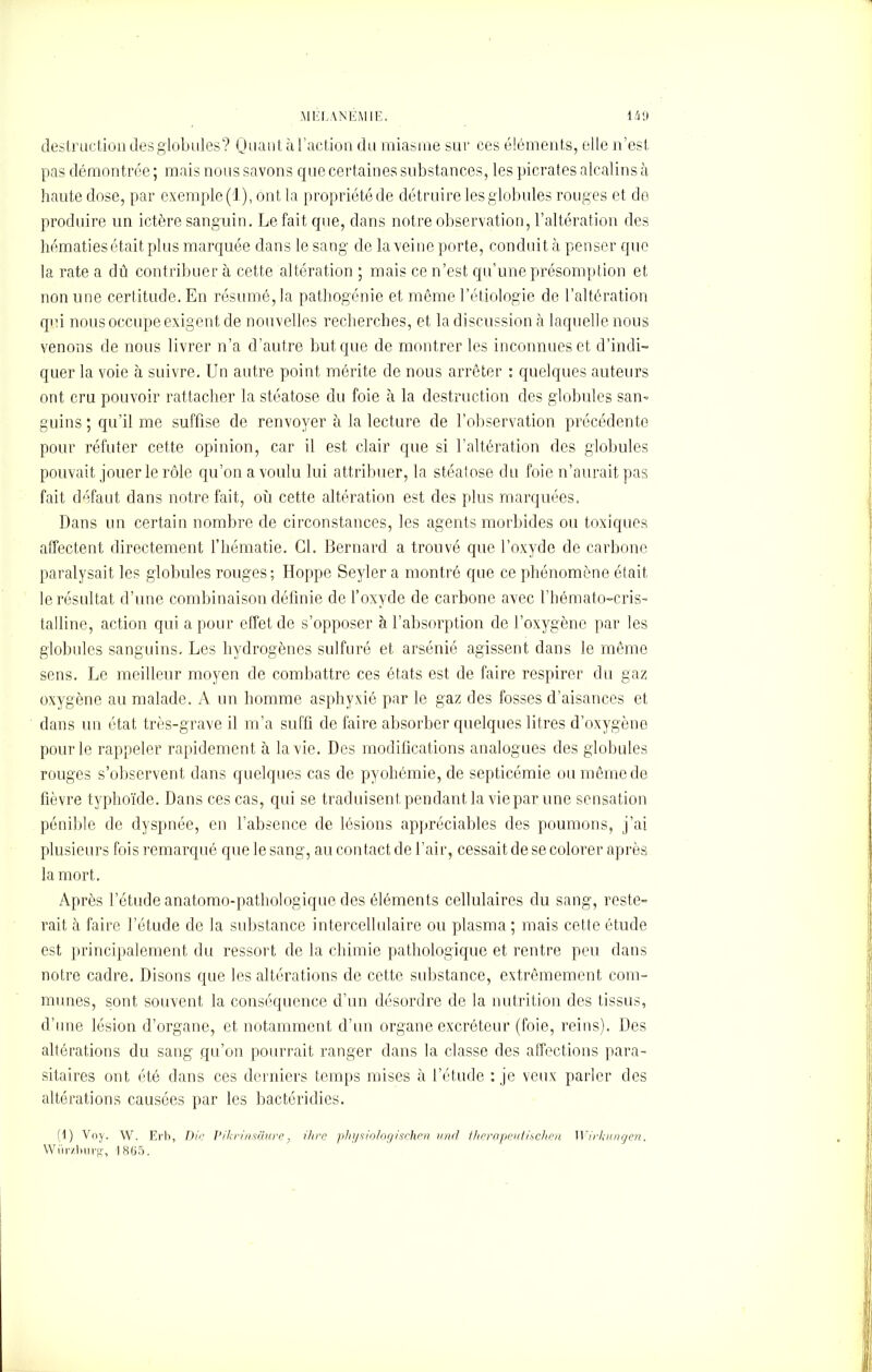 destruction des globules? Quant à l’action du miasme sur ces éléments, elle n’est pas démontrée ; mais nous savons que certaines substances, les picrates alcalins à haute dose, par exemple (1), ont la propriété de détruire les globules rouges et de produire un ictère sanguin. Le fait que, dans notre observation, l’altération des hématies était plus marquée dans le sang de la veine porte, conduit à penser que la rate a dû contribuer à cette altération ; mais ce n’est qu’une présomption et non une certitude. En résumé, la pathogénie et même l’étiologie de l’altération qui nous occupe exigent de nouvelles recherches, et la discussion à laquelle nous venons de nous livrer n’a d’autre but que de montrer les inconnues et d’indi- quer la voie à suivre. Un autre point mérite de nous arrêter : quelques auteurs ont cru pouvoir rattacher la stéatose du foie à la destruction des globules san- guins ; qu’il me suffise de renvoyer à la lecture de l’observation précédente pour réfuter cette opinion, car il est clair que si l’altération des globules pouvait jouer le rôle qu’on a voulu lui attribuer, la stéatose du foie n’aurait pas fait défaut dans notre fait, où cette altération est des plus marquées. Dans un certain nombre de circonstances, les agents morbides ou toxiques affectent directement l’hématie. Cl. Bernard a trouvé que l’oxyde de carbone paralysait les globules rouges; Hoppe Seyler a montré que ce phénomène était le résultat d’une combinaison définie de l’oxyde de carbone avec l’hémato-cris- talline, action qui a pour effet de s’opposer à l’absorption de l’oxygène par les globules sanguins. Les hydrogènes sulfuré et arsénié agissent dans le même sens. Le meilleur moyen de combattre ces états est de faire respirer du gaz oxygène au malade. A un homme asphyxié par le gaz des fosses d’aisances et dans un état très-grave il m’a suffi de faire absorber quelques litres d’oxygène pour le rappeler rapidement à la vie. Des modifications analogues des globules rouges s’observent dans quelques cas de pyohémie, de septicémie ou même de fièvre typhoïde. Dans ces cas, qui se traduisent, pendant la vie par une sensation pénible de dyspnée, en l’absence de lésions appréciables des poumons, j’ai plusieurs fois remarqué que le sang, au contact de l’air, cessait de se colorer après la mort. Après l’étude anatomo-pathologique des éléments cellulaires du sang, reste- rait à faire l’étude de la substance intercellulaire ou plasma ; mais cette étude est principalement du ressort de la chimie pathologique et rentre peu dans notre cadre. Disons que les altérations de cette substance, extrêmement com- munes, sont souvent la conséquence d’un désordre de la nutrition des tissus, d’une lésion d’organe, et notamment d’un organe excréteur (foie, reins). Des altérations du sang qu’on pourrait ranger dans la classe des affections para- sitaires ont été dans ces derniers temps mises à l’étude : je veux parler des altérations causées par les bactéridies. (1) Voy. W. Erb, Die Pikrinsâure, ihre pliysiologischen und therapeutüchen Wirkungen. Wiirzburg, 1805.