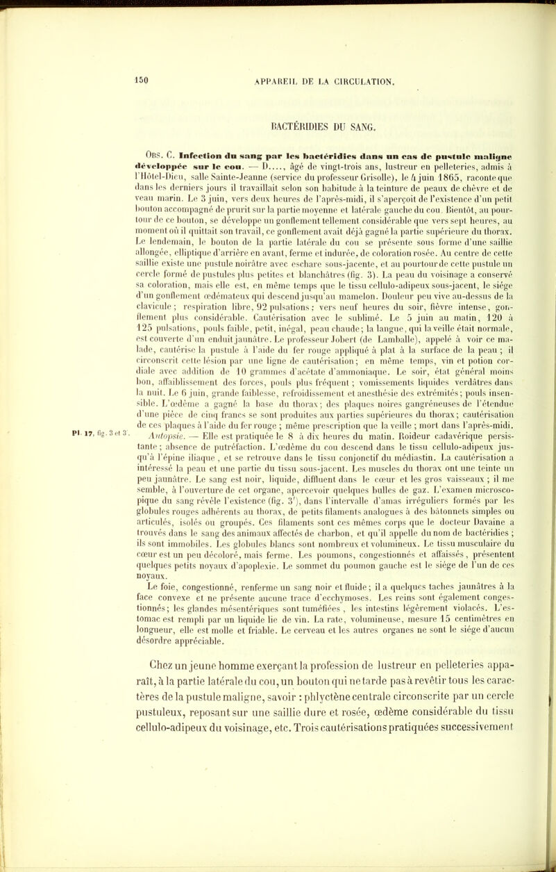 BACTÉRIDIES DU SANG. Ors. C. Infection «In sang par les bactéridies dans un cas de pustule maligne développée sur le cou. — D —, âgé de vingt-trois ans, lustreur en pelleteries, admis à 1 Hôtel-Dieu, salle Sainte-Jeanne (service du professeur Grisolle), le A juin 1865, raconte que dans les derniers jours il travaillait selon son habitude à la teinture de peaux de chèvre et de veau marin. Le 3 juin, vers deux heures de l’après-midi, il s’aperçoit de l’existence d’un petit boulon accompagné de prurit sur la partie moyenne et latérale gauche du cou. Bientôt, au pour- tour de ce bouton, se développe un gonflement tellement considérable que vers sept heures, au moment où il quittait son travail, ce gonflement avait déjà gagné la partie supérieure du thorax. Le lendemain, le bouton de la partie latérale du cou se présente sous forme d’une saillie allongée, elliptique d’arrière en avant, ferme et indurée, de coloration rosée. Au centre de cette saillie existe une pustule noirâtre avec eschare sous-jacente, et au pourtourde cette pustule un cercle formé de pustules plus petites et blanchâtres (fig. 3). La peau du voisinage a conservé sa coloration, mais elle est, en même temps que le tissu cellulo-adipeux sous-jacent, le siège d’un gonflement œdémateux qui descend jusqu’au mamelon. Douleur peu vive au-dessus de la clavicule; respiration libre, 92 pulsations ; vers neuf heures du soir, fièvre intense, gon- flement plus considérable. Cautérisation avec le sublimé. Le 5 juin au matin, 120 à 125 pulsations, pouls faible, petit, inégal, peau chaude; la langue, qui la veille était normale, est couverte d’un enduit jaunâtre. Le professeur Jobert (de Lamballe), appelé à voir ce ma- lade, cautérise la pustule à l’aide du fer rouge appliqué à plat à la surface de la peau ; il circonscrit cette lésion par une ligne de cautérisation; en même temps, vin et potion cor- diale avec addition de 10 grammes d’acétate d’ammoniaque. Le soir, état général moins bon, affaiblissement des forces, pouls plus fréquent ; vomissements liquides verdâtres dans la nuit. Le 6 juin, grande faiblesse, refroidissement et anesthésie des extrémités; pouls insen- sible. L’œdème a gagné la base du thorax; des plaques noires gangréneuses de Détendue d’une pièce de cinq francs se sont produites aux parties supérieures du thorax; cautérisation de ces plaques à l’aide du fer rouge ; même prescription que la veille ; mort dans l’après-midi. Autopsie. — Elle est pratiquée le 8 à dix heures du matin. Roideur cadavérique persis- tante; absence de putréfaction. L’œdème du cou descend dans le tissu cellulo-adipeux jus- qu’à l’épine iliaque , et se retrouve dans le tissu conjonctif du médiastin. La cautérisation a intéressé la peau et une partie du tissu sous-jacent. Les muscles du thorax ont une teinte un peu jaunâtre. Le sang est noir, liquide, diffluent, dans le cœur et les gros vaisseaux ; il me semble, à l’ouverture de cet organe, apercevoir quelques bulles de gaz. L’examen microsco- pique du sang révèle l’existence (fig. 3'), dans l’intervalle d’amas irréguliers formés par les globules rouges adhérents au thorax, de petits filaments analogues à des bâtonnets simples ou articulés, isolés ou groupés. Ces filaments sont ces mêmes corps que le docteur Davaine a trouvés dans le sang des animaux affectés de charbon, et qu’il appelle du nom de bactéridies ; ils sont immobiles. Les globules blancs sont nombreux et volumineux. Le tissu musculaire du cœur est un peu décoloré, mais ferme. Les poumons, congestionnés et affaissés, présentent quelques petits noyaux d’apoplexie. Le sommet du poumon gauche est le siège de l’un de ces noyaux. Le foie, congestionné, renferme un sang noir et fluide; il a quelques taches jaunâtres à la face convexe et ne présente aucune trace d’ecchymoses. Les reins sont également conges- tionnés ; les glandes mésentériques sont tuméfiées , les intestins légèrement violacés. L’es- tomac est rempli par un liquide lie de vin. La rate, volumineuse, mesure 15 centimètres en longueur, elle est molle et friable. Le cerveau et les autres organes ne sont le siège d’aucun désordre appréciable. Chez im jeune homme exerçant la profession de lustreur en pelleteries appa- raît, à la partie latérale du cou, un bouton qui ne tarde pas à revêtir tous les carac- tères de la pustule maligne, savoir ; phlyct.ène centrale circonscrite par un cercle pustuleux, reposant sur une saillie dure et rosée, œdème considérable du tissu cellulo-adipeux du voisinage, etc. Trois cautérisations pratiquées successivement