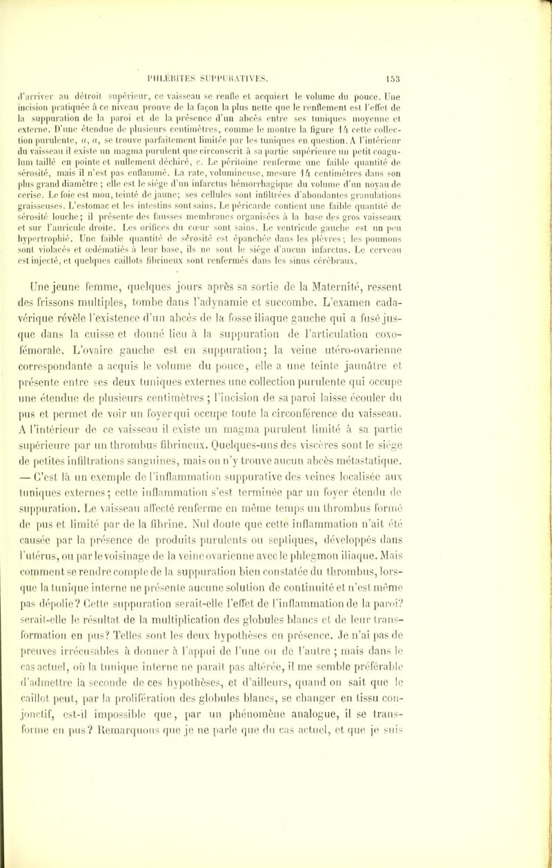 d’arriver au détroit supérieur, ce vaisseau se renfle et acquiert le volume du pouce. Une incision pratiquée à ce niveau prouve de la façon la plus nette que le renflement est l’effet de la suppuration de la paroi et de la présence d’un abcès entre ses tuniques moyenne et externe. D’une étendue de plusieurs centimètres, comme le montre la figure 1 h cette collec- tion purulente, a, a, se trouve parfaitement limitée par les tuniques en question. A l’intérieur du vaisseau il existe un magma purulent que circonscrit à sa partie supérieure un petit coagu- lum taillé en pointe et nullement déchiré, c. Le péritoine renferme une faible quantité de sérosité, mais il n’est pas enflammé. La rate, volumineuse, mesure ih centimètres dans son plus grand diamètre ; elle est le siège d’un infarctus hémorrhagique du volume d’un noyau de cerise. Le foie est mou, teinté de jaune; ses cellules sont infiltrées d’abondantes granulations graisseuses. L’estomac et les intestins sont sains. Le péricarde contient une faible quantité de sérosité louche; il présente des fausses membranes organisées à la base des gros vaisseaux et sur l’auricule droite. Les orifices du cœur sont sains. Le ventricule gauche est un peu hypertrophié. Une faible quantité de sérosité est épanchée dans les plèvres ; les poumons sont violacés et œdématiés à leur base, ils ne sont le siège d’aucun infarctus. Le cerveau est injecté, et quelques caillots fibrineux sont renfermés dans les sinus cérébraux. Une jeune femme, quelques jours après sa sortie de la Maternité, ressent des frissons multiples, tombe dans l’adynamie et succombe. L’examen cada- vérique révèle l’existence d’un abcès de la fosse iliaque gauche qui a fusé jus- que dans la cuisse et donné lieu à la suppuration de l’articulation coxo- fémoralè. L’ovaire gauche est en suppuration; la veine utéro-ovarienne correspondante a acquis le volume du pouce, elle a une teinte jaunâtre et présente entre ses deux tuniques externes une collection purulente qui occupe une étendue de plusieurs centimètres ; l'incision de sa paroi laisse écouler du pus et permet de voir un foyer qui occupe toute la circonférence du vaisseau. A l’intérieur de ce vaisseau il existe un magma purulent limité à sa partie supérieure par un thrombus fibrineux. Quelques-uns des viscères sont le siège de petites infiltrations sanguines, mais on n’y trouve aucun abcès métastatique. — C’est là un exemple de l’inflammation suppurative des veines localisée aux tuniques externes; cette inflammation s’est terminée par un foyer étendu de suppuration. Le vaisseau affecté renferme en même temps un thrombus formé de pus et limité par de la fibrine. Nul doute que cette inflammation n’ait, été causée par la présence de produits purulents ou septiques, développés dans l’utérus, ou par le voisinage de la veine ovarienne avecle phlegmon iliaque. Mais comment se rendre compte de la suppuration bien constatée du thrombus, lors- que la tunique interne ne présente aucune solution de continuité et n’est même pas dépolie? Cette suppuration serait-elle l’effet de l’inflammation de la paroi? serait-elle le résultat de la multiplication des globules blancs et de leur trans- formation en pus? Telles sont les deux hypothèses en présence. Je n’ai pas de preuves irrécusables à donner à l’appui de l’une ou de l’autre ; mais dans le cas actuel, où la tunique interne ne paraît pas altérée, il me semble préférable d’admettre la seconde de ces hypothèses, et d’ailleurs, quand on sait que le caillot peut, par la prolifération des globules blancs, se changer en tissu con- jonctif, est-il impossible que, par un phénomène analogue, il se trans- forme en pus? Remarquons que je ne parle que du cas actuel, et que je suis