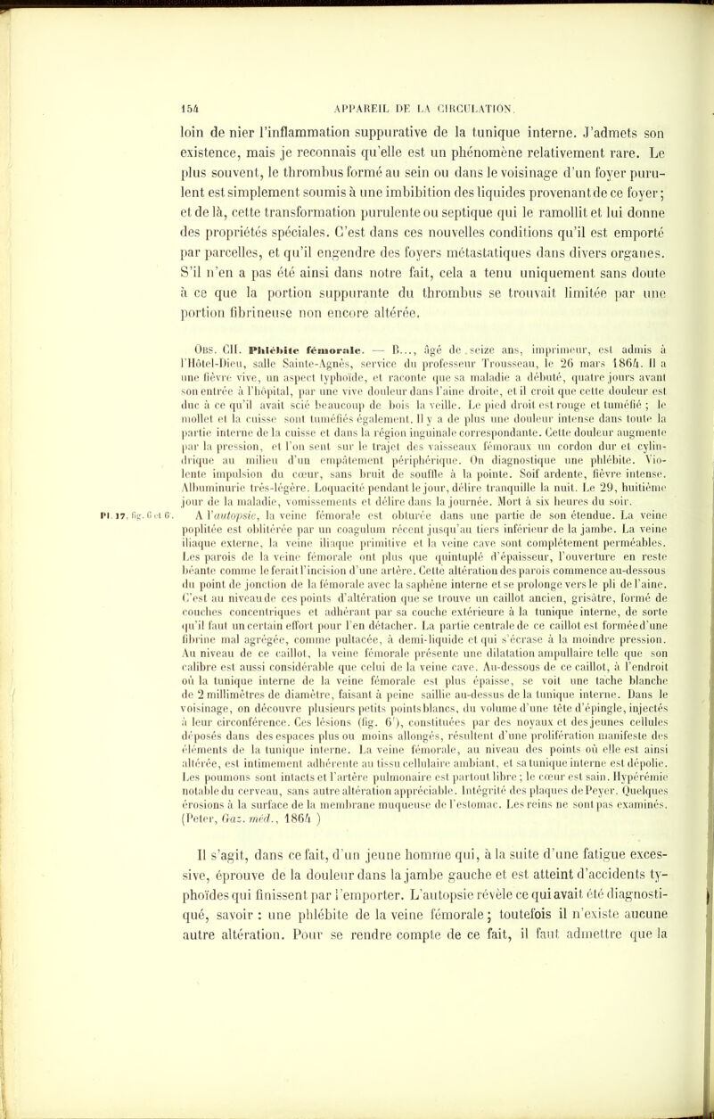 loin de nier l’inflammation suppurative de la tunique interne. J’admets son existence, mais je reconnais qu’elle est un phénomène relativement rare. Le plus souvent, le thrombus formé au sein ou dans le voisinage d’un foyer puru- lent est simplement soumis à une imbibition des liquides provenant de ce foyer; et de là, cette transformation purulente ou septique qui le ramollit et lui donne des propriétés spéciales. C’est dans ces nouvelles conditions qu’il est emporté par parcelles, et qu’il engendre des foyers métastatiques dans divers organes. S’il n’en a pas été ainsi dans notre fait, cela a tenu uniquement sans doute à ce que la portion suppurante du thrombus se trouvait limitée par une portion fibrineuse non encore altérée. Obs. Cil. Phlébite fémorale. — B..., âgé de . seize ans, imprimeur, est admis à l’Hôtel-Dieu, salle Sainte-Agnès, service du professeur Trousseau, le 26 mars 186A. 11 a une fièvre vive, un aspect typhoïde, et raconte que sa maladie a débuté, quatre jours avant son entrée à l’hôpital, par une vive douleur dans l’aine droite, et il croit que cette douleur est duc à ce qu’il avait scié beaucoup de bois la veille. Le pied droit est rouge et tuméfié ; le mollet et la cuisse sont tuméfiés également. 11 y a de plus une douleur intense dans toute la partie interne de la cuisse et dans la région inguinale correspondante. Cette douleur augmente par la pression, et l’on sent sur le trajet des vaisseaux fémoraux un cordon dur et cylin- drique au milieu d’un empâtement périphérique. On diagnostique une phlébite. Vio- lente impulsion du cœur, sans bruit de souffle à la pointe. Soif ardente, fièvre intense. Albuminurie très-légère. Loquacité pendant le jour, délire tranquille la nuit. Le 29, huitième jour de la maladie, vomissements et délire dans la journée. Mort à six heures du soir. pi. 17, tig. 0 ci G'. A Y autopsie, la veine fémorale est obturée dans une partie de son étendue. La veine poplitée est oblitérée par un coagulum récent jusqu’au tiers inférieur de la jambe. La veine iliaque externe, la veine iliaque primitive et la veine cave sont complètement perméables. Les parois de la veine fémorale ont plus que quintuplé d’épaisseur, l’ouverture en reste béante comme le ferait l’incision d’une artère. Cetté altération des parois commence au-dessous du point de jonction de la fémorale avec la saphène interne et se prolonge vers le pli de l’aine. C’est au niveau de ces points d’altération que se trouve un caillot ancien, grisâtre, formé de couches concentriques et adhérant par sa couche extérieure à la tunique interne, de sorte qu’il faut un certain effort pour l’en détacher. La partie centrale de ce caillot est forméed’une fibrine mal agrégée, comme pultacée, à demi-liquide et qui s’écrase à la moindre pression. Au niveau de ce caillot, la veine fémorale présente une dilatation ampullaire telle que son calibre est aussi considérable que celui de la veine cave. Au-dessous de ce caillot, à l’endroit où la tunique interne de la veine fémorale est plus épaisse, se voit une tache blanche de 2 millimètres de diamètre, faisant à peine saillie au-dessus de la tunique interne. Dans le voisinage, on découvre plusieurs petits pointsblancs, du volume d’une tête d’épingle, injectés à leur circonférence. Ces lésions (11g. 6'), constituées par des noyaux et des jeunes cellules déposés dans des espaces plus ou moins allongés, résultent d’une prolifération manifeste des éléments de la tunique interne. La veine fémorale, au niveau des points où elle est ainsi altérée, est intimement adhérente au tissu cellulaire ambiant, et sa tunique interne est dépolie. Les poumons sont intacts et l’artère pulmonaire est partout libre ; le cœur est sain. Hypérémie notable du cerveau, sans autre altération appréciable. Intégrité des plaques de Peyer. Quelques érosions à la surface de la membrane muqueuse de l’estomac. Les reins ne sont pas examinés. (Peter, Gaz. mèd., 186à ) Il s’agit., dans ce fait, d’un jeune homme qui, à la suite d’une fatigue exces- sive, éprouve de la douleur dans la jambe gauche et est atteint d’accidents ty- phoïdes qui finissent par l’emporter. L’autopsie révèle ce qui avait été diagnosti- qué, savoir : une phlébite de la veine fémorale; toutefois il n’existe aucune autre altération. Pour se rendre compte de ce fait, il faut admettre que la