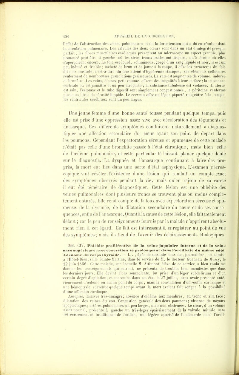 l’effet de l’obstruction des veines pulmonaires et de la forte tension qui a dû en résulter dans la circulation pulmonaire. Les valvules des deux cœurs sont dans un état d’intégrité presque parfait ; les fibres musculaires cardiaques présentent au microscope un aspect granulé, plus prononcé peut-être à gauche où les stries transversales ont disparu, qu’à droite où elles s’aperçoivent encore. Le foie est lourd, volumineux, gorgé d’un sang liquide et noir, il est un peu induré et friable ; tacheté de brun et de jaune à la coupe, il offre les caractères du foie dit noix muscade, c’est-à-dire du foie atteint d’hypéréiïiie stasique ; ses éléments cellulaires renferment de nombreuses granulations graisseuses. La rate est augmentée de volume, indurée el brunâtre. Les reins, d’assez petit volume, offrent des inégalités à leur surface ; la substance corticale en est jaunâtre et un peu atrophiée ; la substance tubuleuse est violacée. L’utérus est sain, l’estomac et le tube digestif sont simplement congestionnés; le péritoine renferme plusieurs litres de sérosité limpide. Le cerveau offre un léger piqueté rougeâtre à la coupe; les ventricules cérébraux sont un peu larges. Une jeune femme d’une bonne santé tousse pendant quelque temps, puis elle est prise d’une oppression assez vive avec décoloration des téguments et anasarque. Ces différents symptômes conduisent naturellement à diagnos- tiquer une affection secondaire du cœur ayant son point de départ dans les poumons. Cependant l’expectoration séreuse et spumeuse de cette malade n était pas celle d’une bronchite passée à l’état chronique, mais bien celle de l’œdème pulmonaire, et cette particularité laissait planer quelque doute sur le diagnostic. La dyspnée et l’anasarque continuant à faire des pro- grès, la mort eut lieu dans une sorte d’état asphyxique. L’examen nécros- copique vint révéler l’existence d’une lésion qui rendait un compte exact des symptômes observés pendant la vie, mais qu’en raison de sa rareté 11 eût été téméraire de diagnostiquer. Cette lésion est une phlébite des veines pulmonaires dont plusieurs troncs se trouvent plus ou moins complè- tement obturés. Elle rend compte de la toux avec expectoration séreuse et spu- meuse, de la dyspnée, de la dilatation secondaire du cœur et de ses consé- quences, enfin de l’anasarque. Quant àla cause de cette lésion, elle fait totalement défaut ; car le peu de renseignements fournis par la malade n’apprirent absolu- ment rien à cet égard. Ce fait est intéressant à enregistrer au point de vue des symptômes; mais il attend de l’avenir des éclaircissements étiologiques. ObS. CIV. Pliléliite proliîY-ralive «le la veine jugulaire Interne et de la veine cave supérieure avec concrétion se prolongeant dans l’oreillette du même côté. Adénome da» corps thyroïde.—- L..., âgée de soixante-deux ans, journalière, est admise à l’Hôtel-Dieu, salle Sainte-Martine, dans le service de M. le docteur Gueneau de Mussy, le 12 juin 1866. Cette malade, sur laquelle M. Atlimont, élève de ce service, a bien voulu me donner les renseignements qui suivent, ne présenta de troubles bien manifestes que dans les derniers jours. Elle devint alors somnolente, fut prise d’un léger subdelirium et d’un certain degré d’agitation, et succomba dans cet état le 27 juillet, sans avoir présenté anté- rieurement d’œdème en aucun point du corps ; mais la constatation d’un souffle cardiaque et, une hémoptysie survenue quelque temps avant la mort avaient fait songer à la possibilité d’une affection cardiaque. Autopsie. Cadavre très-amaigri ; absence d’œdème aux membres, au tronc et à la face ; dilatation des veines du cou. Congestion générale des deux poumons ; absence de noyaux apoplectiques; artères pulmonaires un peu larges, mais non obstruées. Le cœur, d’un volume assez normal, présente à gauche un très-léger épaississement de la valvule mitrale, sans rétrécissement ni insuffisance de l’orifice, une légère opacité de l’endocarde dans l’oreil-