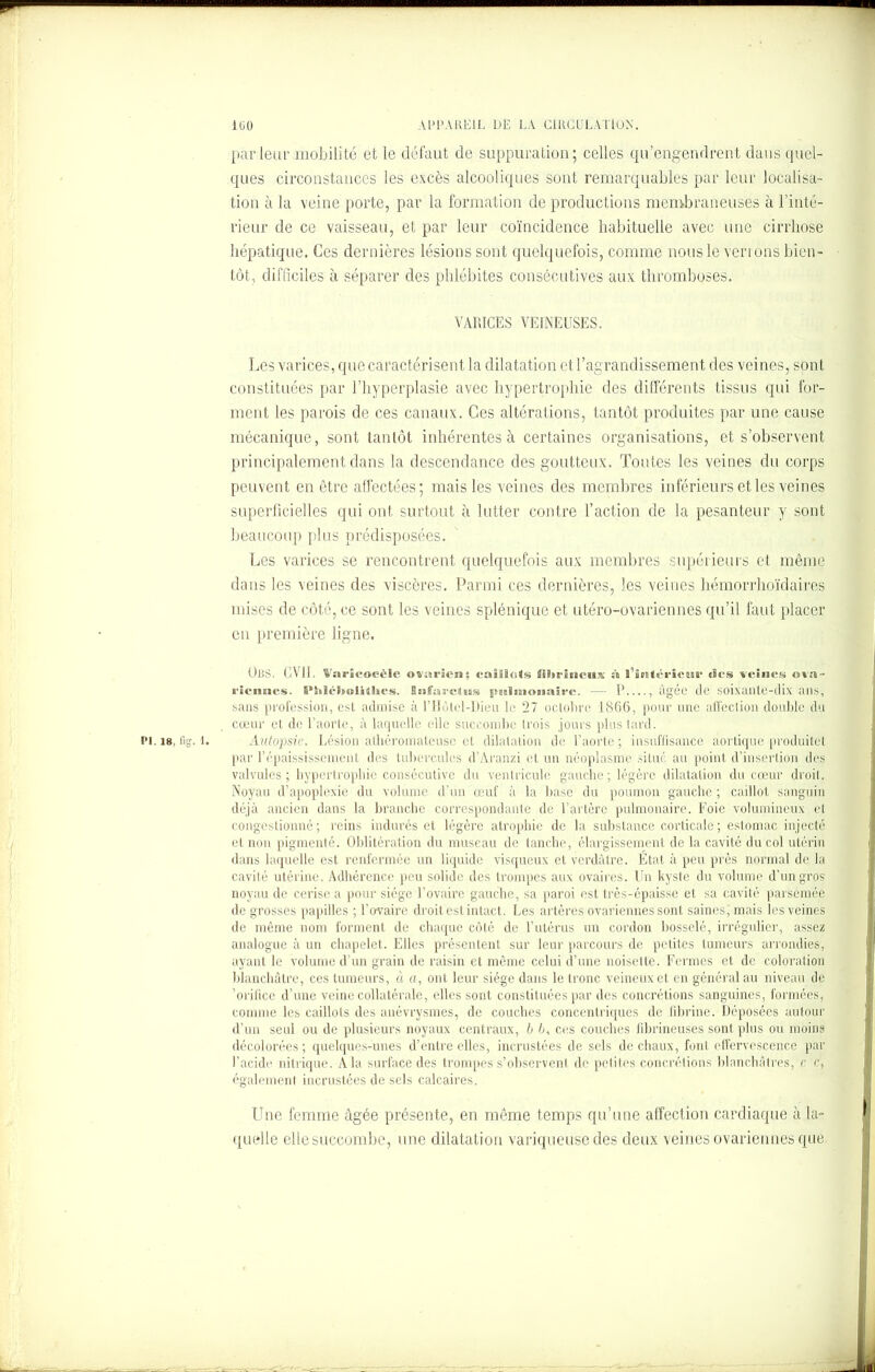 parleur mobilité et le défaut de suppuration; celles qu’engendrent dans quel- ques circonstances les excès alcooliques sont remarquables par leur localisa- tion à la veine porte, par la formation de productions membraneuses à l’inté- rieur de ce vaisseau, et par leur coïncidence habituelle avec une cirrhose hépatique. Ces dernières lésions sont quelquefois, comme nous le ven ons bien- tôt, difficiles à séparer des phlébites consécutives aux thromboses. VARICES VEINEUSES. Les varices, que caractérisent la dilatation et l’agrandissement des veines, sont constituées par l’hyperplasie avec hypertrophie des différents tissus qui for- ment les parois de ces canaux. Ces altérations, tantôt produites par une cause mécanique, sont tantôt inhérentes à certaines organisations, et s’observent principalement dans la descendance des goutteux. Toutes les veines du corps peuvent en être affectées; mais les veines des membres inférieurs et les veines superficielles qui ont surtout à lutter contre l’action de la pesanteur y sont beaucoup plus prédisposées. Les varices se rencontrent quelquefois aux membres supérieurs et même dans les veines des viscères. Parmi ces dernières, les veines hémorrhoïdaires mises de côté, ce sont les veines splénique et utéro-ovariennes qu’il faut placer eu première ligne. ORS. GVII. Varicocèle ovarien; caitl<i«s fibrineux à l’intérieur tics veines ova- riennes. S’IiléltoUihes. Snfarctus pulmonaire. — P , âgée de soixante-dix ans, sans profession, est admise à l’Hùtel-Dieu le 27 octobre 1866, pour une affection double du cœur et de l’aorte, à laquelle elle succombe (rois jours plus tard. pi. 18, fig. l. Autopsie. Lésion athéromateuse et dilatation de l’aorte; insuffisance aortique produitet par l’épaississement des tubercules d’Aranzi et un néoplasme situé au point d’insertion des valvules; hypertrophie consécutive du ventricule gauche; légère dilatation du cœur droit. Noyau d’apoplexie du volume d’un œuf à la base du poumon gauche ; caillot sanguin déjà ancien dans la branche correspondante de l’artère pulmonaire. Foie volumineux et congestionné; reins indurés et légère atrophie de la substance corticale; estomac injecté et non pigmenté. Oblitération du museau de tanche, élargissement de la cavité du col utérin dans laquelle est renfermée un liquide visqueux et verdâtre. État à peu près normal de la cavité utérine. Adhérence peu solide des trompes aux ovaires. Un kyste du volume d’un gros noyau de cerise a pour siège l’ovaire gauche, sa paroi est très-épaisse et sa cavité parsemée de grosses papilles ; l’ovaire droit est intact. Les artères ovariennes sont saines, mais les veines de même nom forment de chaque côté de l’utérus un cordon bosselé, irrégulier, assez analogue à un chapelet. Elles présentent sur leur parcours de petites tumeurs arrondies, ayant le volume d’un grain de raisin et même celui d’une noisette. Fermes et de coloration blanchâtre, ces tumeurs, à a, ont leur siège dans le tronc veineux et en général au niveau de 'orifice d’une veine collatérale, elles sont constituées par des concrétions sanguines, formées, comme les caillots des anévrysmes, de couches concentriques de fibrine. Déposées autour d’un seul ou de plusieurs noyaux centraux, b 6, ces couches fibrineuses sont plus ou moins décolorées ; quelques-unes d’entre elles, incrustées de sels de chaux, font effervescence par l’acide nitrique. A la surface des trompes s’observent de petites concrétions blanchâtres, c c, également incrustées de sels calcaires. Une femme âgée présente, en même temps qu’une affection cardiaque à la- quelle ellesuccombe, une dilatation variqueuse des deux veines ovariennes que