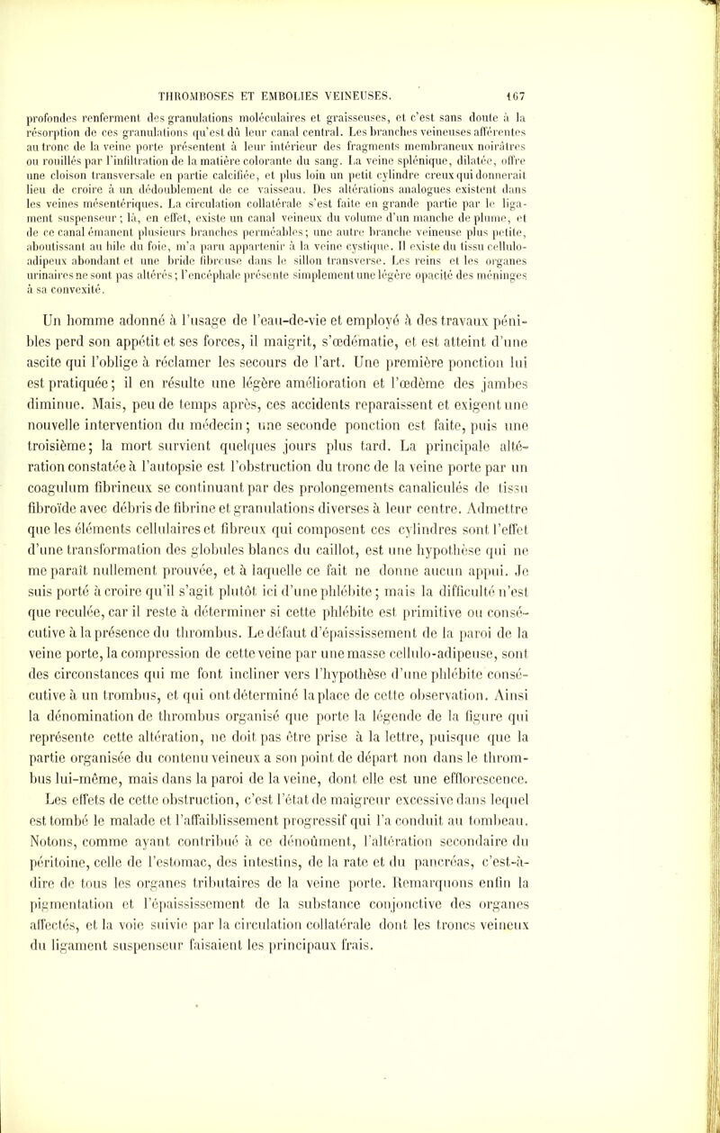 profondes renferment des granulations moléculaires et graisseuses, et c’est sans doute à la résorption de ces granulations qu’est dû leur canal central. Les branches veineuses afférentes au tronc de la veine porte présentent à leur intérieur des fragments membraneux noirâtres ou rouillés par l’infiltration de la matière colorante du sang. La veine splénique, dilatée, offre une cloison transversale en partie calcifiée, et plus loin un petit cylindre creux qui donnerait lieu de croire à un dédoublement de ce vaisseau. Des altérations analogues existent dans les veines mésentériques. La circulation collatérale s’est faite en grande partie par le liga- ment suspenseur; là, en effet, existe un canal veineux du volume d’un manche déplumé, et de ce canal émanent plusieurs branches perméables; une autre branche veineuse plus petite, aboutissant au hile du foie, m’a paru appartenir à la veine cyslique. Il existe du tissu cellulo- adipeux abondant et une bride fibreuse dans le sillon transverse. Les reins et les organes urinaires ne sont pas altérés; l’encéphale présente simplement une légère opacité des méninges à sa convexité. Un homme adonné à l’tisage de l’eau-de-vie et employé h des travaux péni- bles perd son appétit et ses forces, il maigrit, s’œdématie, et est atteint d’une ascite qui l’oblige à réclamer les secours de l’art. Une première ponction lui est pratiquée ; il en résulte une légère amélioration et l’œdème des jambes diminue. Mais, peu de temps après, ces accidents reparaissent et exigent une nouvelle intervention du médecin ; une seconde ponction est faite, puis une troisième; la mort survient quelques jours plus tard. La principale alté- ration constatée à l’autopsie est l’obstruction du tronc de la veine porte par un coagulum fibrineux se continuant par des prolongements canaliculés de tissu fibroïdc avec débris de fibrine et granulations diverses à leur centre. Admettre que les éléments cellulaires et fibreux qui composent ces cylindres sont l’effet d’une transformation des globules blancs du caillot, est une hypothèse qui ne me paraît nullement prouvée, et à laquelle ce fait, ne donne aucun appui. Je suis porté à croire qu’il s’agit plutôt ici d’une phlébite ; mais la difficulté n’est que reculée, car il reste à déterminer si cette phlébite est primitive ou consé- cutive à la présence du thrombus. Le défaut d’épaississement de la paroi de la veine porte, la compression de cette veine par une masse cellulo-adipeuse, sont des circonstances qui me font incliner vers l’hypothèse d’une phlébite consé- cutive à un trombus, et qui ont déterminé la place de cette observation. Ainsi la dénomination de thrombus organisé que porte la légende de la figure qui représente cette altération, ne doit pas être prise à la lettre, puisque que la partie organisée du contenu veineux a son point de départ non dans le throm- bus lui-même, mais dans la paroi de la veine, dont elle est une efflorescence. Les effets de cette obstruction, c’est l’état de maigreur excessive dans lequel est tombé le malade et l’affaiblissement progressif qui l’a conduit au tombeau. Notons, comme ayant contribué h ce dénoûment, l’altération secondaire du péritoine, celle de l’estomac, des intestins, de la rate et du pancréas, c’est-à- dire de tous les organes tributaires de la veine porte. Remarquons enfin la pigmentation et l’épaississement de la substance conjonctive des organes affectés, et la voie suivie par la circulation collatérale dont les troncs veineux du ligament suspenseur faisaient les principaux frais.