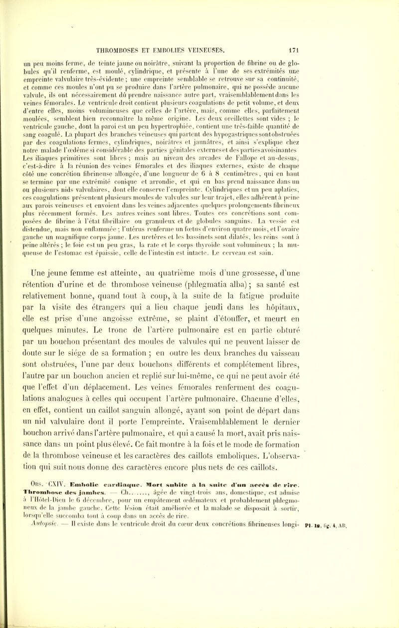 un peu moins ferme, de teinte jaune ou noirâtre, suivant la proportion de fibrine ou de glo- bules qu’il renferme, est moulé, cylindrique, et présente à l’une de ses extrémités une empreinte valvulaire très-évidente ; une empreinte semblable se retrouve sur sa continuité, et comme ces moules n’ont pu se produire dans l’artère pulmonaire, qui ne possède aucune valvule, ils ont nécessairement dû prendre naissance autre part, vraisemblablement dans les veines fémorales. Le ventricule droit contient plusieurs coagulations de petit volume, et deux d’entre elles, moins volumineuses que celles de l’artère, mais, comme elles, parfaitement moulées, semblent bien reconnaître la même origine. Les deux oreillettes sont vides ; le ventricule gauche, dont la paroi est un peu hypertrophiée, contient une très-faible quantité de sang coagulé. La plupart des branches veineuses qui partent des hypogastriques sontobstruées par des coagulations fermes, cylindriques, noirâtres et jaunâtres, et ainsi s’explique chez notre malade l’œdème si considérable des parties génitales externeset des parties avoisinantes Les iliaques primitives sont libres ; mais au niveau des arcades de Fallope et au-dessus, c’est-à-dire à la réunion des veines fémorales et des iliaques externes, existe de chaque côté une concrétion fibrineuse allongée, d’une longueur de 6 à 8 centimètres, qui en liant se termine par une extrémité conique et arrondie, et qui en bas prend naissance dans un ou plusieurs nids valvulaires, dont elle conserve l’empreinte. Cylindriques et un peu aplaties, ces coagulations présentent plusieurs moules de valvules sur leur trajet, elles adhèrent à peine aux parois veineuses et envoient dans les veines adjacentes quelques prolongements fibrineux plus récemment formés. Les autres veines sont libres. Toutes ces concrétions sont com- posées de fibrine à l’état fibrillaire ou granuleux et de globules sanguins. La vessie est distendue, mais non enflammée ; l’utérus renferme un fœtus d’environ quatre mois, et l’ovaire gauche un magnifique corps jaune. Les uretères et les bassinets sont dilatés, les reins sont à peine altérés ; le foie est un peu gras, la rate et le corps thyroïde sont volumineux ; la mu- queuse de l’estomac est épaissie, celle de l’intestin est intacte. Le cerveau est sain. Une jeune femme est atteinte, au quatrième mois d’une grossesse, d’une rétention d’urine et de thrombose veineuse (phlegmatia alba) ; sa santé est relativement bonne, quand tout à coup, «à la suite de la fatigue produite par la visite des étrangers qui a lieu chaque jeudi dans les hôpitaux, elle est prise d’une angoisse extrême, se plaint d’étouffer, et meurt en quelques minutes. Le tronc de l’artère pulmonaire est en partie obturé par un bouchon présentant des moules de valvules qui ne peuvent laisser de doute sur le siège de sa formation ; en outre les deux branches du vaisseau sont obstruées, l’une par deux bouchons différents et complètement libres, l’autre par un bouchon ancien et replié sur lui-même, ce qui ne peut avoir été que l’effet d’un déplacement. Les veines fémorales renferment des coagu- lations analogues à celles qui occupent l’artère pulmonaire. Chacune d’elles, en effet, contient un caillot sanguin allongé, ayant son point de départ dans un nid valvulaire dont il porte l’empreinte. Vraisemblablement le dernier bouchon arrivé dans l’artère pulmonaire, et qui a causé la mort, avait pris nais- sance dans un point plus élevé. Ce fait montre à la fois et le mode de formation de la thrombose veineuse et les caractères des caillots emboliques. L’observa- tion qui suit nous donne des caractères encore plus nets de ces caillots. URS. CXIV. Hmbolic canlia<|iic. Mort subite à la suite «l'un accès «le cire. Thrombose «les jambes. — Ch.. , âgée de vingt-trois ans, domestique, est admise à rilûtel-Dieu le (i décembre, pour un empâtement œdémateux et probablement phlegmo- neux de la jambe gauche. Cette lésion était améliorée el la malade se disposait à sortir, lorsqu’elle succomba tout à coup dans un accès de rire. Autopsie. — Il existe dans le ventricule droit du cœur deux concrétions fibrineuses longi-