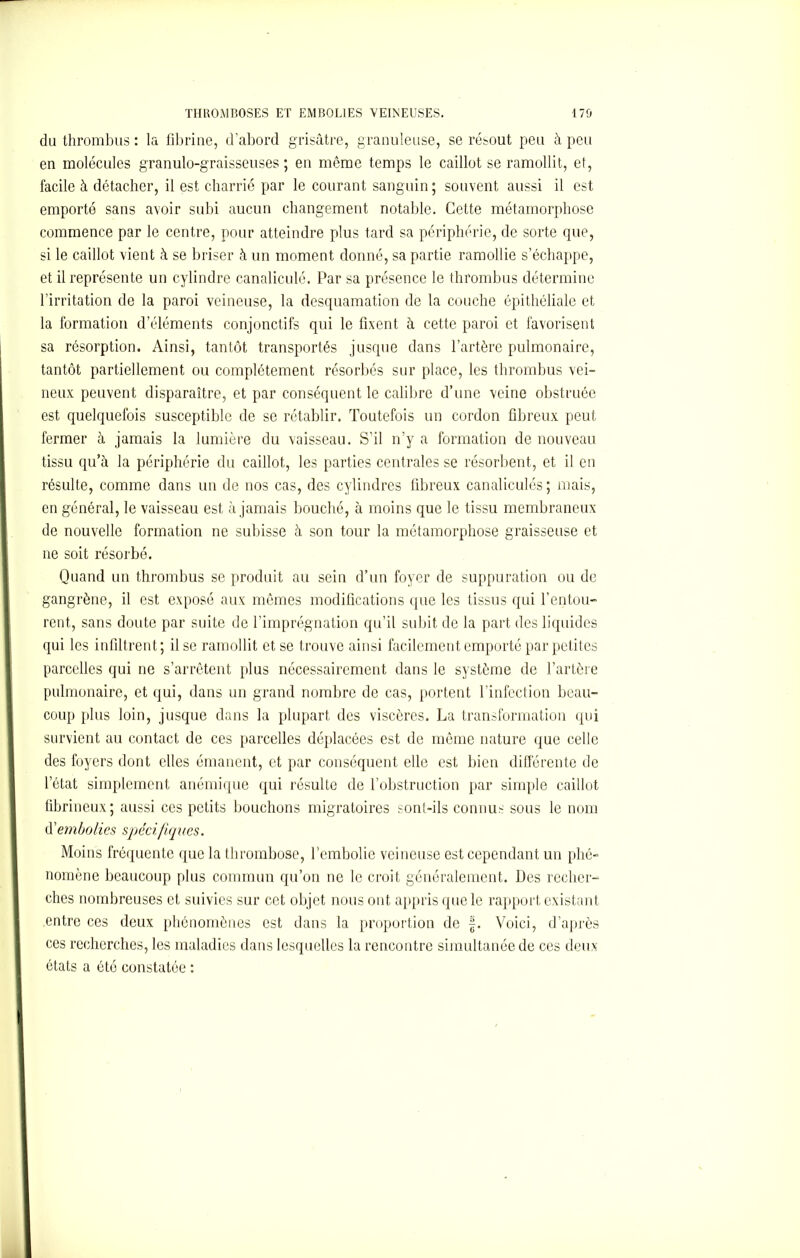 du thrombus : la fibrine, d’abord grisâtre, granuleuse, se résout peu à peu en molécules granulo-graisseuses ; en même temps le caillot se ramollit, et, facile à détacher, il est charrié par le courant sanguin; souvent aussi il est emporté sans avoir subi aucun changement notable. Cette métamorphose commence par le centre, pour atteindre plus tard sa périphérie, de sorte que, si le caillot vient à se briser à un moment donné, sa partie ramollie s’échappe, et il représente un cylindre canaliculé. Par sa présence le thrombus détermine l’irritation de la paroi veineuse, la desquamation de la couche épithéliale et la formation d’éléments conjonctifs qui le fixent à cette paroi et favorisent sa résorption. Ainsi, tantôt transportés jusque dans l’artère pulmonaire, tantôt partiellement ou complètement résorbés sur place, les thrombus vei- neux peuvent disparaître, et par conséquent le calibre d’une veine obstruée est quelquefois susceptible de se rétablir. Toutefois un cordon fibreux peut fermer à jamais la lumière du vaisseau. S’il n’y a formation de nouveau tissu qu’à la périphérie du caillot, les parties centrales se résorbent, et il en résulte, comme dans un de nos cas, des cylindres fibreux canaliculés; mais, en général, le vaisseau est à jamais bouché, à moins que le tissu membraneux de nouvelle formation ne subisse à son tour la métamorphose graisseuse et ne soit résorbé. Quand un thrombus se produit au sein d’un foyer de suppuration ou de gangrène, il est exposé aux mêmes modifications que les tissus qui l’entou- rent, sans doute par suite de l’imprégnation qu’il subit de la part des liquides qui les infiltrent; il se ramollit et se trouve ainsi facilement emporté par petites parcelles qui ne s’arrêtent plus nécessairement dans le système de l’artère pulmonaire, et qui, dans un grand nombre de cas, portent l’infection beau- coup plus loin, jusque dans la plupart des viscères. La transformation qui survient au contact de ces parcelles déplacées est de même nature que celle des foyers dont elles émanent, et par conséquent elle est bien différente de l’état simplement anémique qui résulte de l’obstruction par simple caillot fibrineux; aussi ces petits bouchons migratoires sont-ils connus sous le nom d'embolies spécifiques. Moins fréquente que la thrombose, l’embolie veineuse est cependant un phé- nomène beaucoup plus commun qu’on ne le croit généralement. Des recher- ches nombreuses et suivies sur cet objet nous ont appris que le rapport existant entre ces deux phénomènes est dans la proportion de f. Voici, d’après ces recherches, les maladies dans lesquelles la rencontre simultanée de ces deux états a été constatée :