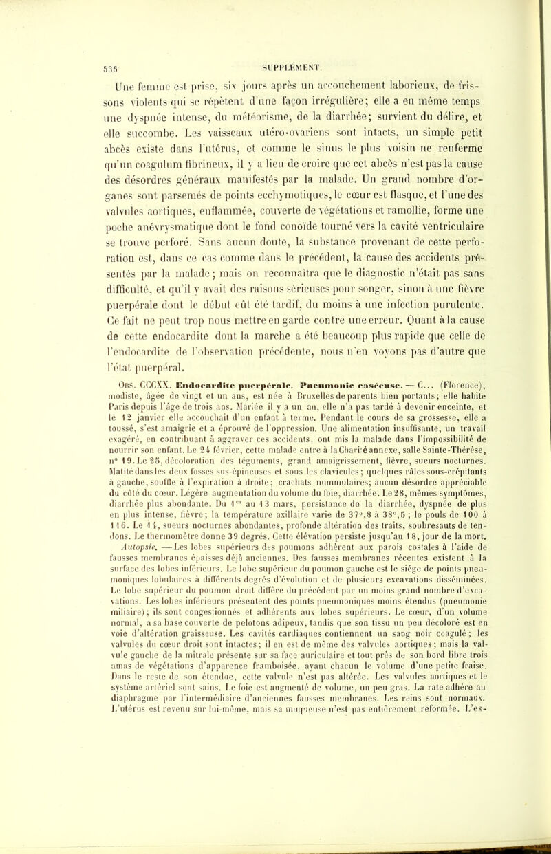 Une femme est prise, six jours après un aecouchement laborieux, de fris- sons violents qui se répètent d’une façon irrégulière; elle a en même temps une dyspnée intense, du météorisme, de la diarrhée; survient du délire, et elle succombe. Les vaisseaux utéro-ovarien s sont intacts, un simple petit abcès existe dans l'utérus, et comme le sinus le plus voisin ne renferme qu’un coagulum fibrineux, il y a lieu de croire que cet abcès n’est pas la cause des désordres généraux manifestés par la malade. Un grand nombre d’or- ganes sont parsemés de points ecchymotiques, le cœur est flasque, et Tune des valvules aortiques, enflammée, couverte de végétations et ramollie, forme une poche anévrysmatique dont le fond conoïde tourné vers la cavité ventriculaire se trouve perforé. Sans aucun doute, la substance provenant de cette perfo- ration est, dans ce cas comme dans le précédent, la cause des accidents pré- sentés par la malade; mais on reconnaîtra que le diagnostic n’était pas sans difficulté, et qu’il y avait des raisons sérieuses pour songer, sinon à une fièvre puerpérale dont le début eût été tardif, du moins à une infection purulente. Ce fait ne peut trop nous mettre en garde contre une erreur. Quant à la cause de cette endocardite dont la marche a été beaucoup plus rapide que celle de l’endocardite de l’observation précédente, nous n’en voyons pas d’autre que l’état puerpéral. Ors. CCCXX. Endocardite puerpérale. S’nciimonie caséeuse. — C... (Florence), modiste, âgée de vingt et un ans, est née à Bruxelles de parents bien portants ; elle habite Paris depuis l’âge de trois ans. Mariée il y a un an, elle n’a pas tardé à devenir enceinte, et le 12 janvier elle accouchait d’un enfant à terme. Pendant le cours de sa grossesse, elle a toussé, s’est amaigrie et a éprouvé de l’oppression. Une alimentation insuffisante, un travail exagéré, en contribuant à aggraver ces accidents, ont mis la malade dans l’impossibilité de nourrir son enfant. Le 24 février, cette malade entre à la Charité annexe, salle Sainte-Thérèse, n° 1 9.Le 25, décoloration des téguments, grand amaigrissement, fièvre, sueurs nocturnes. Matité dans les deux fosses sus-épineuses et sous les clavicules; quelques râles sous-crépitants à gauche, souffle à l’expiration à droite; crachats nummulaires; aucun désordre appréciable du côté du cœur. Légère augmentation du volume du foie, diarrhée. Le 28, mêmes symptômes, diarrhée plus abondante. Du 1er au 13 mars, persistance de la diarrhée, dyspnée de plus en plus intense, lièvre; la température axillaire varie de 37°,8 à 38°,5 ; le pouls de 100 à 116. Le 1 4, sueurs nocturnes abondantes, profonde altération des traits, soubresauts de ten- dons. Le thermomètre donne 39 degrés. Cette élévation persiste jusqu’au 18, jour de la mort. Autopsie. —Les lobes supérieurs des poumons adhèrent aux parois costales à l’aide de fausses membranes épaisses déjà anciennes. Des fausses membranes récentes existent à la surface des lobes inférieurs. Le lobe supérieur du poumon gauche est le siège de points pneu- moniques lobulaires à dilTérents degrés d’évolution et de plusieurs excavations disséminées. Le lobe supérieur du poumon droit dilfère du précédent par un moins grand nombre d’exca- vations. Les lobes inférieurs présentent des points pneumoniques moins étendus (pneumonie miliaire); ils sont congestionnés et adhérents aux lobes supérieurs. Le cœur, d’un volume normal, a sa base couverte de pelotons adipeux, tandis que son tissu un peu décoloré est en voie d’altération graisseuse. Les cavités cardiaques contiennent un sang noir coagulé; les valvules du cœur droit sont intactes; il en est de même des valvules aortiques; mais la val- vule gauche de la mitrale présente sur sa face auriculaire et tout près de son bord libre trois amas de végétations d’apparence framboisée, ayant chacun le volume d’une petite fraise. Dans le reste de son étendue, cette valvule n’est pas altérée. Les valvules aortiques et le système artériel sont sains. Le foie est augmenté de volume, un peu gras. La rate adhère au diaphragme par l’intermédiaire d’anciennes fausses membranes. Les reins sont normaux. L’utérus est revenu sur lui-même, mais sa muqueuse n’est pas entièrement reformée. L’es-