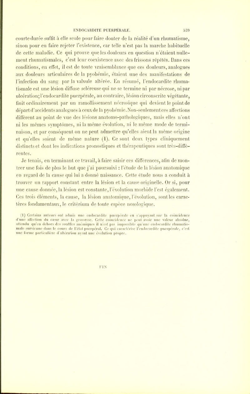 courte durée suffît à elle seule pour faire douter de la réalité d’un rhumatisme, sinon pour en faire rejeter l’existence, car telle n’est pas la marche habituelle de cette maladie. Ce qui prouve que les douleurs en question n’étaient nulle- ment rhumatismales, c’est leur coexistence avec des frissons répétés. Dans ces conditions, en effet, il est de toute vraisemblance que ces douleurs, analogues aux douleurs articulaires de la pyohémie, étaient une des manifestations de l’infection du sang par la valvule altérée. En résumé, l’endocardite rhuma- tismale est une lésion diffuse scléreuse qui ne se termine ni par nécrose, ni par ulcération; l’endocardite puerpérale, au contraire, lésion circonscrite végétante, finit ordinairement par un ramollissement nécrosique qui devient le point de départ d’accidents analogues à ceux de la pyohémie. Non-seulement ces affections diffèrent au point de vue des lésions anatomo-pathologiques, mais elles n’ont ni les mêmes symptômes, ni la même évolution, ni le même mode de termi- naison, et par conséquent on ne peut admettre qu’elles aient la même origine et qu’elles soient de même nature (1). Ce sont deux types cliniquement distincts et dont les indications pronostiques et thérapeutiques sont très-diffé- rentes. Je tenais, en terminant ce travail, à faire saisir ces différences, afin de mon- trer une fois de plus le but que j’ai poursuivi : l’étude de la lésion anatomique en regard de la cause qui lui a donné naissance. Cette étude nous a conduit à trouver un rapport constant entre la lésion et la cause originelle. Or si, pour une cause donnée, la lésion est constante, Dévolution morbide l’est également. Ces trois éléments, la cause, la lésion anatomique, Dévolution, sont les carac- tères fondamentaux, le critérium de toute espèce nosologique. (1) Certains auteurs ont admis une endocardite puerpérale en s’appuyant sur la coïncidence d’une affection du cœur avec la grossesse. Cette coïncidence 11e peut avoir une valeur absolue, attendu qu’en dehors des souffles anémiques il n’est pas impossible qu’une endocardite rhumatis- male survienne dans le cours de l’état puerpéral. Ce qui caractérise l’endocardite puerpérale, c’est une forme particulière d’altération ayant une évolution propre. FIN