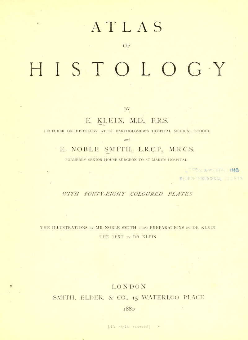 OF H 1 STOLOGY BY \ Iy KLEIN, M.D., F.R.S. — o LECTUkER uN HISTOLOGY AT ST IIARTHOLOMEW’S HOSPITAL MEDICAL SCHOOL and E. NOBLE SMITH, L.R.C.P., M.R.C.S. FORMERLY SENHOR HOUSE-SURGEON TO ST MARY'S HOSPITAL CGO ' ci'HURCfOAL . . I' (0/77/ FORTY-EIGHr COLOURED PLATES 'I'lIE ILI.USTRATIONS iiv MR NOBLE SMITH ir(.)M PREPARATIONS by DR KLEIN THE TEXT BY DR KLEIN LONDON SxMFni, ELDER, N: CO., 15 WATERLOO PLACE 1880 [.-lid lights rii(i7fd\