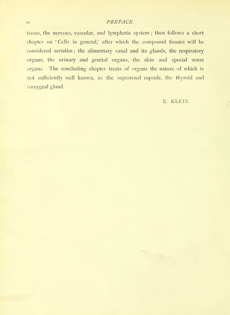 PREFACE. tissue, the nervous, vascular, and lymphatic system ; then follows a short chapter on ‘ Cells in general,’ after which the compound tissues will be considered seriatim ; the alimentary canal and its glands, the respiratory organs, the urinary and genital organs, the skin and special sense organs. The concluding chapter treats of organs the nature of which is not sufficiently well known, as the suprarenal capsule, the thyroid and coccygeal gland. E. KLEIN.