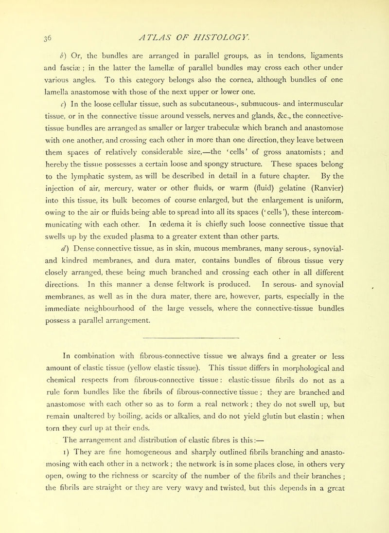 b) Or, the bundles are arranged in parallel groups, as in tendons, ligaments and fasciae ; in the latter the lamellae of parallel bundles may cross each other under various angles. To this category belongs also the cornea, although bundles of one lamella anastomose with those of the next upper or lower one. c) In the loose cellular tissue, such as subcutaneous-, submucous- and intermuscular tissue, or in the connective tissue around vessels, nerves and glands, &c., the connective- tissue bundles are arranged as smaller or larger trabeculae which branch and anastomose with one another, and crossing each other in more than one direction, they leave between them spaces of relatively considerable size,—the ‘cells’ of gross anatomists; and hereby the tissue possesses a certain loose and spongy structure. These spaces belong to the lymphatic system, as will be described in detail in a future chapter. By the injection of air, mercury, water or other fluids, or warm (fluid) gelatine (Ranvier) into this tissue, its bulk becomes of course enlarged, but the enlargement is uniform, owing to the air or fluids being able to spread into all its spaces (‘ cells ’), these intercom- municating with each other. In oedema it is chiefly such loose connective tissue that swells up by the exuded plasma to a greater extent than other parts. d) Dense connective tissue, as in skin, mucous membranes, many serous-, synovial- and kindred membranes, and dura mater, contains bundles of fibrous tissue very closely arranged, these being much branched and crossing each other in all different directions. In this manner a dense feltwork is produced. In serous- and synovial membranes, as well as in the dura mater, there are, however, parts, especially in the immediate neighbourhood of the large vessels, where the connective-tissue bundles possess a parallel arrangement. In combination with fibrous-connective tissue we always find a greater or less amount of elastic tissue (yellow elastic tissue). This tissue differs in morphological and chemical respects from fibrous-connective tissue: elastic-tissue fibrils do not as a rule form bundles like the fibrils of fibrous-connective tissue ; they are branched and anastomose with each other so as to form a real network ; they do not swell up, but remain unaltered by boiling, acids or alkalies, and do not yield glutin but elastin; when torn they curl up at their ends. The arrangement and distribution of elastic fibres is this:— i) They are fine homogeneous and sharply outlined fibrils branching and anasto- mosing with each other in a network ; the network is in some places close, in others very open, owing to the richness or scarcity of the number of the fibrils and their branches ; the fibrils are straight or they are very wavy and twisted, but this depends in a great