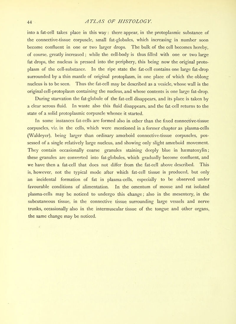 into a fat-cell takes place in this way : there appear, in the protoplasmic substance of the connective-tissue corpuscle, small fat-globules, which increasing in number soon become confluent in one or two larger drops. The bulk of the cell becomes hereby, of course, greatly increased ; while the cell-body is thus filled with one or two large fat drops, the nucleus is pressed into the periphery, this being now the original proto- plasm of the cell-substance. In the ripe state the fat-cell contains one large fat-drop surrounded by a thin mantle of original protoplasm, in one place of which the oblong nucleus is to be seen. Thus the fat-cell may be described as a vesicle, whose wall is the original cell-protoplasm containing the nucleus, and whose contents is one large fat-drop. During starvation the fat-globule of the fat-cell disappears, and its place is taken by a clear serous fluid. In waste also this fluid disappears, and the fat-cell returns to the state of a solid protoplasmic corpuscle whence it started. In some instances fat-cells are formed also in other than the fixed connective-tissue corpuscles, viz. in the cells, which were mentioned in a former chapter as plasma-cells (Waldeyer), being larger than ordinary amoeboid connective-tissue corpuscles, pos- sessed of a single relatively large nucleus, and showing only slight amoeboid movement. They contain occasionally coarse granules staining deeply blue in haematoxylin; these granules are converted into fat-globules, which gradually become confluent, and we have then a fat-cell that does not differ from the fat-cell above described. This is, however, not the typical mode after which fat-cell tissue is produced, but only an incidental formation of fat in plasma-cells, especially to be observed under favourable conditions of alimentation. In the omentum of mouse and rat isolated plasma-cells may be noticed to undergo this change; also in the mesentery, in the subcutaneous tissue, in the connective tissue surrounding large vessels and nerve trunks, occasionally also in the intermuscular tissue of the tongue and other organs, the same change may be noticed.