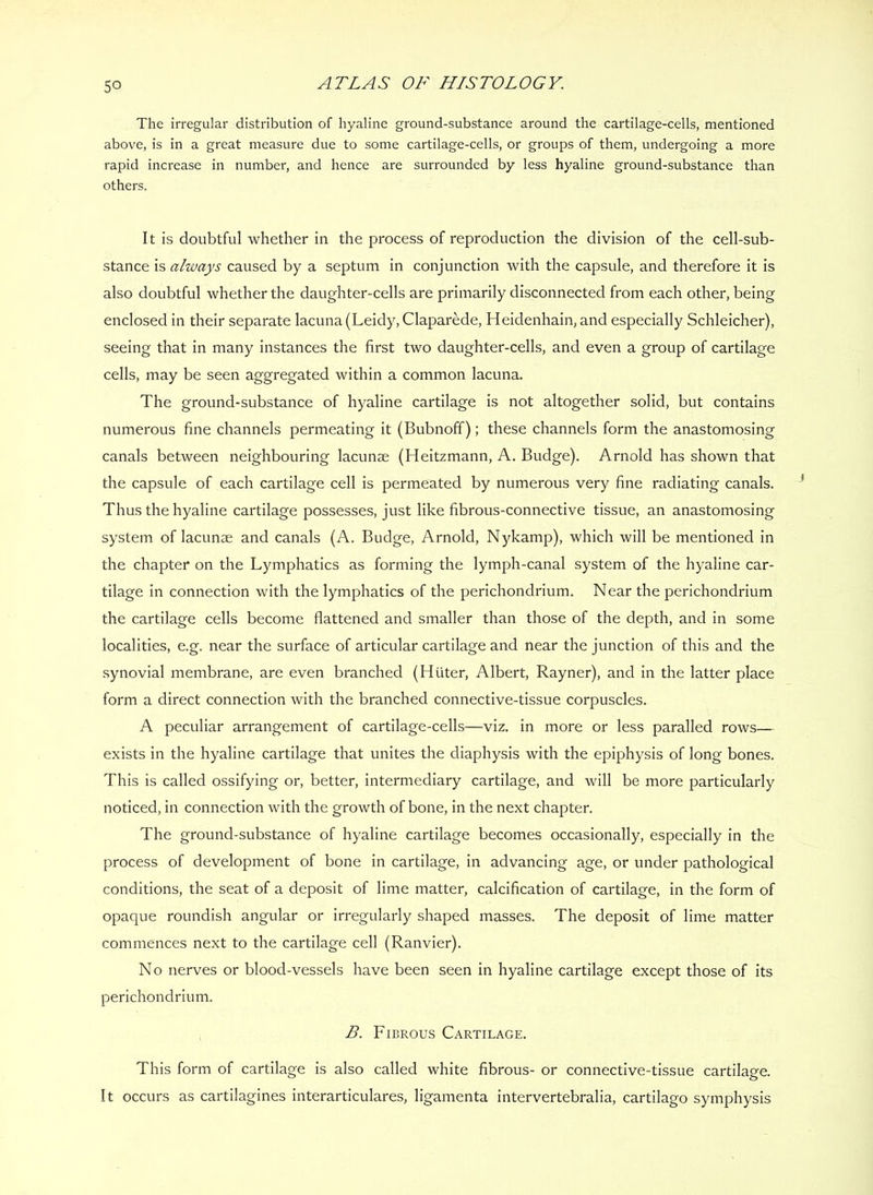 The irregular distribution of hyaline ground-substance around the cartilage-cells, mentioned above, is in a great measure due to some cartilage-cells, or groups of them, undergoing a more rapid increase in number, and hence are surrounded by less hyaline ground-substance than others. It is doubtful whether in the process of reproduction the division of the cell-sub- stance is always caused by a septum in conjunction with the capsule, and therefore it is also doubtful whether the daughter-cells are primarily disconnected from each other, being enclosed in their separate lacuna (Leidy, Claparede, Heidenhain, and especially Schleicher), seeing that in many instances the first two daughter-cells, and even a group of cartilage cells, may be seen aggregated within a common lacuna. The ground-substance of hyaline cartilage is not altogether solid, but contains numerous fine channels permeating it (Bubnoff); these channels form the anastomosing canals between neighbouring lacunae (Heitzmann, A. Budge). Arnold has shown that the capsule of each cartilage cell is permeated by numerous very fine radiating canals. Thus the hyaline cartilage possesses, just like fibrous-connective tissue, an anastomosing system of lacunae and canals (A. Budge, Arnold, Nykamp), which will be mentioned in the chapter on the Lymphatics as forming the lymph-canal system of the hyaline car- tilage in connection with the lymphatics of the perichondrium. Near the perichondrium the cartilage cells become flattened and smaller than those of the depth, and in some localities, e.g. near the surface of articular cartilage and near the junction of this and the synovial membrane, are even branched (Huter, Albert, Rayner), and in the latter place form a direct connection with the branched connective-tissue corpuscles. A peculiar arrangement of cartilage-cells—viz. in more or less paraded rows— exists in the hyaline cartilage that unites the diaphysis with the epiphysis of long bones. This is called ossifying or, better, intermediary cartilage, and will be more particularly noticed, in connection with the growth of bone, in the next chapter. The ground-substance of hyaline cartilage becomes occasionally, especially in the process of development of bone in cartilage, in advancing age, or under pathological conditions, the seat of a deposit of lime matter, calcification of cartilage, in the form of opaque roundish angular or irregularly shaped masses. The deposit of lime matter commences next to the cartilage cell (Ranvier). No nerves or blood-vessels have been seen in hyaline cartilage except those of its perichondrium. B. Fibrous Cartilage. This form of cartilage is also called white fibrous- or connective-tissue cartilage. It occurs as cartilagines interarticulares, ligamenta intervertebralia, cartilago symphysis