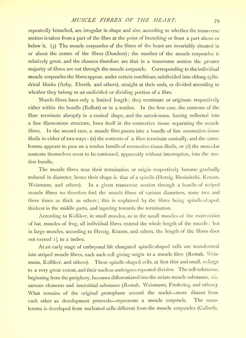 MUSCLE FIBRES OF THE HEART repeatedly branched, are irregular in shape and size, according to whether the transverse section is taken from a part of the fibre at the point of branching or from a part above or below it. (3) The muscle corpuscles of the fibres of the heart are invariably situated in or about the centre of the fibres (Bonders); the number of the muscle corpuscles is relatively great, and the chances therefore are that in a transverse section the greater majority of fibres are cut through the muscle corpuscle. Corresponding to the individual muscle corpuscles the fibres appear, under certain conditions, subdivided into oblong cylin- drical blocks (Aeby, Eberth, and others), straight at their ends, or divided according to whether they belong to an undivided or dividing portion of a fibre. Muscle fibres have only a limited length ; they terminate or originate respectively either within the bundle (Rollett) or in a tendon. In the first case, the contents of the fibre terminate abruptly in a conical shape, and the sarcolemma, having collected into a fine filamentous structure, loses itself in the connective tissue separating the muscle fibres. In the second case, a muscle fibre passes into a bundle of fine connective-tissue fibrils in either of two ways : {a) the contents of a fibre terminate conically, and the sarco- lemma appears to pass on a tendon bundle of connective-tissue fibrils, or {b) the muscular contents themselves seem to be continued, apparently without interruption, into the ten- don bundle. The muscle fibres near their termination or origin respectively become gradually reduced in diameter, hence their shape is that of a spindle (Herzig, Biesiadecki, Krause, Weismann, and others). In a given transverse section through a bundle of striped muscle fibres we therefore find the muscle fibres of various diameters, some two and three times as thick as others ; this is explained by the fibres being spindle-shaped, thickest in the middle parts, and tapering towards the termination. According to Kolliker, in small muscles, as in the small muscles of the extremities of bat, muscles of frog, all individual fibres extend the whole length of the muscle ; but in large muscles, according to Herzig, Krause, and others, the length of the fibres does not exceed 1 to 2 inches. At an early stage of embryonal life elongated spindle-shaped cells are transformed into striped muscle fibres, each such cell giving origin to a muscle fibre (Remak, Weis- mann, Kolliker, and others). These spindle-shaped cells, at first thin and small, enlarge to a very great extent, and their nucleus undergoes repeated division. The cell-substance, beginning from the periphery, becomes differentiated into the striate muscle substance, viz. sarcous elements and interstitial substance (Remak, Weismann, Fredericq, and others). What remains of the original protoplasm around the nuclei—more distant from each other as development proceeds—represents a muscle corpuscle. The sarco- lemma is developed from nucleated cells different from the muscle corpuscles (Calberla,