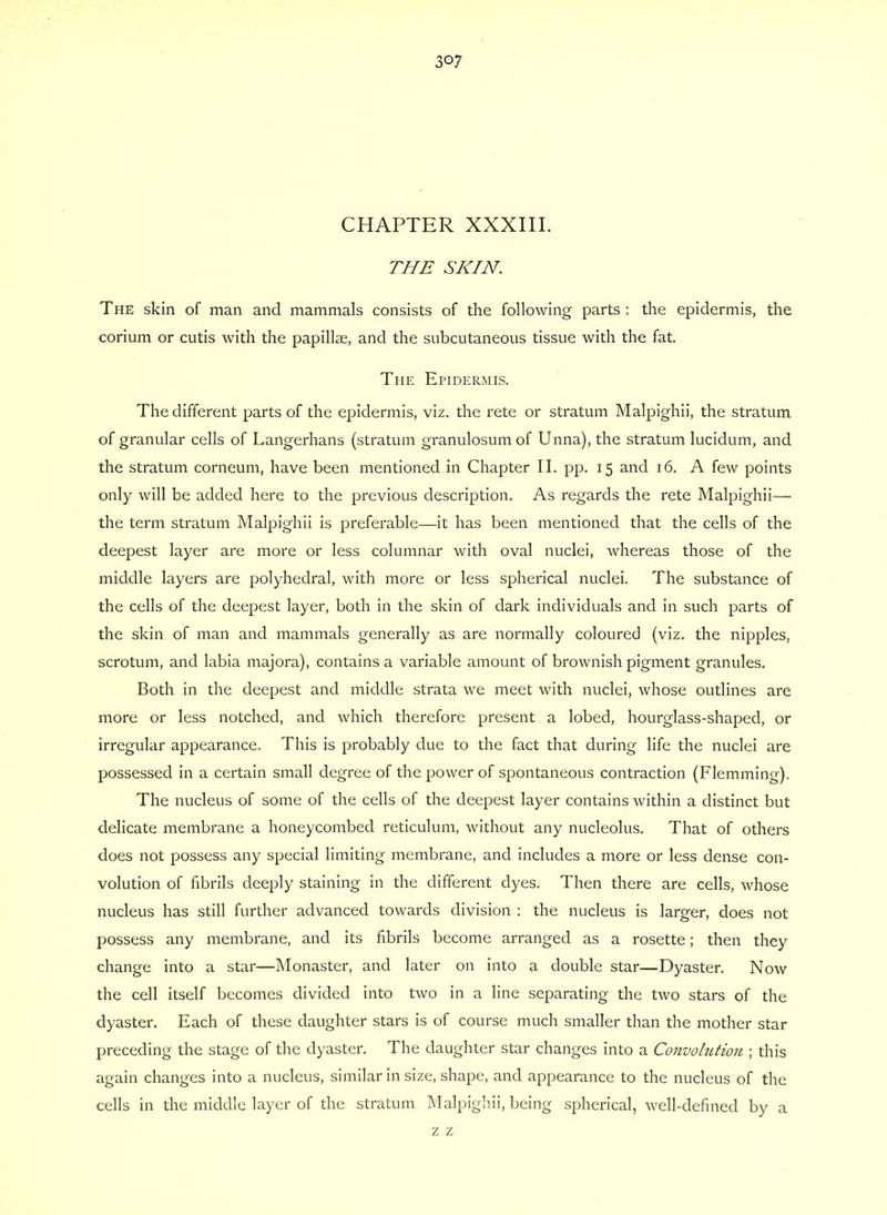 CHAPTER XXXIII. THE SKIN. The skin of man and mammals consists of the following parts : the epidermis, the corium or cutis with the papillae, and the subcutaneous tissue with the fat. The Epidermis. The different parts of the epidermis, viz. the rete or stratum Malpighii, the stratum of granular cells of Langerhans (stratum granulosum of Unna), the stratum lucidum, and the stratum corneum, have been mentioned in Chapter II. pp. 15 and 16. A few points only will be added here to the previous description. As regards the rete Malpighii— the term stratum Malpighii is preferable—it has been mentioned that the cells of the deepest layer are more or less columnar with oval nuclei, whereas those of the middle layers are polyhedral, with more or less spherical nuclei. The substance of the cells of the deepest layer, both in the skin of dark individuals and in such parts of the skin of man and mammals generally as are normally coloured (viz. the nipples, scrotum, and labia majora), contains a variable amount of brownish pigment granules. Both in the deepest and middle strata we meet with nuclei, whose outlines are more or less notched, and which therefore present a lobed, hourglass-shaped, or irregular appearance. This is probably due to the fact that during life the nuclei are possessed in a certain small degree of the power of spontaneous contraction (Flemming). The nucleus of some of the cells of the deepest layer contains within a distinct but delicate membrane a honeycombed reticulum, without any nucleolus. That of others does not possess any special limiting membrane, and includes a more or less dense con- volution of fibrils deeply staining in the different dyes. Then there are cells, whose nucleus has still further advanced towards division : the nucleus is larger, does not possess any membrane, and its fibrils become arranged as a rosette; then they change into a star—Monaster, and later on into a double star—Dyaster. Now the cell itself becomes divided into two in a line separating the two stars of the dyaster. Each of these daughter stars is of course much smaller than the mother star preceding the stage of the dyaster. The daughter star changes into a Convolution ; this again changes into a nucleus, similar in size, shape, and appearance to the nucleus of the cells in the middle layer of the stratum Malpighii, being spherical, well-defined by a z z