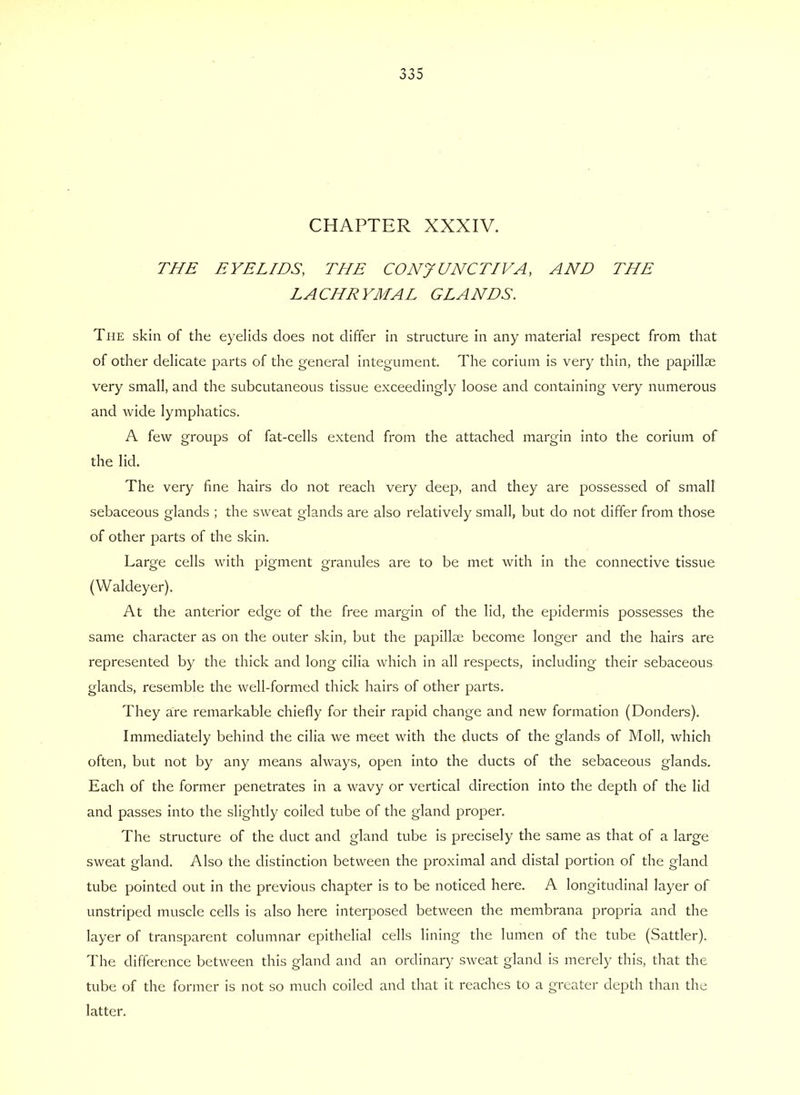 CHAPTER XXXIV. THE EYELIDS, THE CONJUNCTIVA, AND THE LACHRYMAL GLANDS. The skin of the eyelids does not differ in structure in any material respect from that of other delicate parts of the general integument. The corium is very thin, the papillae very small, and the subcutaneous tissue exceedingly loose and containing very numerous and Avide lymphatics. A few groups of fat-cells extend from the attached margin into the corium of the lid. The very fine hairs do not reach very deep, and they are possessed of small sebaceous glands ; the sweat glands are also relatively small, but do not differ from those of other parts of the skin. Large cells with pigment granules are to be met with in the connective tissue (Waldeyer). At the anterior edge of the free margin of the lid, the epidermis possesses the same character as on the outer skin, but the papillae become longer and the hairs are represented by the thick and long cilia which in all respects, including their sebaceous glands, resemble the well-formed thick hairs of other parts. They are remarkable chiefly for their rapid change and new formation (Donders). Immediately behind the cilia we meet with the ducts of the glands of Moll, which often, but not by any means always, open into the ducts of the sebaceous glands. Each of the former penetrates in a wavy or vertical direction into the depth of the lid and passes into the slightly coiled tube of the gland proper. The structure of the duct and gland tube is precisely the same as that of a large sweat gland. Also the distinction between the proximal and distal portion of the gland tube pointed out in the previous chapter is to be noticed here. A longitudinal layer of unstriped muscle cells is also here interposed between the membrana propria and the layer of transparent columnar epithelial cells lining the lumen of the tube (Sattler). The difference between this gland and an ordinary sweat gland is merely this, that the tube of the former is not so much coiled and that it reaches to a greater depth than the latter.
