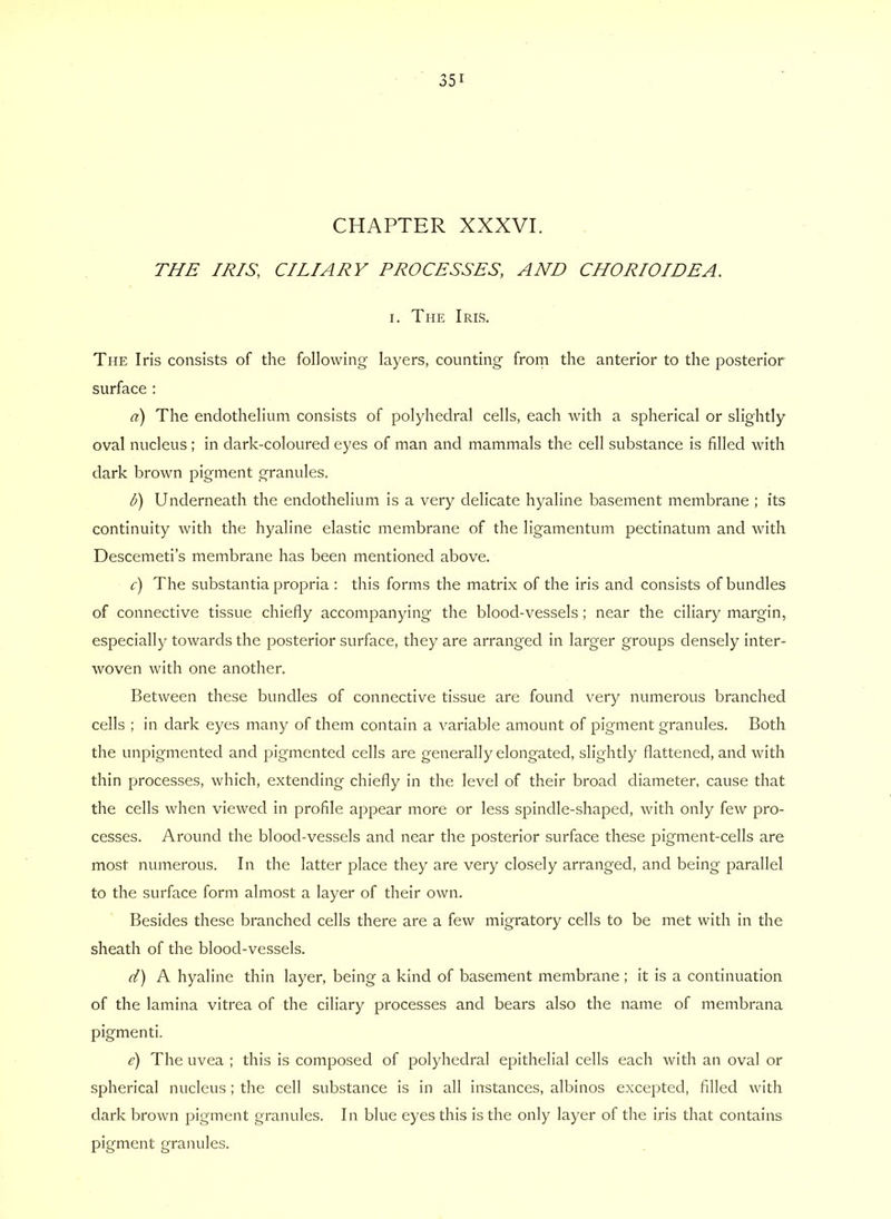 CHAPTER XXXVI. THE IRIS, CILIARY PROCESSES, AND CHORIOIDEA. I. The Iris. The Iris consists of the following layers, counting from the anterior to the posterior surface : a) The endothelium consists of polyhedral cells, each with a spherical or slightly oval nucleus; in dark-coloured eyes of man and mammals the cell substance is filled with dark brown pigment granules. d) Underneath the endothelium is a very delicate hyaline basement membrane ; its continuity with the hyaline elastic membrane of the ligamentum pectinatum and with Descemeti’s membrane has been mentioned above. c) The substantia propria : this forms the matrix of the iris and consists of bundles of connective tissue chiefly accompanying the blood-vessels; near the ciliary margin, especially towards the posterior surface, they are arranged in larger groups densely inter- woven with one another. Between these bundles of connective tissue are found very numerous branched cells ; in dark eyes many of them contain a variable amount of pigment granules. Both the unpigmented and pigmented cells are generally elongated, slightly flattened, and with thin processes, which, extending chiefly in the level of their broad diameter, cause that the cells when viewed in profile appear more or less spindle-shaped, with only few pro- cesses. Around the blood-vessels and near the posterior surface these pigment-cells are most numerous. In the latter place they are very closely arranged, and being parallel to the surface form almost a layer of their own. Besides these branched cells there are a few migratory cells to be met with in the sheath of the blood-vessels. d) A hyaline thin layer, being a kind of basement membrane ; it is a continuation of the lamina vitrea of the ciliary processes and bears also the name of membrana pigmenti. e) The uvea ; this is composed of polyhedral epithelial cells each with an oval or spherical nucleus; the cell substance is in all instances, albinos excepted, filled with dark brown pigment granules. In blue eyes this is the only layer of the iris that contains pigment granules.