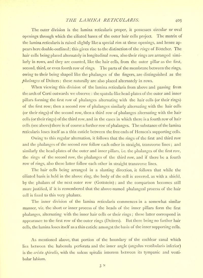 THE LAMINA RETICULARIS. The outer division is the lamina reticularis proper, it possesses circular or oval openings through which the ciliated bases of the outer hair cells project. The matrix of the lamina reticularis is raised slightly like a special rim at these openings, and hence ap- pears here double-outlined; this gives rise to the distinction of the rings of Bottcher. The hair cells being placed alternately in longitudinal rows, also their rings are arranged simi- larly in rows, and they are counted, like the hair cells, from the outer pillar as the first, second, third, or even fourth row of rings. The parts of the membrane between the rings, owing to their being shaped like the phalanges of the fingers, are distinguished as the pJiala7iges of Deiters ; these naturally are also placed alternately in rows. When viewing this division of the lamina reticularis from above and passing from the arch of Corti outwards we observe : the spatula-like head-plates of the outer and inner pillars forming the first row of phalanges alternating with the hair cells (or their rings) of the first row; then a second row of phalanges similarly alternating with the hair cells (or their rings) of the second row, then a third row of phalanges alternating with the hair cells (or their rings) of the third row, and in the cases in which there is a fourth row of hair cells (see above) there is of course a further row of phalanges. The substance of the lamina reticularis loses itself as a thin cuticle between the free ends of Hensen’s supporting cells. Owing to this regular alternation, it follows that the rings of the first and third row and the phalanges of the second row follow each other in straight, transverse lines ; and similarly the head-plates of the outer and inner pillars, i.e, the phalanges of the first row, the rings of the second row, the phalanges of the third row, and if there be a fourth row of rings, also these latter follow each other in straight transverse lines. The hair cells being arranged in a slanting direction, it follows that while the ciliated basis is held in the above ring, the body of the cell is covered, as with a shield, by the phalanx of the next outer row (Gottstein) ; and the comparison becomes still more justified, if it is remembered that the above-named phalangeal process of the hair cell is fixed to this very phalanx. The inner division of the lamina reticularis commences in a somewhat similar manner, viz. the short or inner process of the heads of the inner pillars form the first phalanges, alternating with the inner hair cells or their rings ; these latter correspond in. appearaiice to the first row of the outer rings (Deiters). But there being no further hair cells, the lamina loses itself as a thin cuticle amongst the basis of the inner supporting cells. As mentioned above, that portion of the boundary of the cochlear canal which lies between the habenula perforata and the inner angle (angulus vestibularis inferior) is the crista spiralis, with the sulcus spiralis internus between its tympanic and vesti- bular labium. 3 N
