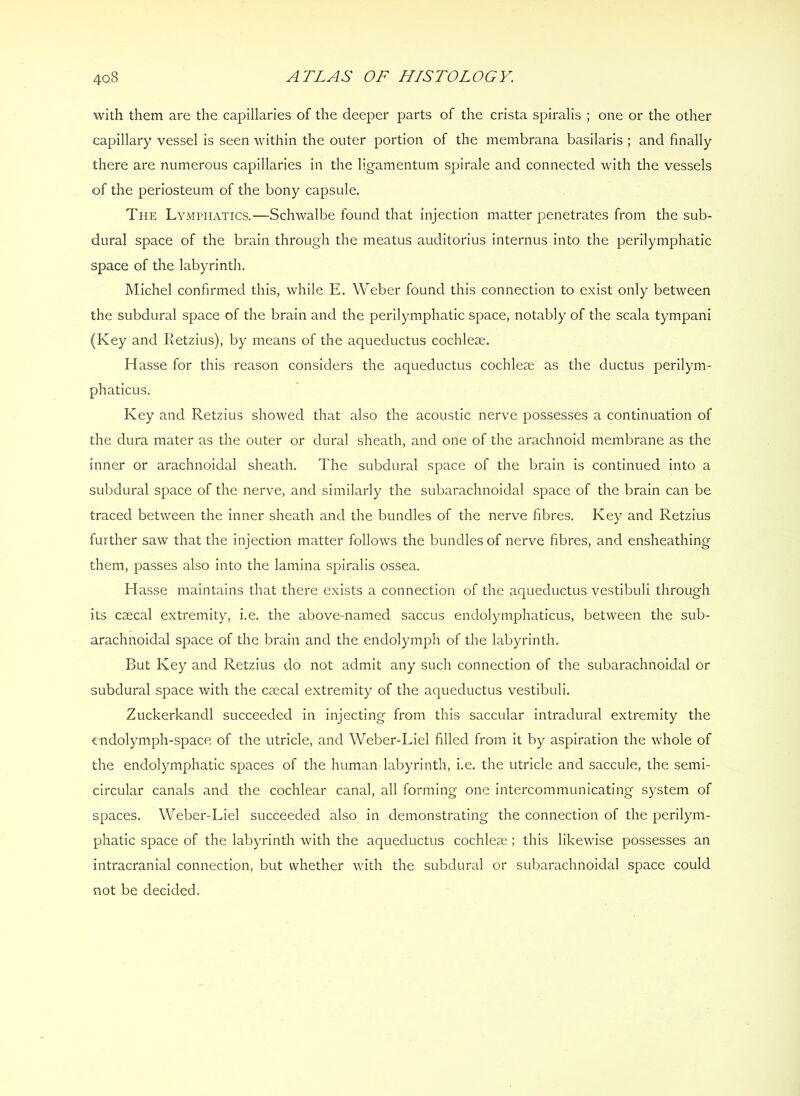 with them are the capillaries of the deeper parts of the crista spiralis ; one or the other capillary vessel is seen within the outer portion of the membrana basilaris ; and finally there are numerous capillaries In the Hgamentum spirale and connected with the vessels of the periosteum of the bony capsule. The Lymphatics.—Schwalbe found that injection matter penetrates from the sub- dural space of the brain through the meatus auditorius internus Into the perilymphatic space of the labyrinth. Michel confirmed this, while E. Weber found this connection to exist only between the subdural space of the brain and the perilymphatic space, notably of the scala tympani (Key and Retzius), by means of the aqueductus cochleae. Hasse for this reason considers the aqueductus cochleae as the ductus perilym- phaticus. Key and Retzius showed that also the acoustic nerve possesses a continuation of the dura mater as the outer or dural sheath, and one of the arachnoid membrane as the inner or arachnoidal sheath. The subdural space of the brain is continued Into a subdural space of the nerve, and similarly the subarachnoidal space of the brain can be traced between the Inner sheath and the bundles of the nerve fibres. Key and Retzius further saw that the injection matter follows the bundles of nerve fibres, and ensheathing them, passes also into the lamina spiralis ossea. H asse maintains that there exists a connection of the aqueductus vestibuli through its ccecal extremity, i.e. the above-named saccus endolymphaticus, between the sub- arachnoidal space of the brain and the endolymph of the labyrinth. But Key and Retzius do not admit any such connection of the subarachnoidal or subdural space with the csecal extremity of the aqueductus vestibuli. Zuckerkandl succeeded In Injecting from this saccular intradural extremity the cndolymph-space of the utricle, and Weber-Liel filled from it by aspiration the whole of the endolymphatic spaces of the human labyrinth, i.e. the utricle and saccule, the semi- circular canals and the cochlear canal, all forming one Intercommunicating system of spaces. Weber-Liel succeeded also in demonstrating the connection of the perilym- phatic space of the labyrinth with the aqueductus cochleae; this likewise possesses an intracranial connection, but whether with the subdural or subarachnoidal space could not be decided.