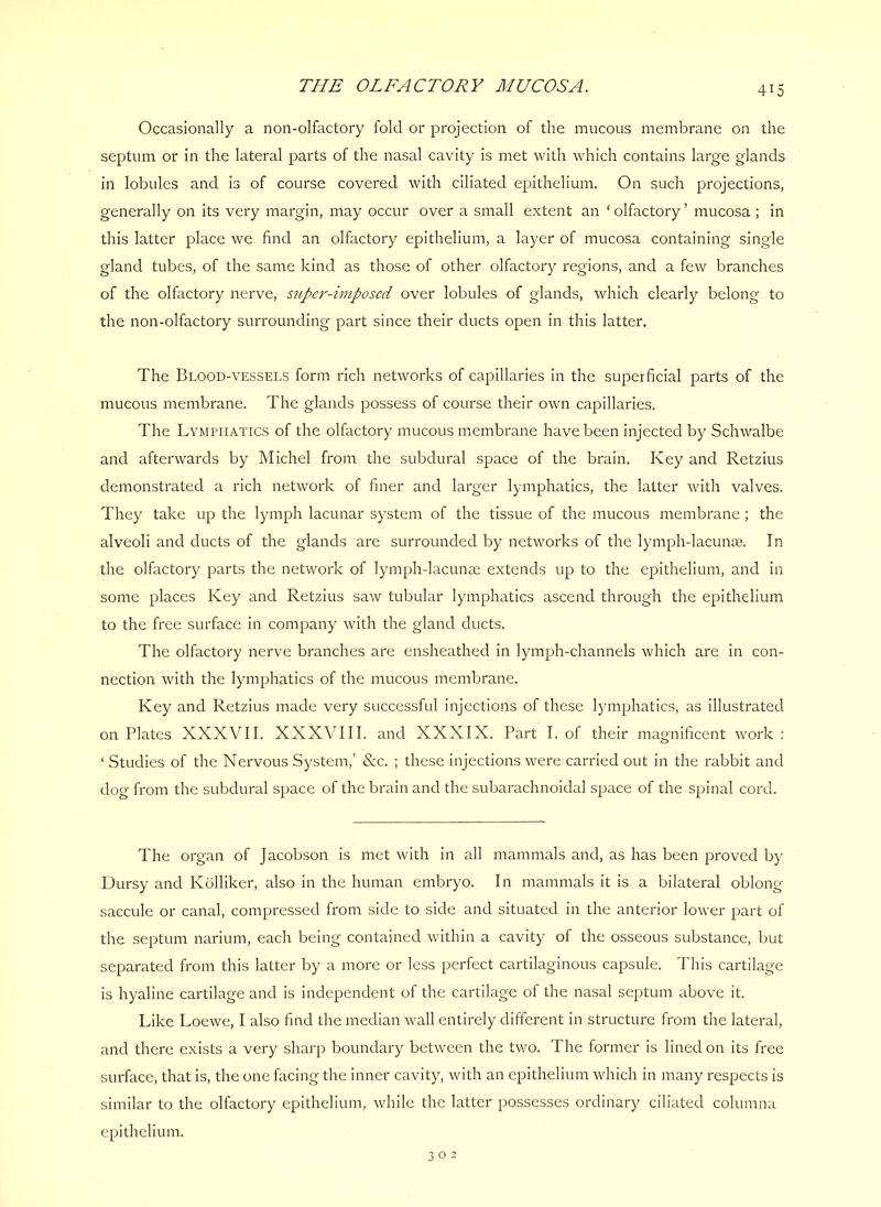 Occasionally a non-olfactory fold or projection of the mucous membrane on the septum or in the lateral parts of the nasal cavity Is met with which contains large glands In lobules and Is of course covered with ciliated epithelium. On such projections, generally on Its very margin, may occur over a small extent an ‘ olfactory ’ mucosa ; in this latter place we find an olfactory epithelium, a layer of mucosa containing single gland tubes, of the same kind as those of other olfactory regions, and a few branches of the olfactory nerve, supei'-imposcd over lobules of glands, which clearly belong to the non-olfactory surrounding part since their ducts open In this latter. The Blood-vessels form rich networks of capillaries in the superficial parts of the mucous membrane. The glands possess of course their own capillaries. The Lymphatics of the olfactory mucous membrane have been injected by Schwalbe and afterwards by Michel from the subdural space of the brain. Key and Retzius demonstrated a rich network of finer and larger lymphatics, the latter with valves. They take up the lymph lacunar system of the tissue of the mucous membrane ; the alveoli and ducts of the glands are surrounded by networks of the lymph-lacume. In the olfactory parts the network of lymph-lacunae extends up to the epithelium, and in some places Key and Retzius saw tubular lymphatics ascend through the epithelium to the free surface in company with the gland ducts. The olfactory nerve branches are ensheathed in lymph-channels which are In con- nection with the lymphatics of the mucous membrane. Key and Retzius made very successful injections of these lymphatics, as illustrated on Plates XXXVII. XXXVIII. and XXXIX. Part I. of their magnificent work : ‘ Studies of the Nervous System,’ &c. ; these injections were carried out in the rabbit and dog from the subdural space of the brain and the subarachnoidal space of the spinal cord. The organ of Jacobson is met with in all mammals and, as has been proved by Dursy and Kolliker, also in the human embryo. In mammals it is a bilateral oblong- saccule or canal, compressed from side to side and situated in the anterior lower part of the septum narium, each being contained within a cavity of the osseous substance, but separated from this latter by a more or less perfect cartilaginous capsule. This cartilage is hyaline cartilage and Is independent of the cartilage of the nasal septum above it. Like Loewe, I also find the median wall entirely different in structure from the lateral, and there exists a very sharp boundary between the Uvo. The former is lined on its free surface, that is, the one facing the inner cavity, with an epithelium which in many respects is similar to the olfactory epithelium, while the latter possesses ordinary ciliated columna epithelium.
