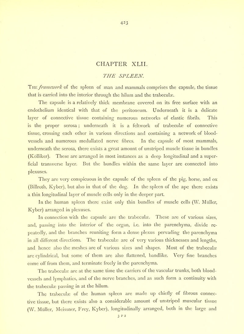 CHAPTER XLIL THE SPLEEN. The fi'ainezvovk of the spleen of man and mammals comprises the capsule, the tissue that is carried into the interior through the hilum and the trabeculae. The capsule is a relatively thick membrane covered on its free surface with an endothelium identical with that of the peritoneum. Underneath it is a delicate layer of connective tissue containing numerous networks of elastic fibrils. This is the proper serosa ; underneath it is a feltwork of trabeculae of connective tissue, crossing each other in various directions and containing a network of blood- vessels and numerous medullated nerve fibres. In the capsule of most mammals, underneath the serosa, there exists a great amount of unstriped muscle tissue in bundles (Kblliker). These are arranged in most instances as a deep longitudinal and a super- ficial transverse layer. But the bundles within the same layer are connected into plexuses. They are very conspicuous in the capsule of the spleen of the pig, horse, and ox (Billroth, Kyber), but also in that of the dog. In the spleen of the ape there exists a thin longitudinal layer of muscle cells only in the deeper part. In the human spleen there exist only thin bundles of muscle cells (W. Muller, Kyber) arranged in plexuses. In connection with the capsule are the trabeculae. These are of various sizes, and, passing into the interior of the organ, i.e. into the parenchyma, divide re- peatedly, and the branches reuniting form a dense plexus pervading the parenchyma in all different directions. The trabeculae are of very various thicknesses and lengths, and hence also the meshes are of various sizes and shapes. Most of the trabeculae are cylindrical, but some of them are also flattened, bandlike. Very fine branches come off from them, and terminate freely in the parenchyma. The trabeculae are at the same time the carriers of the vascular trunks, both blood- vessels and lymphatics, and of the nerve branches, and as such form a continuity with the trabeculae passing in at the hilum. The trabeculae of the human spleen are made up chiefly of fibrous connec- tive tissue, but there exists also a considerable amount of unstriped muscular tissue (W. Muller, Meissner, Frey, Kyber), longitudinally arranged, both in the large and 3 r 2